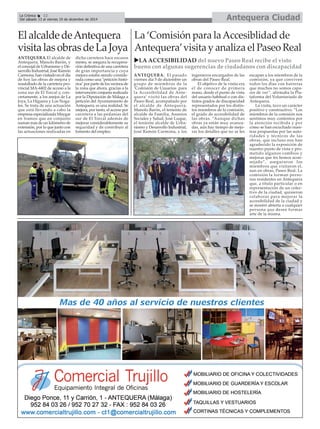 La Crónica 12 Antequera Ciudad 
É 
Del sábado 13 al viernes 19 de diciembre de 2014 
La ‘Comisión para la Accesiblidad de 
Antequera’visita y analiza el Paseo Real 
XLA ACCESIBILIDAD del nuevo Paseo Real recibe el visto 
bueno con algunas sugerencias de ciudadanos con discapacidad 
ANTEQUERA. El pasado 
viernes día 5 de diciembre un 
grupo de miembros de la 
‘Comisión de Usuarios para 
la Accesibilidad de Ante-quera’ 
visitó las obras del 
Paseo Real, acompañado por 
el alcalde de Antequera, 
Manolo Barón, el teniente de 
alcalde de Familia, Asuntos 
Sociales y Salud, José Luque, 
el teniente alcalde de Urba-nismo 
y Desarrollo Industrial, 
José Ramón Carmona, y los 
ingenieros encargados de las 
obras del Paseo Real. 
El objetivo de la visita era 
el de conocer de primera 
mano, desde el punto de vista 
del usuario habitual o con dis-tintos 
grados de discapacidad 
representados por los distin-tos 
miembros de la comisión, 
el grado de accesibilidad de 
las obras. “Aunque dichas 
obras ya están muy avanza-das, 
aún hay tiempo de mejo-rar 
los detalles que no se les 
escapan a los miembros de la 
comisión, ya que conviven 
todos los días con barreras 
que muchos no somos capa-ces 
de ver”, afirmaba la Pla-taforma 
del Voluntariado de 
Antequera. 
La visita, tuvo un carácter 
positivo y constructivo. “Los 
miembros de la comisión nos 
sentimos muy contentos por 
la atención recibida y por 
cómo se han escuchado nues-tras 
propuestas por las auto-ridades 
y técnicos de las 
obras, que incluso nos han 
agradecido la exposición de 
nuestro punto de vista y pro-metido 
algunos cambios y 
mejoras que les hemos acon-sejado”, 
aseguraron los 
miembros que visitaron el, 
aun en obras, Paseo Real. La 
comisión la forman perso-nas 
residentes en Antequera 
que, a título particular o en 
representación de un colec-tivo 
de la ciudad, quisieron 
colaborar para mejorar la 
accesibilidad de la ciudad y 
se mostró abierta a cualquier 
persona que desee formar 
arte de la misma. 
El alcalde de Antequera 
visita las obras de La Joya 
ANTEQUERA.El alcalde de 
Antequera, Manolo Barón, y 
el concejal de Urbanismo y De-sarrollo 
Industrial, José Ramón 
Carmona, han visitado en el día 
de hoy las obras de mejora y 
reasfaltado de la carretera pro-vincial 
MA-4402 de acceso a la 
zona sur de El Torcal y, con-cretamente, 
a los anejos de La 
Joya, La Higuera y Los Noga-les. 
Se trata de una actuación 
que está llevando a cabo la 
empresa especializada Maygar 
en tramos que en conjunto 
suman más de un kilómetro de 
extensión, por lo que junto con 
las actuaciones realizadas en 
dicha carretera hace escasos 
meses, se asegura la recupera-ción 
definitiva de una carretera 
de gran importancia y cuya 
mejora estaba siendo conside-rada 
como una "petición histó-rica" 
por parte de los vecinos de 
la zona que ahora, gracias a la 
intervención conjunta realizada 
por la Diputación de Málaga a 
petición del Ayuntamiento de 
Antequera, es una realidad. Se 
mejora, por tanto, el acceso por 
carretera a las pedanías del 
sur de El Torcal además de 
mejorar considerablemente su 
seguridad y de contribuir al 
fomento del empleo. 
 