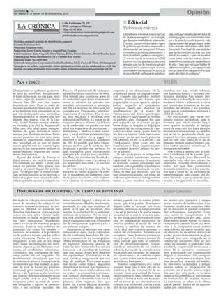 La Crónica 18 Opinión 
É 
Periódico semanal gratuito de distribución comarcal 
Gerente: Francisco Ruiz 
Dirección: Francisco Ruiz 
Redacción: Javier García España y Ángela Díaz Paradas. 
Colaboradores: Juan Segundo Díaz Núñez, Belén, Victor Corcoba, David Bracho, Juan 
Campos, José María Barrionuevo Gil y Carmen Ruiz Pavón. 
Depósito Legal: MA2100-2014 
Centro de impresión: Corporación Gráfica Penibética, S.L.U. Cueva de Viera, 15 (Antequera) 
La empresa no se hace responsable de las opiniones vertidas por los colaboradores ni de los 
lectores en cartas al director. Para escribir cartas al director es necesario presentar el DNI 
PAN Y CIRCO 
Calle Cantareros, 25, 1ºB 
29200 Antequera (Málaga) 
Tfno: 952 84 30 34 
Correo electrónico: nortedemalaga@gmail.com 
publicidadlacronica@gmail.com 
HISTORIAS DE NECEDAD PARA UN TIEMPO DE ESPERANZA 
BELÉN 
Del sabado 13 al viernes 19 de diciembre de 2014 
Me duele la vida por sus crueles his-torias 
de necedad. Se utiliza al ser 
humano comodivertimento, se ani-quila 
su libertad, se pisotean sus 
derechos más básicos, como si vivié-ramos 
en una selva, donde nadie 
reflexiona, ni nadie se preocupa de 
los más desvalidos. Realmente 
somos esclavos de nuestras propias 
miserias. Todavía hoy millones de 
personas, de todas las edades y 
naciones, se someten a la pertenen-cia 
de poderes avaros, que los utiliza 
como mercancía. Pienso en tantos 
emigrantes a los que se les niega 
todo, hasta ser detenidos sin mira-miento 
alguno y, en bastantes oca-siones, 
en condiciones inhumanas. 
Olvidamos que cualquiera de nos-otros 
puede ser un migrante. No 
desdibujemos situaciones que son 
de auténtico calvario. La mayoría de 
los mortales que han tomado la deci-sión 
de huir, lo hacen por extrema 
necesidad, para escapar de los con-flictos 
o de la persecución. Lo único 
que buscan desesperadamente es un 
lugar donde vivir en paz. También 
recapacito sobre la riada de perso-nas 
obligadas a ejercer la prostitu-ción, 
a ser esclavas sexuales, sin 
tener derecho alguno, a dar o no su 
consentimiento. Medito, finalmente, 
pensando en esa otra multitud de 
gente, a la que se adoctrina para 
aceptar la esclavitud de la sumisión, 
siéndolo de sí mismo. Por no citar a 
esa otra muchedumbre, dispuesta a 
hacer cualquier cosa con el insólito 
fin de enriquecerse la persona sola o 
sus íntimos colegas. 
Realmente, la necedad nos viene 
triturando el alma, con la correspon-diente 
confusión mundana. Es cier-to, 
no pasamos de ser meros parlan-chines 
empeñados en las simplezas 
de nuestros absurdos diarios de 
vida. Se han trastocado los valores 
humanos, y el camuflaje de mentiras 
que nos acosa, acaba por dejarnos 
sin argumentos. El resultado es de 
una fortaleza sanguinaria que nos 
deja sin palabras. Pero como somos 
tan necios como torpes, seguimos 
dejándonos reclutar por dominado-res 
de nada, eso sí, endiosados a más 
no poder. La comunidad internacio-nal 
debería multiplicar los llama-mientos 
hacia el sentido humano del 
planeta. Con urgencia hay que 
poner fin a estos trágicos acontece-res, 
donde el hombre mata a su 
misma especie con la misma indife-rencia 
que una piedra. Nos hemos 
dejado robar el corazón con leyes 
injustas, centradas en los poderosos, 
y no en la persona a la que la misma 
sociedad no le deja ni levantar cabe-za. 
Sin duda, para derrotar este espí-ritu 
de permanente esclavitud, se 
precisa cambiar el modo de ver al 
prójimo y cambiar la manera de 
vivir. Hay que volverla próxima a 
todos, sin exclusiones. Tenemos que 
recuperar, pues, las rosas existencia-les, 
o lo que es lo mismo, renacer de 
estas cenizas que todo lo contami-nan 
de deshumanización, favore-ciendo 
el desarrollo de los pueblos 
sobre la fuerza de la consideración 
hacia todo ser humano. Se impone, 
en consecuencia, el combate espiri-tual 
contra todos estos desajustes y 
desórdenes humanos. 
Nuestro compromiso, por consi-guiente, 
tiene que ir más allá de las 
palabras y de las acciones, ha de ser 
tomado como una actitud de buscar 
efectivamente el bien colectivo. Esto 
implica valorar a todo ser humano, 
con su forma de ser, injertado en su 
cultura, con la libertad precisa y más 
allá de las apariencias. Los morado-res 
Víctor Corcoba 
tienen que aprender a amarse 
por el camino de la liberación. Úni-camente, 
desde este auténtico hábi-tat 
de donación es posible compren-der 
actuaciones, compartir viven-cias, 
sentir la comprensión, y la 
opción preferencial por cada ciuda-dano 
habite donde habite. En efecto, 
es necesario también hacer una men-ción 
a la compasión como actitud 
benevolente, de mano tendida que, 
en absoluto, ha de ser un ejercicio de 
poder, ni una demostración de gene-rosidad, 
sino una búsqueda en el 
camino del encuentro. Solo un pro-ceder 
de sensatez y gratuidad hará 
posible la cooperación entre unos y 
otros. De lo contrario, continuare-mos 
practicando un sometimiento 
ilógico e irracional. En cualquier 
caso, no esperemos a mañana; coja-mos 
desde hoy la senda del intelec-to, 
obviemos la necedad, y pongá-monos 
todos en disposición de 
caminar, con el auxilio como compa-ñía; 
que, por otra parte, es la única 
manera de contribuir al crecimiento 
en humanidad de nuestro mundo. 
La esperanza, ya saben, es lo último 
que se pierde. Somos así de esperan-zados 
por naturaleza. 
„„ Editorial 
Esta semana volvimos a escuchar eso 
de ‘pobreza energética’, un concepto 
que llama irremediablente la atención. 
Y es que, ¿acaso existen tantos tipos 
de pobreza que hemos empezado a 
diferenciarlas por categorías? Pobreza 
económica, pobreza alimentaria y 
ahora también, pobreza energética. 
¿Y no son todas la misma cosa? Al 
parecer no. Ha quedado claro esta 
semana que ha de hacerse especial 
hincapié en la pobreza que acarrea 
necesidades energéticas, es decir, la 
incapacidad de un hogar de satisfacer 
una cantidad mínima de servicios de 
la energía para sus necesidades bási-cas 
o la falta de condiciones de vida 
dignas dentro del propio hogar, sobre 
todo, durante el invierno; sobre todo, 
durante la Navidad. Es una realidad 
que la electricidad es cada vez más 
difícil de costear y que, en muchas 
casas, entra cada vez menos dinero, 
teniendo en cuenta que dependemos 
de ella. Claro que hay que hablar de 
pobreza energética, ¿o es que padecer 
frío en casa no es equiparable a cual-quier 
otro tipo de pobreza? 
Pobres en energía 
Últimamente no podemos quejarnos 
de falta de diversión. Recuperando 
la frase de Juvenal, no hay pan, pero 
sí circo, aquí lo tenemos en abun-dancia. 
Las TV. son una buena 
muestra de esto. Pero lo malo de 
algunos acontecimientos, que de por 
sí no tendrían más trascendencia, es 
que van destapando unas anomalías 
injustificables.En el mismo día nos 
dejaron dos damas. Una de la can-ción, 
Isabel Pantoja porque entraba 
en presidio, y la otra la duquesa de 
Alba que nos dejó para siempre. 
Ambas de gran relevancia social 
aunque por distintos motivos. Estos 
sucesos pasarían sin más, pero están 
dejando al descubierto aspectos de 
una sociedad en la que ni todos 
somos iguales ante las normas legis-lativas, 
ni las autonomías utilizan el 
mismo baremo. Algunas son verda-deros 
chupópteros. 
Aparte del debate de Pantoja si 
debía entrar o no, está la anécdota. 
Ha cometido un delito y tiene que 
entrar en prisión. Pero parece que 
hasta a la cárcel llegan los privile-gios. 
Privilegios que el mismo sindi-cato 
de funcionarios se ha atrevido a 
denunciar, pues a su celda solo le ha 
faltado ponerle jacuzzi y colgarle un 
Picasso. El patrimonio de la duque-sa 
está haciendo correr ríos de tinta. 
Ella heredó uno cuantioso, pero lo 
ha aumentado por tener buenos ase-sores, 
y además ha contado con 
notables subvenciones y exención 
del IBI en muchos de ellos por ser 
considerado Patrimonio histórico. 
Aquí viene el problema. Ella se sen-tía 
muy andaluza y sevillana, pero 
tributaba en Madrid. La razón es de 
bastante peso...y dinero. Andalucía 
es la comunidad en donde son más 
altos los impuestos de patrimonio y 
donaciones y Madrid la más venta-josa. 
Con el enorme patrimonio que 
tiene, en Madrid va a pagar 1,5 
millones y en Andalucía alrededor 
de 100. Es posible que haya litigio, 
porque parece que la Junta no está 
dispuesta a perder ese pellizco. Es 
que Andalucía para contrarrestar 
que está a la cola en paro, en infor-me 
Pisa, en recortes en Sanidad y 
Educación lidera estar a la cabeza en 
los impuestos más altos y la máxima 
fiscalidad. 
En este tema la picaresca de los 
partidos ha vuelto a quedar de relie-ve. 
El Presidente del Gobierno, vien-do 
la que se le avecina, está dispues-to 
a cambiar la normativa existente 
respecto a las donaciones. En la 
actualidad tienen un régimen espe-cial. 
Cuando los partidos reciben 
alguna donación no tienen que 
pagar nada, un gran agravio compa-rativo 
respecto al ciudadano. 
Tampoco tienen que declarar los 
rendimientos de la venta de 
Patrimonio o del dinero que tengan 
en un banco o caja cuando se destine 
al partido, para cualquier fin, que 
por supuesto no lo aclaran ya que 
hasta ahí no ha llegado, ni llegará, la 
supuesta ley de transparencia. Pero 
como en otros casos, quien hace la 
ley, hace la trampa. Estas nuevas res-tricciones 
de las que tanto presume 
el Gobierno, no les va a afectar a las 
Fundaciones. Pero ¿qué son las 
Fundaciones? Esas organizaciones 
en realidad tienen el mismo fin: ser-vir 
al partido. 
Si esto ya de por sí es indignante 
porque encima cuestionan nuestra 
capacidad de raciocinio, el escánda-lo 
aumenta cuando proclaman que 
también van a prohibir a los bancos 
que condonen las deudas de los par-tidos. 
O sea que mientras que los 
han estado rescatando con miles de 
millones que vamos a sufragar entre 
todos y con muchos sacrificios, 
mientras nos han estado robando 
con hipotecas basura y acciones pre-ferentes, 
mientras han estado des-ahuciando 
y echando de sus casas a 
ancianos, niños y enfermos, a veces 
por cantidades irrisorias, se les per-donaban 
las deudas a los partidos, 
igual que se condonaban millones a 
clubs de fútbol. 
No nos extrañe que vayan sur-giendo 
nuevas normativas ante el 
tsunami que están viendo llegar, 
pero quizás ocultando la trampa 
como en este caso. Un buen ejemplo 
de claridad sería conocer la cantidad 
que se les ha perdonado desde que 
empezó la crisis, porque presiento 
que en este caso como en el de las 
famosas tarjetas negras ningún par-tido 
habrá opuesto resistencia. Es 
demasiado tentador. 
Nos vamos a quedar con lo posi-tivo. 
La solidaridad de nuestro pue-blo. 
La recogida para Bancosol ha 
superado este año con creces las 
anteriores. Nuestra enhorabuena a 
todos los que han colaborado 
donando alimentos, y a los volunta-rios 
que a pesar de las inclemencias 
meteorológicas han estado allí fir-mes, 
llenando cajas y canastas para 
ayudar a los que tanto lo necesitan. 
 