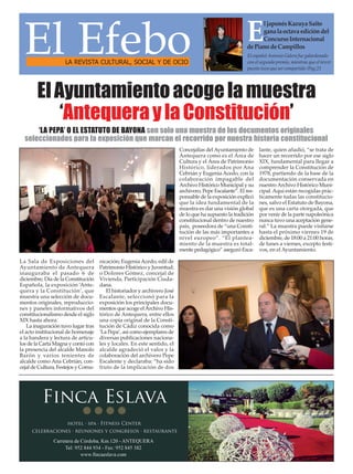 El Efebo LA REVISTA CULTURAL, SOCIAL Y DE OCIO 
El japonés Kazuya Saito 
gana la octava edición del 
Concurso Internacional 
de Piano de Campillos 
El español Antonio Galera fue galardonado 
con el segundo premio, mientras que el tercer 
puesto tuvo que ser compartido /Pag.21 
El Ayuntamiento acoge la muestra 
‘Antequera y la Constitución’ 
‘LA PEPA’ O EL ESTATUTO DE BAYONA son solo una muestra de los documentos originales 
seleccionados para la exposición que marcan el recorrido por nuestra historia constitucional 
La Sala de Exposiciones del 
Ayuntamiento de Antequera 
inauguraba el pasado 6 de 
diciembre, Día de la Constitución 
Española, la exposición ‘Ante-quera 
y la Constitución’, que 
muestra una selección de docu-mentos 
originales, reproduccio-nes 
y paneles informativos del 
constitucionalismo desde el siglo 
XIX hasta ahora. 
La inaguración tuvo lugar tras 
el acto institucional de homenaje 
a la bandera y lectura de artícu-los 
de la Carta Magna y contó con 
la presencia del alcalde Manolo 
Barón y varios tenientes de 
alcalde como Ana Cebrián, con-cejal 
de Cultura, Festejos y Comu-nicación; 
Eugenia Acedo, edil de 
Patrimonio Histórico y Juventud; 
o Dolores Gómez, concejal de 
Vivienda, Participación Ciuda-dana. 
El historiador y archivero José 
Escalante, seleccionó para la 
exposición los principales docu-mentos 
que acoge el Archivo His-tórico 
de Antequera, entre ellos 
una copia original de la Consti-tución 
de Cádiz conocida como 
‘La Pepa’, así como ejemplares de 
diversas publicaciones naciona-les 
y locales. En este sentido, el 
alcalde agradeció el valor y la 
colaboración del archivero Pepe 
Escalente y declaraba: “ha sido 
fruto de la implicación de dos 
Concejalías del Ayuntamiento de 
Antequera como es el Área de 
Cultura y el Área de Patrimonio 
Histórico, liderados por Ana 
Cebrián y Eugenia Acedo, con la 
colaboración impagable del 
Archivo Histórico Municipal y su 
archivero, Pepe Escalante”. El res-ponsable 
de la exposición explicó 
que la idea fundamental de la 
muestra es dar una visión global 
de lo que ha supuesto la tradición 
constitucional dentro de nuestro 
país, poseedora de “una Consti-tución 
de las más importantes a 
nivel europeo”. “El plantea-miento 
de la muestra es total-mente 
pedagógico” aseguró Esca-lante, 
quien añadió, “se trata de 
hacer un recorrido por ese siglo 
XIX, fundamental para llegar a 
comprender la Constitución de 
1978, partiendo de la base de la 
documentación conservada en 
nuestro Archivo Histórico Muni-cipal. 
Aquí están recogidas prác-ticamente 
todas las constitucio-nes, 
salvo el Estatuto de Bayona, 
que es una carta otorgada, que 
por venir de la parte napoleónica 
nunca tuvo una aceptación gene-ral.” 
La muestra puede visitarse 
hasta el próximo viernes 19 de 
diciembre, de 18:00 a 21:00 horas, 
de lunes a viernes, excepto festi-vos, 
en el Ayuntamiento. 
 