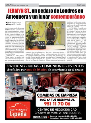El Efebo 20 
Del sábado 13 al viernes 19 de diciembre de 2014 Cultura 
É 
JERMYN ST., un pedazo de Londres en 
Antequera y un lugar contemporáneo 
La céntrica tienda de moda 
JERMYN ST. nos adelanta que, 
tras la inauguración del pasado 
7 de noviembre de su muestra 
de arte contemporáneo, ya se 
encuentra inmersa en los prepa-rativos 
de la siguiente exposi-ción 
que estará, una vez más, 
enmarcada dentro del singular 
establecimiento. “Se trata de un 
concepto novedoso, ya que 
hemos querido aunar el compo-nente 
clásico de nuestra línea de 
ropa con el modernismo de la 
colección familiar de pinturas 
contemporáneas”, comentaba el 
responsable del establecimiento, 
Francisco Palma. 
JERMYN ST., como explica 
Palma, le debe su nombre a la 
conocida calle londinense a la 
que acudían antiguamente los 
hombres más pudientes y dis-tinguidos 
de la ciudad a adqui-rir 
sus trajes confeccionados a 
medida. “En este sentido, hemos 
querido recuperar el espíritu clá-sico 
de los trajes de caballero 
hechos a medida y traerlo a 
Antequera, donde, por cierto, ha 
sido muy bien recibido por los 
antequeranos”, aseguraba el 
regente, y añadía: “además, lo 
hemos hecho con la ventaja de 
contar con precios muy compe-titivos. 
Voy yo mismo a hacerme 
con la ropa de caballero a la calle 
Jermyn de Londres”. 
En JERMYN ST. podemos 
encontrar, además de las líneas 
de caballero y señora, las obras 
de artistas contemporáneos 
internacionales como Toni Aus-ler, 
Jen Casebere o Herbert 
Brandl; de pintores españoles 
como Guillermo Pérez Villalta y 
Jose María Sicilia; y, por 
supuesto, artistas locales, que 
tantos existen en nuestra locali-dad, 
como José Medina Galeote, 
Carlos Chamizo y el renom-brado 
Cristóbal Toral. Muchas 
de estas obras, parte de la colec-ción 
artística familiar de los pro-pietarios 
de JERMYN ST., han 
recorrido representativas salas 
de arte contemporáneo de todo 
el mundo, como Nueva York, 
Londres, Suiza, Alemania o 
Madrid. 
„ Texto: Ángela Díaz 
„ Imagen: La Crónica 
 