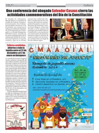 El Cultura 
Efebo 22 
Cultura 
Del sábado 13 al viernes 19 de diciembre de 2014 Una conferencia del abogado Salvador Casaus cierra las 
actividades conmemorativas del Día de la Constitución 
El alcalde de Antequera, 
Manolo Barón, y la teniente de 
alcalde de Cultura, Festejos y 
Comunicación, Ana Cebrián, 
han presidido este jueves 11 de 
diciembre una conferencia 
sobre la Constitución Española 
de 1978 impartida por el abo-gado 
y ex concejal antequerano 
Salvador Casaus, cerrando así 
los actos conmemorativos de la 
celebración del Día de la Cons-titución 
Española en nuestra 
ciudad y que en la última 
Talleres navideños 
abiertos a toda la 
familia entre el 22 de 
diciembre y el 2 de 
enero en Antequera 
La concejal de Juventud, Eugenia 
Acedo, confirma el desarrollo de 
cinco talleres temáticos durante la 
Navidad a realizar en la Casa de 
la Juventud. Además, en esta oca-sión 
se dará la peculiaridad de 
que, a pesar de que dichos talleres 
estarán destinados para jóvenes, 
se pretenden convertir en plenas 
jornadas de convivencia interge-neracional 
puesto que podrán par-ticipar 
en los mismos hermanos 
pequeños, padres o abuelos, con 
el objetivo de fomentar la unión 
familiar durante esta época del año 
tan singular. Todos los talleres 
serán gratuitos y tendrán lugar a 
partir de las 11:00 horas de los días 
22, 23, 26 y 29 de diciembre, así 
como del 2 de enero. 
El 22 de diciembre tendrá lugar 
un taller de craftmanía; el 23, cen-tros 
florales; el 26, taller de mante-cados; 
el 29, cocina navideña; y el 
2 de enero, un taller de tarjetas 
de felicitación. 
semana han conllevado tam-bién, 
la realización de otra con-ferencia 
del archivero munici-pal 
José Escalante, un acto ins-titucional 
de homenaje a nues-tra 
Carta Magna, visitas del 
Alcalde a varios colegios del 
municipio para hablar sobre la 
Constitución y una exposición 
con interesantes documentos 
históricos sobre la relación de 
nuestra ciudad con las diver-sas 
constituciones a lo largo de 
los dos últimos siglos. 
É 
 
