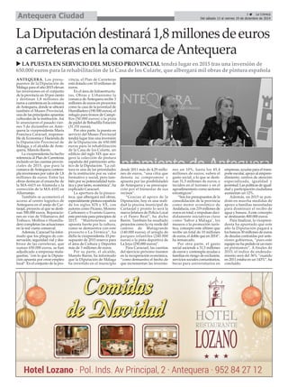 Antequera Ciudad 
3 É La Crónica 
Del sábado 13 al viernes 19 de diciembre de 2014 La Diputación destinará 1,8 millones de euros 
a carreteras en la comarca de Antequera 
X LA PUESTA EN SERVICIO DEL MUSEO PROVINCIAL tendrá lugar en 2015 tras una inversión de 
650.000 euros para la rehabilitación de la Casa de los Colarte, que albergará mil obras de pintura española 
ANTEQUERA. Los presu-puestos 
de la Diputación de 
Málaga para el año 2015 elevan 
las inversiones en el conjunto 
de la provincia un 10 por ciento 
y destinan 1,8 millones de 
euros a carreteras en la comarca 
de Antequera, donde se ubicará 
también el Museo Provincial, 
una de las principales apuestas 
culturales de la institución. Así 
lo anunciaron el pasado vier-nes 
5 de diciembre en Ante-quera 
la vicepresidenta María 
Francisca Caracuel, responsa-ble 
de Economía y Hacienda de 
la Diputación Provincial de 
Málaga, y el alcalde de Ante-quera, 
Manolo Barón. 
La vicepresidenta ha hecho 
referencia al Plan de Carreteras 
incluido en las cuentas provin-ciales 
de 2015, que para la 
comarca de Antequera contem-pla 
inversiones por valor de 1,8 
millones de euros. Entre las 
obras destacan el ensanche de 
la MA-6415 en Alameda o la 
corrección de la MA-4102 en 
Alfarnatejo. 
También se acometerá el 
acceso al centro logístico de 
Antequera en el anejo de Car-taojal, 
proyecto al que se desti-nan 
300.000 euros. Reparacio-nes 
en vías de Villanueva del 
Trabuco, Mollina o Humilla-dero 
completan las actuaciones 
en la red viaria comarcal. 
Además, Caracuel ha infor-mado 
que los pliegos de con-servación, 
seguridad vial y des-broce 
de las carreteras, que 
suman 650.000 euros, se han 
adjudicado a empresas mala-gueñas, 
"con lo que la Diputa-ción 
apuesta por crear empleo 
local". En el conjunto de la pro-vincia, 
el Plan de Carreteras 
está dotado con 10 millones de 
euros. 
En el área de Infraestructu-ras, 
Obras y Urbanismo la 
comarca de Antequera recibe 3 
millones de euros en proyectos 
como la casa de la juventud de 
Humilladero (190.500 euros), el 
refugio para tronos de Campi-llos 
(50.000 euros) o la pista 
de pádel de Bobadilla Estación 
(31.151 euros). 
Por otra parte, la puesta en 
servicio del Museo Provincial 
tendrá lugar tras una inversión 
de la Diputación de 650.000 
euros para la rehabilitación 
de la Casa de los Colarte, un 
edificio del siglo XIX que aco-gerá 
la colección de pintura 
española del patrimonio artís-tico 
de la Diputación. "La cul-tura 
es una de las prioridades 
de la institución por su valor 
formativo y social, pero tam-bién 
por su potencialidad turís-tica 
y, por tanto, económica", ha 
explicado Caracuel. 
La apertura de la pinaco-teca, 
que albergará mil obras, 
especialmente pintura española 
de los siglos XIX y XX, con 
autores como Picasso, Moreno 
Carbonero o Evaristo Guerra, 
está prevista para principios de 
2015. “Mantenemos una 
apuesta fuerte por la cultura, 
como se demuestra con este 
proyecto o La Térmica”, ha 
dicho la vicepresidenta. El pre-supuesto 
de 2015 reserva para 
el área de Cultura y Deportes 
más de 3 millones de euros. 
Por su parte, el alcalde, 
Manolo Barón, ha informado 
que la Diputación de Málaga 
ha invertido en el municipio 
desde 2011 más de 4,29 millo-nes 
de euros, “una cifra que 
denota su compromiso y 
apuesta por las posibilidades 
de Antequera y su preocupa-ción 
por el bienestar de sus 
vecinos”. 
“Gracias al apoyo de la 
Diputación, hoy es una reali-dad 
la piscina municipal de 
Cartaojal y pronto lo será la 
nueva Jefatura de Policía Local 
o el Paseo Real”, ha dicho 
Barón. También ha resaltado 
proyectos como la vía verde del 
camino de Matagrande 
(140.000 euros), el arreglo de 
parques infantiles (240.000 
euros) o la pista deportiva de 
La Joya (250.000 euros)". 
Para Caracuel, las cuentas 
del ejercicio próximo insisten 
en la recuperación económica, 
“como demuestra el hecho de 
que incrementan las inversio-nes 
un 10%, hasta los 45,4 
millones de euros; suben el 
gasto social, a lo que se desti-nan 
31,5 millones de euros; e 
inciden en el turismo y en el 
agroalimentario como sectores 
estratégicos”. 
“Son los presupuestos de la 
consolidación de la provincia 
como motor económico de 
Andalucía, con 219 millones de 
euros en total, e impulsan deci-didamente 
iniciativas clave 
como ‘Sabor a Málaga’, los 
museos o la promoción turís-tica, 
concepto este último que 
recibe un total de 10 millones 
de euros, el doble que en 2014”, 
ha remarcado. 
Por otra parte, el gasto 
social asciende a 31,5 millones 
de euros y contempla ayudas a 
familias en riesgo de exclusión, 
servicios sociales comunitarios, 
becas para universitarios en 
empresas, ayudas para el trans-porte 
escolar, apoyo al empren-dimiento, 
centros de atención 
especializada, igualdad y 
juventud. Las políticas de igual-dad 
y participación ciudadana 
aumentan un 12%. 
Además, en 2015 se pon-drán 
en marcha medidas de 
apoyo a familias necesitadas 
para disminuir el recibo de 
agua y basura. Aeste concepto 
se destinarán 800.000 euros. 
Para finalizar, la vicepresi-denta 
ha apuntado que este 
año la Diputación pagará a 
los bancos 30 millones de euros 
de deudas contraídas por ante-riores 
gobiernos, “pues este 
equipo no ha pedido ni un euro 
en préstamos”. A finales de 
2015, el índice de endeuda-miento 
será del 36% “cuando 
en 2011 estaba en un 143%”, ha 
concluido. 
 