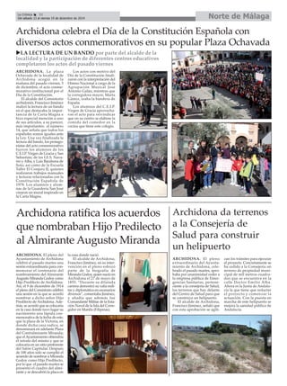 La Crónica 32 Norte de Málaga 
É 
Del sábado 13 al viernes 19 de diciembre de 2014 
Archidona celebra el Día de la Constitución Española con 
diversos actos conmemorativos en su popular Plaza Ochavada 
Archidona da terrenos 
a la Consejería de 
Salud para construir 
un helipuerto 
ARCHIDONA. El pleno 
extraordinario del Ayunta-miento 
de Archidona, cele-brado 
el pasado martes, apro-baba 
por unanimidad ceder a 
la empresa pública de Emer-gencias 
Sanitarias, pertene-ciente 
a la consejería de Salud, 
los terrenos que hay delante 
del Centro de Salud para que 
se construya un helipuerto. 
El alcalde de Archidona, 
Francisco Jiménez, señaló que 
con esta aprobación se agili-zan 
los trámites para ejecutar 
el proyecto. Concretamente se 
ha cedido a la Consejería un 
terreno de propiedad muni-cipal 
de mil metros cuadra-dos 
que se encuentra en la 
calle Doctor Emilio Alba. 
Ahora es la Junta de Andalu-cía 
la que tiene que redactar 
el proyecto y comenzar la 
actuación. Con la puesta en 
marcha de este helipuerto se 
mejora la sanidad pública de 
Andalucía. 
XLA LECTURA DE UN BANDO por parte del alcalde de la 
localidad y la participación de diferentes centros educativos 
completaron los actos del pasado viernes 
ARCHIDONA. La plaza 
Ochavada de la localidad de 
Archidona acogió en la 
mañana del pasado viernes, 5 
de diciembre, el acto conme-morativo 
institucional por el 
Día de la Constitución. 
El alcalde del Consistorio 
archidonés, Francisco Jiménez 
realizó la lectura de un bando 
en el que destacaba la impor-tancia 
de la Carta Magna e 
hizo especial mención a uno 
de sus artículos, a su parecer, 
más importantes: el número 
14, que señala que todos los 
españoles somos iguales ante 
la Ley. Una vez finalizada la 
lectura del bando, los protago-nistas 
del acto conmemorativo 
fueron los alumnos de los 
C.E.I.P. Virgen de Gracia y San 
Sebastián; de los I.E.S. Nava-rro 
y Alba, y Luis Barahona de 
Soto; así como de la Escuela 
Taller El Conjuro II, quienes 
realizaron trabajos manuales 
y lecturas relacionadas con la 
Constitución Española de 
1978. Los alumnos y alum-nas 
de la Guardería San José 
crearon un mural inspirado en 
la Carta Magna. 
Los actos con motivo del 
Día de la Constitución finali-zaron 
con la interpretación del 
Himno Nacional a cargo de la 
Agrupación Musical José 
Antonio Galán, mientras que 
la corregidora mayor, Marta 
Gámiz, izaba la bandera de 
España. 
Los alumnos del C.E.I.P. 
Virgen de Gracia aprovecha-ron 
el acto para reivindicar 
que en su centro se elabore la 
comida del comedor en la 
cocina que tiene este colegio. 
Archidona ratifica los acuerdos 
que nombraban Hijo Predilecto 
al Almirante Augusto Miranda 
ARCHIDONA. El pleno del 
Ayuntamiento de Archidona 
celebró el pasado martes una 
sesión extraordinaria para con-memorar 
el centenario del 
nombramiento del Almirante 
Augusto Miranda Godoy como 
Hijo Predilecto de Archidona. 
Así, el 9 de diciembre de 1914 
el pleno del Consistorio celebró 
una sesión en la que se acordó 
nombrar a dicho señor Hijo 
Predilecto de Archidona. Ade-más, 
se acordó que se colocaría 
en la casa donde tuvo lugar su 
nacimiento una lápida con-memorativa 
de la fecha de este; 
que la plaza de la Victoria, en 
donde dicha casa radica, se 
denominará en adelante Plaza 
del Contralmirante Miranda; 
que el Ayuntamiento obtendría 
el retrato del mismo y que se 
colocaría en un sitio preferente 
del Salón Capitular. Después 
de 100 años solo se cumplió el 
acuerdo de nombrar a Miranda 
Godoy como Hijo Predilecto, 
por lo que el pasado martes se 
presentó el cuadro del almi-rante 
y se descubrió la placa en 
la casa donde nació. 
El alcalde de Archidona, 
Francisco Jiménez, en su inter-vención 
en el pleno esbozó 
parte de la biografía de 
Miranda Godoy, quien nació en 
Archidona el 27 de mayo de 
1855. “Durante su dilatada 
carrera demostró su valía mili-tar 
y diplomática en escenarios 
diversos”, comentaba Jiménez, 
y añadía que además fue 
Comandante Militar de la Esta-ción 
Naval de la Isla del Corre-gidor 
en Manila (Filipinas). 
 
