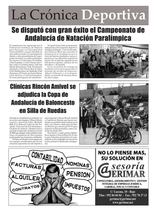 La Crónica Deportiva 
Se disputó con gran éxito el Campeonato de 
Andalucía de Natación Paralímpica 
Durante la competición se pudieron ver 
en acción a seis equipos: Clínicas Rincón 
Amivel y Amivel de Vélez, Marbella 
BSR, D.A. Bahía de Cádiz de San Fer-nando, 
Vista Azul de Dos Hermanas y 
Cludemi de Almería. También estuvo 
presente la Selección Andaluza Escolar 
de BSR que disputó varios partidos amis-tosos 
con jugadores de otros equipos 
participantes que formaron combinado. 
El torneo se dividió en dos grupos de 
tres equipos, encabezados por los dos 
máximos exponentes de este deporte a 
nivel regional: Clínicas Rincón Amivel 
y Cludemi de Almería, que fueron ven-ciendo 
sus partidos hasta meterse en la 
final, con victoria y título para el Clíni-cas 
Rincón que venció por 81-53 para 
engrosar su lista de triunfos, cuatro con-secutivos 
desde 2011. 
En el tercer y cuarto puesto, Marbe-lla 
se impuso a Amivel B por 65-33, por 
lo que el dominio provincial en la com-petición 
se hizo palpable con tres de los 
cuatro primeros clasificados malague-ños. 
El campeonato fue organizado por la 
Federación Andaluza de Deporte 
para Personas con Discapacidad 
Física (FADDF) y quedó dividido en 
una doble jornada con participación 
abierta a otras procedencias de la geo-grafía 
nacional. Los clubs participan-tes 
fueron el Club Fidias (Córdoba), 
Club Nadapta y Club Náutico (Sevi-lla), 
Club La Carolina (Jaén), Club San 
Rafael (Barcelona), Club Alcobendas 
(Madrid), Club Puerto Real (Cádiz), 
Club Mediterráneo de Marbella, Club 
Portuense (El Puerto de Santa María), 
Club Almería y Club Extremadura. 
En total participaron 60 nadadores. 
De igual forma hubo participación 
antequerana del programa deportivo 
‘Antequera Integra’, a través del nada-dor 
Francisco Wert, que convirtió su 
presencia en el certamen en un ir y 
venir de buenos resultados, marcas y 
puestos en sus diferentes puestas en 
escena. De un lado fue segundo en los 
100 metros espalda, además de los 
100 libres y 50 espalda. 
En la ceremonia de entrega de 
medallas estuvieron presentes el 
teniente de alcalde de Deportes, 
Alberto Vallespín, y el correspon-diente 
a la parcela de Asuntos Socia-les, 
José Luque. 
Clínicas Rincón Amivel se 
adjudica la Copa de 
Andalucía de Baloncesto 
en Silla de Ruedas 
 