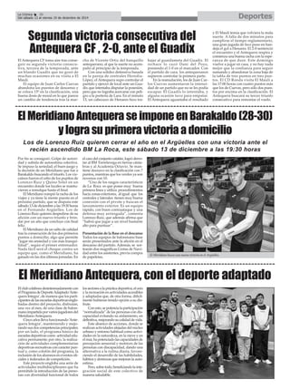 La Crónica 36 Deportes 
É 
Del sábado 13 al viernes 19 de diciembre de 2014 
Segunda victoria consecutiva del 
Antequera CF , 2-0, ante el Guadix 
El Antequera CF toma aire tras conse-guir 
su segunda victoria consecu-tiva, 
tercera de la temporada, ante 
un blando Guadix que no gozó de 
muchas ocasiones en su visita a El 
Maulí. 
El equipo de Juan Carlos Cuevas 
abandona los puestos de descenso y 
se coloca 15º en la clasificación, una 
buena dosis de moral en lo que parece 
un cambio de tendencia tras la mar-cha 
de Vicente Ortiz del banquillo 
antequerano, al que la suerte no acom-pañó 
al principio de la temporada. 
Con una solidez defensiva basada 
en la pareja de centrales Heredia- 
López, el Antequera supo controlar el 
partido y ejercer de local ante un Gua-dix 
que intentaba disputar la posesión, 
pero que no lograba acercarse con peli-gro 
a la portería de Lara. En el minuto 
13, un cabezazo de Henares hizo tra-bajar 
al guardameta del Guadix. El 
rechace lo cazó Dani del Pozo, 
poniendo el 1-0 en el marcador. Con 
el partido de cara, los antequeranos 
supieron controlar la primera parte. 
En la reanudación, los de Juan Car-los 
Cuevas aumentaron la intensi-dad 
de un partido que no se les podía 
escapar. El Guadix lo intentaba, y 
alguna ocasión tuvo para empatar. 
El Antequera aguantaba el resultado 
y El Maulí temía que volviera la mala 
suerte. A falta de dos minutos para 
cumplirse el tiempo reglamentario, 
una gran jugada de Isco puso en ban-deja 
el gol a Henares. El 2-0 sentenció 
el encuentro y el Antequera respira y 
comienza una buena racha con la espe-ranza 
de que dure. Este domingo 
vuelve a jugar en casa, y no hay nada 
mejor que la confianza para seguir 
sumando y abandonar la zona baja de 
la tabla de tres puntos en tres pun-tos. 
El CD Ronda visita El Maulí a 
las 17:00 horas con cuatro puntos más 
que los de Cuevas, pero sólo dos pues-tos 
por encima en la clasificación. El 
Antequera buscará su tercer triunfo 
consecutivo para remontar el vuelo. 
El Meridiano Antequera se impone en Barakaldo (28-30) 
y logra su primera victoria a domicilio 
Los de Lorenzo Ruiz quieren cerrar el año en el Argüelles con una victoria ante el 
recién ascendido BM La Roca, este sábado 13 de diciembre a las 19:30 horas 
Por fin se consiguió. Golpe de autori-dad 
y subida de autoestima colectiva. 
Se impuso la seriedad, el buen juego y 
la decisión de un Meridiano que fue a 
Barakaldo buscando el triunfo. Los viz-caínos 
fueron el cebo de los pupilos de 
Lorenzo Ruiz y Quino Soler en un 
encuentro donde los locales se mantu-vieron 
a remolque hasta el final. 
El Meridiano rompió la racha de los 
viajes y ya tiene la mente puesta en el 
próximo partido, que se disputa este 
sábado 13 de diciembre a las 19:30 horas 
en el Fernando Argüelles. Los de 
Lorenzo Ruiz quieren despedirse de su 
afición con un nuevo triunfo y brin-dar 
por un año que concluye con final 
feliz. 
El Meridiano da un salto de calidad 
tras la consecución de los dos primeros 
puntos a domicilio, algo que permite 
“jugar sin ansiedad y con más tranqui-lidad”, 
según el primer entrenador. 
Nada fácil será el choque contra un 
equipo que, como el Meridiano, ha 
ganado en las dos últimas jornadas. En 
el caso del conjunto catalán, logró derro-tar 
al BM Torrelavega en tierras cánta-bras 
y al Academia Octavio. Se man-tiene 
doceavo en la clasificación con 7 
puntos, mientras que los verdes ya son 
novenos con 10. 
“Uno de los rasgos característicos 
de La Roca es que posee muy buena 
primera línea y utiliza procedimientos 
hacia zonas exteriores, al igual que los 
centrales y laterales tienen muy buena 
conexión con el pivote y buscan el 
lanzamiento exterior. Es un equipo 
rápido, con buen contraataque y una 
defensa muy arriesgada”, comenta 
Lorenzo Ruiz, que además afirma que 
“habrá que jugar a un nivel bastante 
alto para puntuar”. 
Presentación de la Base en el descanso 
Todos los equipos de balonmano base 
serán presentados ante la afición en el 
descanso del partido. Además, se sor-tearán 
dos magníficas Cestas de Navi-dad 
entre los asistentes, previa compra 
de papeletas. El Meridiano busca una nueva victoria en el Argüelles. 
El Meridiano Antequera, con el deporte adaptado 
El club colabora desinteresadamente con 
el Programa de Deporte Adaptado ‘Ante-quera 
Integra’, de manera que los parti-cipantes 
de las escuelas deportivas englo-badas 
dentro del proyecto, disfrutan, 
una vez al mes, de una clase de balon-mano 
impartida por varios jugadores del 
Meridiano Antequera. 
Cinco años lleva funcionando ‘Ante-quera 
Integra’, manteniendo y mejo-rando 
sus dos competencias principales; 
por un lado, el programa básico de 
escuelas deportivas como actividad edu-cativa 
permanente; por otro, la realiza-ción 
de actividades complementarias 
deportivas-recreativas con carácter pun-tual 
y, como colofón del programa, la 
inclusión de los alumnos en eventos ofi-ciales 
y federados de competición. 
Este proyecto engloba una serie de 
actividades multidisciplinares que ha 
permitido la introducción de las perso-nas 
con diversidad funcional de todos 
los sectores a la práctica deportiva, el ocio 
y la recreación en actividades accesibles 
y adaptadas que, de otra forma, difícil-mente 
hubieran tenido opción a su dis-frute. 
Con esto, se potencia la participación 
“normalizada” de las personas con dis-capacidad 
evitando su aislamiento, en 
definitiva, mejorando su calidad de vida. 
Este abanico de acciones, donde se 
realizan actividades alejadas del núcleo 
urbano y entorno habitual como activi-dades 
en la naturaleza, en la nieve y en 
el mar, ha potenciado las capacidades de 
percepción sensorial y motrices de las 
personas con discapacidad, dando una 
alternativa a la rutina diaria, favore-ciendo 
el desarrollo de las habilidades, 
hábitos y destrezas que mejoran la auto-estima. 
Pero, sobre todo, beneficiando la inte-gración 
social de este colectivo de 
manera saludable. 
 