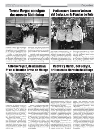 La Crónica 38 Deportes 
É 
Del sábado 13 al viernes 19 de diciembre de 2014 
Teresa Vargas consigue 
dos oros en Bádminton 
Antonio Poyato, de Aquaslava, 
5º en el Duatlón Cross de Málaga 
Los Montes de Málaga, con la orga-nización 
de Global Sport, acogieron el 
pasado domingo la primera edición 
del Duatlón Cross de Málaga. El 
deportista de Aquaslava +KTRI Anto-nio 
Poyato, terminó con una sensación 
agridulce, quinto de la general y 
segundo élite, tras marchar buena 
parte de la prueba en puesto de podio 
de la clasificación general. 
Llegó a la T1 en tercera posición, 
pero luchando con el segundo clasifi-cado. 
No obstante, tras diez kilóme-tros 
de mountain bike y rodando 
segundo, lo alcalzó un grupo de tres 
corredores con el que no pudo aguan-tar 
y terminó cediendo hasta la quinta 
posición final. 
Antonio Pérez en la general mas-culina 
y Ana Martín Bacas en mujeres, 
vencieron la prueba. En ambos casos 
se trata de dos bikers que han demos-trado 
su dominio de la mountain bike 
para imponerse en una prueba que ha 
contado con unos 150 participantes. 
La prueba transcurrió en su totali-dad 
por montaña recorriendo los carri-les 
y senderos de la zona entre bonitas 
zonas de pinar. Se desarrolló sobre 
unas distancias de 6 km - 20 km - 3 km. 
La próxima cita con el duatlón cros 
para los Aquaslava será este domingo 
en Coín con el Campeonato de Anda-lucía, 
donde Poyato formará equipo 
con Emilio José Cabello y Juan Anto-nio 
Velázquez. 
El pasado sábado 29 de noviembre 
tuvo lugar en la localidad granadina 
de Ogíjares la tercera jornada del Tro-feo 
de Andalucía de bádminton para 
las categorías Sub 15, Sub 17 y Senior. 
Aunque en líneas generales la 
actuación de participantes del CD Los 
Colegiales en categoría Senior fue más 
que aceptable, alcanzándose dos cuar-tos 
de final, hay que destacar la gran 
actuación de la jugadora Sub 17 Teresa 
Vargas, que logró alzarse con el oro en 
la modalidad individual así como en 
la de dobles femenino, formando 
pareja con Belén Peña, del CB Alme-ría. 
Este doble triunfo de Teresa la sitúa 
en octavo lugar en el ranking nacional 
Sub 17 individual y en el séptimo lugar 
en dobles femenino, ya que los Trofeos 
de Andalucía son pruebas puntuables 
para el mencionado ranking. 
Podium para Carmen Velasco, 
del Gedysa, en la Popular de Rute 
Buen bagaje el conseguido por el Club 
Gedysa Comarcal en la Carrera Popu-lar 
Rute en Navidad, donde la atleta de 
Cartaojal Carmen Velasco conseguía un 
magnífico tercer puesto en la categoría 
de veteranas Acon un tiempo de 35’26’’. 
Tan solo siete segundos después entraba 
a meta Adeli Benítez, rozando el 
pódium en senior B con un cuarto 
puesto. En categoría masculina, Fran-cisco 
Ruiz finalizaba 12º senior, con un 
tiempo de 28’20’’. 
La prueba se disputó en un circuito 
de tres vueltas que contabilizaba un total 
de 7.200 metros y contó con la partici-pación 
de más de 500 corredores. 
Cuevas y Muriel, del Gedysa, 
brillan en la Maratón de Málaga 
El pasado domingo se celebró en 
Málaga la quinta edición de la Maratón 
Cabberly con un gran elenco de atletas 
de nivel africano y nacional. 
Los atletas del Club Gedysa y archi-doneses 
Francisco Cuevas y Sonia 
Muriel, iban a estrenarse en la distancia 
después de haber protagonizado un 
comienzo de temporada muy positivo, 
sin lesiones y acumulando buenos entre-namientos 
de calidad. Por otro lado, los 
antequeranos Francisco Roldán y Fran-cisco 
Javier Carmona también iban con 
ilusiones renovadas y con el objetivo de 
hacer mejor marca personal por lo favo-rable 
del circuito. 
Tras la salida, Cuevas se situó en el 
grupo que iba a hacer de liebre a las pri-meras 
mujeres keniatas. Hasta el kiló-metro 
30, el atleta afirmaba que todo iba 
según lo previsto, pero a partir del 37 
empezó a notar calambres y tuvo que 
detenerse en varias ocasiones. Aún así 
tiró de casta y consiguió entrar en meta 
con un espectacular registro de 2 horas 
y 39 minutos. 
Por su parte, la atleta archidonesa 
Sonia Muriel también realizó una gran 
carrera, acompañada hasta el kilómetro 
30 de su compañero de club Francisco 
Carmona, que no pudo aguantar el 
ritmo impuesto y fue cediendo terreno. 
Sonia entró en 3 horas y 26 minutos, y 
Francisco Javier Carmona lo hizo en 3 
horas y 42 minutos. Francisco Roldán 
completó la exitosa participación del 
Club Gedysa en esta quinta edición que 
ha estado protagonizada por el fallo 
cometido por la organización y que le 
ha costado a muchos participantes 
que no les homologuen los registros 
conseguidos. 
 