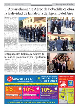 La Crónica 4 Antequera Ciudad 
É 
Del sábado 13 al viernes 19 de diciembre de 2014 
El Acuartelamiento Aéreo de Bobadilla celebra 
la festividad de la Patrona del Ejército del Aire 
ANTEQUERA. El alcalde de 
Antequera, Manolo Barón, y 
el comandante Jefe del Acuar-telamiento 
Aéreo de Bobadi-lla, 
Ramón Balastegui, presi-dieron 
los actos conmemora-tivos 
de la festividad de la 
patrona del Ejército del Aire, 
Nuestra Señora del Loreto, 
celebrados este miércoles 10 
de diciembre en el propio 
Acuartelamiento Aéreo de 
Bobadilla. Los actos también 
contaron con la presencia, 
como representantes del 
Equipo de Gobierno, de los 
tenientes de alcalde José 
Ramón Carmona, Ana 
Cebrián y José Luque. Tam-bién 
estuvieron presentes los 
concejales del Grupo Munici-pal 
Socialista Manuel Chicón, 
Déborah León y Lola García, 
responsables en Antequera de 
la Guardia Civil, Cuerpo 
Nacional de Policía, Policía 
Local, colegio profesional de 
Procuradores, así como de la 
agrupación de veteranos del 
ACAR de Bobadilla, los 
“Bobatas”. 
Los actos comenzaron con 
la celebración de una solemne 
Eucaristía en conmemoración 
de la festividad de Nuestra 
Señora del Loreto. A conti-nuación, 
se produjo un des-file 
de la tropa para pasar, 
posteriormente, a la imposi-ción 
de condecoraciones de 
honor y el desarrollo de un 
acto en homenaje a los caídos 
del Ejército del Aire. 
Entregados los diplomas de cursos de 
formación promovidos por Diputación 
ANTEQUERA. El alcalde de 
Antequera, Manolo Barón, y 
el responsable del área de 
Educación y Juventud de la 
Diputación de Málaga y pre-sidente 
del consorcio de la 
UNED, Jacobo Florido, han 
presidido este pasado jueves, 
11 de diciembre, el acto de 
entrega de diplomas a un cen-tenar 
de alumnos que han 
cursado talleres de iniciación 
de oficios tradicionales e 
inglés. 
Un total de 61 personas 
han asistido a los cursos dedi-cados 
a oficios tradicionales, 
ofrecidos por la Asociación de 
Profesionales de Escuela 
Taller (APETEMA), que han 
llevado por nombre ‘Inicia-ción 
a la gestión del pequeño 
comercio’, ‘Técnicas básicas 
de restauración de muebles’, 
‘Camarero de barra’, ‘Cama-rero 
de sala’ y ‘Escapara-tismo’. 
Por otro lado, la UNED ha 
impartido cursos de ‘Inglés 
para la atención al turismo y 
residentes extranjeros’ e 
‘Inglés para comercio interna-cional’. 
A estas sesiones han 
acudido 27 personas. En total, 
88 alumnos han recibido hoy 
sus distinciones por haber 
completado los talleres, 
impulsados por la Diputación 
Provincial de Málaga. 
 
