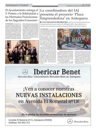 Del sábado 13 al viernes 19 de diciembre de 2014 Antequera Ciudad 
É 
ANTEQUERA. El alcalde de 
Antequera, Manolo Barón, y el 
teniente de alcalde delegado de 
Familia, Asuntos Sociales y Salud, 
José Luque, han presidido este 
miércoles 10 de diciembre el acto 
de entrega del V Premio a la Soli-daridad 
que concede de forma 
anual el Ayuntamiento anteque-rano 
a petición consensuada del 
Consejo Municipal de Servicios 
Sociales. En esta ocasión, el galar-dón 
ha sido para la congregación 
de las Hermanas Franciscanas de 
los Sagrados Corazones de Jesús 
y de María, orden que fundara la 
beata Madre Carmen del Niño 
Jesús, por su compromiso y dedi-cación 
a las numerosas acciones 
sociales y caritativas que desarro-llan 
y su trabajo educativo en 
Antequera, España y el resto 
del mundo, especialmente en 
América del Sur. 
La coordinadora del IAJ 
presenta el proyecto ‘Plaza 
Emprendedora’ en Antequera 
X UNA INICIATIVA PROMOVIDA por la Asociación de Jóvenes 
Empresarios de la provincia de Málaga (AJE), cuyo objetivo es 
acercar a los jóvenes la cultura emprendedora de forma lúdica 
ANTEQUERA. La coordina-dora 
del Instituto Andaluz de 
la Juventud (IAJ), Soraya Gar-cía, 
ha presentado este miérco-les 
10 de diciembre en Ante-quera 
el proyecto ‘Plaza 
Emprendedora’, una iniciativa 
promovida por la Asociación 
de Jóvenes Empresarios de la 
provincia de Málaga (AJE), 
cuyo objetivo es acercar a los 
jóvenes la cultura emprende-dora 
de forma visual y cercana. 
La coordinadora ha seña-lado 
que el IAJ dispone de una 
serie de subvenciones para pro-mocionar 
a colectivos que 
apuestan por la juventud, por 
lo que este proyecto les parece 
interesante. “Desde la Junta 
entendemos que la creación de 
empleo no sólo tiene que venir 
desde las empresas consolida-das, 
sino que nuestros jóvenes 
tienen que aventurarse a 
emprender”, ha asegurado 
García. 
Durante la jornada han par-ticipado 
unos 200 jovenes de los 
distintos institutos, en grupos 
de 25, quienes han realizado 
distintas actividades en la Plaza 
de Castilla, a traves de las cua-les 
se pretende mostrar cómo 
funciona una empresa. 
El vicepresidente de AJE, 
José Antonio Barón, ha seña-lado 
que desde la asociación 
creen que la situación actual 
hace muy necesaria una forma-ción 
temprana de los jóvenes en 
empresa y emprendimiento. 
“Esta iniciativa acerca a través 
del juego estas áreas de conoci-miento 
que en la enseñanza 
reglada no tienen cabida”, ha 
comentado Barón. 
El Ayuntamiento entrega el 
V Premio a la Solidaridad a 
las Hermanas Franciscanas 
de los Sagrados Corazones 
9 É La Crónica 
 