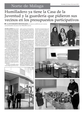 Norte de Málaga
HUMILLADERO. Fue una de
las reivindicaciones de los veci-
nos y vecinas de Humilladero
en los presupuestos participa-
tivos que el pasado lunes 29 de
diciembre se hizo definitiva-
mente realidad. La alcaldesa
de Humilladero, Noelia Rodrí-
guez, y la diputada provincial
Marina Bravo inauguraron la
Casa de la Juventud y la
ampliación de la Guardería
Municipal en un edificio de
nueva planta, ubicado en el
centro del casco urbano de la
localidad. En total la inversión
ha alcanzado los 900.000 euros.
La ampliación de la guar-
dería municipal ha tenido una
inversión total de 708.000
euros, de los que la Diputación
ha aportado 528.000, corres-
pondientes a planes provincia-
les y fondos recuperados a tra-
vés del Plan Especial de
Impulso a la Economía (PEIE).
El edificio cuenta con capaci-
dad para 41 plazas que se
suman a las 41 plazas ya exis-
tentes en la antigua guardería
municipal.
El nuevo inmueble, anexo
a esta antigua guardería muni-
cipal, cuenta con dos plantas.
En la planta baja se ubican las
nuevas dependencias de la
guardería: tres aulas, una sala
de usos múltiples, dos baños,
una recepción, una sala de
archivo y una sala de profeso-
res. En el exterior se ha insta-
lado un parque infantil homo-
logado.
En la primera planta está
ubicada la Casa de la Juven-
tud. Para esta actuación la
Diputación de Málaga ha
invertido a través del Plan Pro-
vincial de Asistencia y Coope-
ración 409.000 euros. La Casa
de la Juventud dispone de sala
de audiovisuales, sala de for-
mación, sala de juegos y alber-
gará el Centro Guadalinfo.
“Eran dos proyectos sobre
los que la ciudadanía se había
pronunciado en los Presupues-
tos Participativos con decisio-
nes que tienen carácter vin-
culante y que el Ayuntamiento
debía asumir como ha hecho,
por lo que el edificio que hoy
estamos inaugurando supone
cumplir un sueño para mucha
gente de Humilladero”, señaló
la alcaldesa, Noelia Rodríguez,
durante la inauguración, que
estuvo abierta al público y
contó con la presencia de
varios miembros de la Cor-
poración Municipal y ex alcal-
des de Humilladero, además
de la diputada Marina Bravo,
quien destacó que “a lo largo
de estos tres años y medio la
Diputación ha acometido un
número importante de actua-
ciones que persiguen mejorar
los servicios que presta la loca-
lidad, y, por tanto, aumentar la
calidad de vida de nuestros
vecinos de Humilladero”.
Del sábado 10 al viernes 16 de enero de 2015
Humilladero ya tiene la Casa de la
Juventud y la guardería que pidieron sus
vecinos en los presupuestos participativos
 LA INVERSIÓN DESTINADA al nuevo edificio en varias
anualidades alcanza los 900.000 euros
 