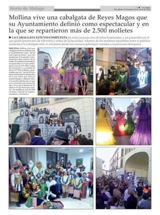 29  La Crónica
Del sábado 10 al viernes 16 de enero de 2015Norte de Málaga
Mollina vive una cabalgata de Reyes Magos que
su Ayuntamiento definió como espectacular y en
la que se repartieron más de 2.500 molletes
MOLLINA. Mollina vivió una
cabalgatadeReyesdefinidapor
el Ayuntamiento como “de las
más espectaculares” que han
pasado por el municipio. Com-
puesta por siete carrozas, de las
cualestresestabaniluminadasy
un pasacalles en el que partici-
paron más de 150 niños, todos
del municipio. La concejal de
fiestas Mª Teresa Muñoz, quiso
resaltar que fue “uno de los tra-
bajosmásbonitoshadesarrollar,
en el que hubo que dedicar
mucho tiempo y esfuerzo, pero
con mucha satisfacción ya que
es la actividad más bonita del
año y en la que la ilusión de los
niños es lo que tiene que resal-
tar”.Serepartieronmásde2500
molletes, además de regalos,
caramelos y chucherías.
 LA CABALGATA ESTUVO COMPUESTA de siete carrozas, tres de ellas iluminadas, y un pasacalles en el
que participaron más de 150 niños y niñas de la localidad. Además de los molletes repartidos entre el público
asistente a la cabalgata real, se arrojaron desde las carrozas golosinas variadas y numerosos obsequios.
 