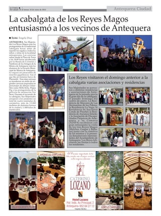 Antequera CiudadLa Crónica 4
Del sábado 10 al viernes 16 de enero de 2015

La cabalgata de los Reyes Magos
entusiasmó a los vecinos de Antequera
ANTEQUERA. Sus Majesta-
des Los Reyes Magos eran los
protagonistas de la tradicional
cabalgata horas antes de
repartir los regalos a todos los
niños y niñas de la localidad
antequerana. Las carrozas
salían desde la Plaza de Toros
a las 18:00 horas ancabezada
por la Banda de Cornetas y
Tambores de los Amigos de la
Música de Antequera, más los
alumnos de la Escuela Muni-
cipal de Música de Antequera.
Le seguía un pasacalles de
insectos gigantescos, tras el
que iba un inmenso barco de
Playmobil. Tras estas carrozas
se sucedieron un sinfín de ori-
ginales carrozas inspiradas en
personajes de dibujos infan-
tiles como Hello Kitty, Peppa
Pig o los protagonistas de la
película de animación Toy
Story. Durante el recorrido de
la cabalgata, Sus Majestades
arrojaron a los asistentes un
total de cuatro toneladas de
caramelos, más de 13.000
molletes de distintos hornos
de la ciudad y 1.000 kilos de
mantecados.
 Texto: Ángela Díaz
Los Reyes visitaron el domingo anterior a la
cabalgata varias asociaciones y residencias
Sus Majestades se acerca-
ron a distintas residencias
y asociaciones de Ante-
quera en la jornada previa
al gran día de la cabalgata,
el pasado domingo día
cuatro de enero. La Resi-
dencia de Mayores de Las
Hermanitas de los Pobres;
la Residencia La Vega; la
Residencia de Ancianos
Conde de Pinofiel; la Resi-
dencia de Ancianos Infante;
y la Asociación de Discapa-
citados Psíquicos de Ante-
quera y su Comarca
(ADIPA) recibieron con
gran entusiasmo la visita
de los tres Reyes Magos
(Melchor, Gaspar y Balta-
sar) junto con la comitiva
de los mismos y la presen-
cia denumerosos represen-
tantes del Ayuntamiento de
Antequera. Los Reyes feli-
citaron las fiestas a todos
los residentes.
 