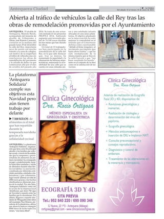 La plataforma
‘Antequera
Solidaria’
cumple sus
objetivos esta
Navidad pero
aún tienen
trabajo por
delante
ANTEQUERA. La plataforma
‘Antequera Solidaria’, organiza-
ciónquetienecomofinprincipal
atender a las familias que solici-
tanayuda atravésdelasentida-
des que la componen y prove-
yéndolas de alimentos de pri-
mera necesidad, ha conseguido
recogery,posteriormente,repar-
tirhastasietetoneladasymedia
de alimentos durante estas fies-
tas navideñas. La asociación,
constituída por diferentes enti-
dadesasociadas,entidadescola-
boradoras, y por voluntarios,
logró reunir además un total de
2000 euros gracias a las huchas
distribuidas en diferentes pun-
tos de la ciudad. Por otro lado,
‘Antequera Solidaria’contó con
la ayuda de la empresa local
Abasthosur, que donó 750 cajas
de Navidad a repartir entre las
familias que lo necesitaran. Por
último, llegaron a repartir alre-
dedorde700juguetesentreniños
delmunicipio.PacoMoreno,pre-
sidente de la plataforma, afirma
que ahora la meta es conseguir
6000 litros de leche todos los
meses, “una tarea difícil”.
Abierta al tráfico de vehículos la calle del Rey tras las
obras de remodelación promovidas por el Ayuntamiento
 7.500 KILOS de
alimentos es el total
que han repartido
durante la
temporada navideña
gracias a la
solidaridad vecinal

9  La Crónica
Del sábado 10 al viernes 16 de enero de 2015Antequera Ciudad
ANTEQUERA. El alcalde de
Antequera, Manolo Barón,
acompañado del teniente de
alcalde de Urbanismo y
Obras, José Ramón Carmona,
visitaron en la mañana del
pasado lunes 29 de diciembre
la calle del Rey, importante
nexo de unión con mucho
tránsito a la zona de colegios,
con motivo de su reapertura
al tráfico de vehículos una vez
concluyeron las obras de
remodelación del pavimento
y la calzada de dicha vía que
comenzaran allá por el mes
de octubre del pasado año
2014. Se trata de una actua-
ción incluida en los proyectos
PROFEA 2014, habiendo
supuesto una inversión glo-
bal de 74.100 euros durante
los tres meses que han durado
las obras.
Un total de 15 trabajado-
res han participado en la
remodelación de la calle del
Rey, en la que cabe destacar
que, tras su mejora, ha
aumentado la seguridad y la
eliminación de barreras arqui-
tectónicas, mejorando la acce-
sibilidad de una calle que ya
cuenta con unas cómodas ace-
ras y una asfaltada calzada
ubicadas en una única plata-
forma. El objetivo planteado
en la intervención ha sido
mejorar la comodidad en el
tránsito que el Consistorio
definía como cuestionable
“debido al firme irregular y al
incómodo pavimento que
hasta ahora existía” y que ha
sido reemplazado de la
misma manera que se hizo en
la calle Garzón y que “tan
buen resultado ha tenido”,
tanto en el conjunto de la obra
como en la satisfacción de los
vecinos.
 