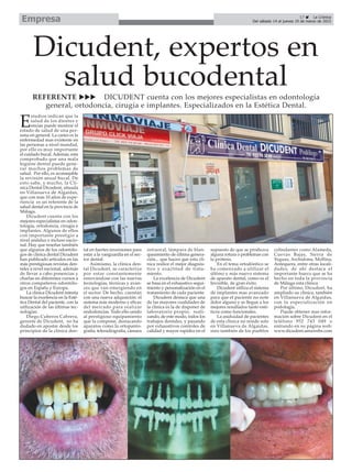 17 La Crónica
Del sábado 14 al jueves 19 de marzo de 2015Empresa
Dicudent, expertos en
salud bucodentalREFERENTE DICUDENT cuenta con los mejores especialistas en odontología
general, ortodoncia, cirugía e implantes. Especializados en la Estética Dental.
E
studios indican que la
salud de los dientes y
encías puede mostrar el
estado de salud de una per-
sona en general. La caries es la
enfermedad mas existente en
las personas a nivel mundial,
por ello es muy importante
el cuidado bucal. Además, esta
comprobado que una mala
higiene dental puede gene-
rar muchos problemas de
salud. Por ello, es aconsejable
la revisión anual bucal. De
esto sabe, y mucho, la Clí-
nica Dental Dicudent, situada
en Villanueva de Algaidas,
que con más 10 años de expe-
riencia es un referente de la
salud dental en la provincia de
Málaga.
Dicudent cuenta con los
mejores especialistas en odon-
tología, ortodoncia, cirugía e
implantes. Algunos de ellos
con importante prestigio a
nivel andaluz e incluso nacio-
nal. Hay que reseñar también
que algunos de los odontólo-
gos de clínica dental Dicudent
han publicado artículos en las
más prestigiosas revistas den-
tales a nivel nacional, además
de llevar a cabo ponencias y
charlas en diferentes cursos a
otros compañeros odontólo-
gos en España y Europa.
La clínica Dicudent intenta
buscar la excelencia en la Esté-
tica Dental del paciente, con la
utilización de las últimas tec-
nologías.
Diego Cuberos Cabrera,
gerente de Dicudent, no ha
dudado en apostar desde los
principios de la clínica den-
tal en fuertes inversiones para
estar a la vanguardia en el sec-
tor dental.
Asimismo, la clínica den-
tal Dicudent, se caracteriza
por estar constantemente
renovándose con las nuevas
tecnologías, técnicas y avan-
ces que van emergiendo en
el sector. De hecho, cuentan
con una nueva adqusición: el
sistema más moderno y eficaz
del mercado para realizar
endodoncias. Todo ello unido
al prestigioso equipamiento
que la compone, destacando
aparatos como la ortopanto-
grafía, teleradiografía, cámara
intraoral, lámpara de blan-
queamiento de última genera-
ción... que hacen que esta clí-
nica realice el mejor diagnós-
tico y exactitud de trata-
miento.
La excelencia de Dicudent
se basa en el exhaustivo segui-
miento y personalización en el
tratamiento de cada paciente.
Dicudent destaca que una
de las mayores cualidades de
la clínica es la de disponer de
laboratorio propio, reali-
zando, de este modo, todos los
trabajos dentales, y pasando
por exhaustivos controles de
calidad y mayor rapidez en el
supuesto de que se produzca
alguna rotura o problemas con
la prótesis.
En el tema ortodóntico se
ha comenzado a utilizar el
último y más nuevo sistema
de aparato dental, como es el
Invisible, de gran éxito.
Dicudent utiliza el sistema
de implantes mas avanzado
para que el paciente no note
dolor alguno y se llegue a los
mejores resultados tanto esté-
ticos como funcionales.
La asiduidad de pacientes
de esta clínica no reside solo
en Villanueva de Algaidas,
sino también de los pueblos
colindantes como Alameda,
Cuevas Bajas, Sierra de
Yeguas, Archidona, Mollina,
Antequera, entre otras locali-
dades, de ahí destaca el
importante hueco que se ha
hecho en toda la provincia
de Málaga esta clínica.
Por último, Dicudent, ha
ampliado su clínica, también
en Villanueva de Algaidas,
con la especialización en
podología.
Puede obtener mas infor-
mación sobre Dicudent en el
teléfono 952 743 049 o
entrando en su página web:
www.dicudent.amawebs.com
 