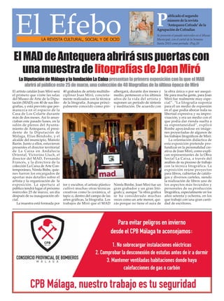 El EfeboLA REVISTA CULTURAL, SOCIAL Y DE OCIO
Se presento el pasado miercoles en el Museo
Municipal, con el cartel de la Semana
Santa 2015 como portada. /Pag.20
Publicadoelsegundo
númerodelarevista
‘AntequeraCofrade’dela
AgrupacióndeCofradías
El artista catalán Joan Miró será
el primero que visite las salas
del Museo de Arte de la Dipu-
tación (MAD) con 40 de sus lito-
grafías, y está previsto que per-
manezca en el espacio de la
Casa de Los Colarte durante
más de dos meses. Así lo anun-
ciaban este pasado lunes, en la
salón de plenos del Ayunta-
miento de Antequera, el presi-
dente de la Diputación de
Málaga, Elías Bendodo, y el
alcalde del municipio, Manolo
Barón. Junto a ellos, estuvieron
presentes el director territorial
de La Caixa en Andalucía
Oriental, Victorino Lluch, el
director del MAD, Fernando
Francés, y la directora de la
colección La Caixa de Arte Con-
temporáneo, Nimfa Bisbe, quie-
nes fueron los encargados de
aportar más detalles sobre el
artista y la organización de la
exposición. La apertura al
público tendrá lugar el próximo
miércoles 25 de marzo, un día
después de su inauguración ofi-
cial.
La muestra está formada por
40 grabados de artista multidis-
ciplinar Joan Miró, concreta-
mente realizados con la técnica
de la litografía. Aunque princi-
palmente conocido como pin-
tor y escultor, el artista plástico
cultivó muchas otras técnicas
creativas como la cerámica, el
tapiz o, dentro del campo de las
artes gráficas, la litografía. Los
trabajos de Miró que el MAD
albergará, durante dos meses y
medio, pertenecen a los últimos
años de la vida del artista y
suponen un periodo de síntesis
y meditación. De acuerdo con
Nimfa Bimbe, Joan Miró fue un
gran grabador y un gran litó-
grafo y, aunque “la obra gráfica
se ha considerado muchas
veces como un arte menor, qui-
zás porque no tiene el aura de
la obra única o por ser asequi-
ble para mucha gente, para Joan
Miró fue realmente muy espe-
cial”. “La litografía suponía
para él un medio de expresión
en el que podía abocar toda su
libertad expresiva y su impro-
visación, y era un medio con el
que podía dar rienda suelta a
su espontaneidad”, explicó
Bimbe apoyándose en imáge-
nes proyectadas de algunos de
los trabajos litográficos de Miró.
La orientación didáctica de
esta exposición pretende pro-
fundizar en la personalidad cre-
ativa de Joan Miró, como expli-
can representantes de la Obra
Social La Caixa, a través del
análisis de su proceso de trabajo
con la técnica litográfica. La
exposición reúne proyectos
para libros, cubiertas de catálo-
gos y diversos carteles, siendo
la realización de libros uno de
los aspectos más fecundos y
personales de su producción
litográfica, especialmente en los
años setenta y ochenta, en los
que trabajó con una gran canti-
dad de escritores.
ElMADdeAntequeraabrirásuspuertascon
unamuestradelitografíasdeJoanMiró
LaDiputacióndeMálagaylafundaciónLaCaixapresentanlaprimeraexposiciónconlaqueelMAD
abriráalpúblicoeste25demarzo,unacolecciónde40litografíasdelaúltimaépocadeMiró
 