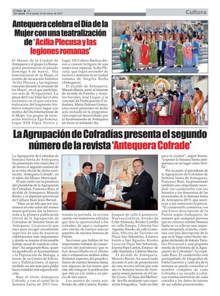 El Efebo 20
Del sábado 14 al jueves 19 de marzo de 2015 Cultura
AntequeracelebraelDíadela
Mujerconunateatralización
de‘AciliaPlecusaylas
legionesromanas’
LaAgrupacióndeCofradíaspresentaelsegundo
númerodelarevista‘AntequeraCofrade’
El Museo de la Ciudad de
Antequera y el grupo La Roma-
pedia presentaron el pasado
domingo 8 de marzo, Día
Internacional de la Mujer, el
evento de recreación histórica
‘Acilia Plecusa y las legiones
romanas durante la invasión de
los Mauri’, en el que participa-
ron más de 30 figurantes. La
plaza del Coso Viejo fue el otro
escenario en el que esta tea-
tralización del fragmento his-
tórico romano tuvo lugar con
motivo del Día Internacional de
la Mujer. Los grupos de recre-
ación histórica Ego Femina,
Legio XXX Ulpia Victrix y
Legio VII Cohors Baetica die-
ron a conocer la figura de una
mujer muy especial, Acilia Ple-
cusa, que logró ascender de
esclava a matrona en la ciudad
romana de Singilia Barba
(Antequera).
El alcalde de Antequera,
Manolo Barón, junto al teniente
de alcalde de Familia y Asun-
tos Sociales, José Luque, y la
concejal de Participación Ciu-
dadana, María Dolores Gómez,
estuvieron presentes en dicho
acto incluido en la programa-
ción especial desarrollada por
el Ayuntamiento de Antequera
en torno al señalado día.
La Agrupación de Cofradías de
Semana Santa de Antequera
ha presentado este miércoles 11
de marzo el segundo número de
la revista oficial de dicha insti-
tución, ‘Antequera Cofrade’, en
el salón del Museo Municipal.
El acto contó con la presencia
del presidente de la Agrupación
de Cofradías, Francisco Ruiz; el
alcalde de Antequera, Manolo
Barón, y el diputado provincial
de Cultura, Juan Jesús Bernal.
“Hace ya un año que nos reu-
níamos en este salón del museo
municipal para dar la bienve-
nida a la primera publicación
oficial de la Agrupación de
Cofradías de Semana Santa de
Antequera. Un proyecto que
nace para recoger anualmente
aspectos de una de nuestras
celebraciones más importantes
y donde se resume el incansable
trabajo anual de nuestras cofra-
días”, ha asegurado Ruiz, quien
ha agradecido al Ayuntamiento
y la Diputación de Málaga, a
través de su Centro de Edicio-
nes y Publicaciones, el apoyo
recibido un año más para poder
hacer realidad esta segunda edi-
ción.
Bajo el título Antequera
Cofrade, y con el cartel de la
Semana Santa de 2015 ilus-
trando la portada, la revista
cuenta con numerosos artículos
que dan la oportunidad a los
cofrades, de aquí y cualquier
otro rincón, de conocer nuevos
aspectos de nuestra Semana de
Pasión.
Secciones que hablan de los
importantes trabajos de conser-
vación del patrimonio que se
han desarrollado en el último
año o exhaustivos análisis sobre
distintos aspectos del pasado y
futuro de nuestra Semana Santa,
son algunos de los temas que
este año integran la publicación
que está ya a la venta a un pre-
cio de tres euros.
Los puntos de venta son:
Kiosko de calle Carrera, Kiosko
Joaquín de calle Cantareros,
Nuevas Gráficas, Kiosko de
Calle Alameda, Kiosko Castillo
en calle Estepa, Librería San
Agustín, Kiosko de calle Come-
dias, Oficina de Turismo en
Plaza San Sebastián, Estanco
frente a San Agustín, Kiosko
Lucas en Plaza San Sebastián,
Joyería Pepe Cantos, Estanco de
calle Alameda y Librería Macías.
El alcalde de Antequera,
Manolo Barón, ha anunciado
durante el acto de presentación
de esta revista oficial que este
año la Semana Santa de Ante-
quera estará presente en el Cen-
tro Cívico ‘El Tejar del Mellizo’
de Sevilla mediante una expo-
sición fotográfica, “todo un hito
para la ciudad”, según Barón,
“exponer la Semana Santa ante-
querana en un lugar como Sevi-
lla”.
Por su parte, el presidente de
la Agrupación de Cofradías de
Semana Santa de Antequera,
Francisco Ruiz, ha presentado
también una importante nove-
dad: un cuadernillo con los
horarios y los itinerarios de las
procesiones de la Semana Santa
de Antequera 2015, que susti-
tuye a los anteriores trípticos.
“El cuadernillo comienza con
una breve descripción de la
Pasión según Antequera, de
manera que cualquier persona
que no conozca nuestra Semana
Santa se va a llevar una impre-
sión estupenda al leerlo; conti-
núa con una descripción de lo
que es la Vega como hecho sin-
gular declarado de Interés Turís-
tico Provincial y una pequeña
reseña de la historia de la Agru-
pación de Cofradías”, ha expli-
cado Ruiz. El cuadernillo está
acompañado de fotografías de
Pablo Guerrero y cada día de la
semana se puede consultar el
nombre completo de cada
Cofradía y su escudo a color,
con reseñas históricas de cada
cofradía y los datos de interés
de sus salidas procesionales.
 