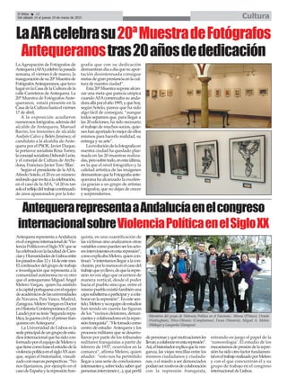 El Efebo 22
Del sábado 14 al jueves 19 de marzo de 2015 Cultura
LaAFAcelebrasu20ªMuestradeFotógrafos
Antequeranostras20añosdededicación
La Agrupación de Fotógrafos de
Antequera(AFA)celebrólapasada
semana, el viernes 6 de marzo, la
inauguracióndesu20ªMuestrade
FotógrafosAntequeranos,quetuvo
lugarenlaCasadelaCulturadela
calle Carreteros deAntequera. La
20ª Muestra de Fotógrafos Ante-
queranos, estará presente en la
CasadelaCulturahastaelviernes
17 de abril.
A la exposición acudieron
numerososfotógrafos,ademásdel
alcalde de Antequera, Manuel
Barón; los tenientes de alcalde
Andrés Calvo y Belén Jiménez; el
candidato a la alcaldía de Ante-
quera por el PSOE, Javier Duque;
la portavoz socialista Rosa Torres;
laconcejalsocialistaDeborahLeón,
y el concejal de Cultura deArchi-
dona, Francisco Javier Toro ‘Blas’.
Según el presidente de laAFA,
Afredo Sotelo, el 20 es un número
redondoqueinvitaalacelebración,
en el caso de laAFA, “el 20 es tan
soloelreflejodeltrabajocontinuado
de unos apasionados por la foto-
grafía que con su dedicación
demuestrandíaadíaquesuapor-
tación desinteresada consigue
metasdegranprestanciaenlacul-
tura de nuestra ciudad”.
Esta20ªMuestrasuponealcan-
zar una meta que parecía utópica
cuandoAFAcomenzaba su anda-
duraalláporelaño1995,yquehoy,
según Sotelo, parece que ha sido
algo fácil de conseguir, “aunque
todos sepamos que, para llegar a
las 20 ediciones, ha sido necesario
el trabajo de muchos socios, quie-
neshanaportadolomejordeellos
mismos para hacerlo realidad, su
entrega y su arte”.
Laevolucióndelafotografíaen
nuestra ciudad ha quedado plas-
mada en las 20 muestras realiza-
das,perosobretodo,enestaúltima,
en la que el nivel fotográfico y la
calidad artística de las imágenes
demuestranquelaFotografíaante-
querana ha alcanzado la excelen-
cia gracias a un grupo de artistas
fotógrafos, que no dejan de crecer
y sorprendernos.
AntequerarepresentaaAndalucíaenelcongreso
internacionalsobreViolenciaPolíticaenelSigloXX
AntequerarepresentaaAndalucía
enelcongresointernacionalde‘Vio-
lenciaPolíticaenelSigloXX’quese
hacelebradoenlafacultaddeCien-
ciasyHumanidadesdeLisboaentre
lospasadosdías12y14deestemes.
Elcordinadordelgrupodetrabajo
e investigación que representa a la
comunidad autónoma no es otro
que el antequerano Miguel Ángel
Melero Vargas, quien ha asistido
alacapitalportuguesaconelequipo
deacadémicosdelasuniversidades
de Navarra, País Vasco, Madrid,
Zaragoza.MeleroVargasesDoctor
enHistoriaContemporánea(Cum
Laude)porsutesis‘Segundarepú-
blica,laguerracivilyelprimerfran-
quismoenAntequera’.
La Universidad de Lisboa es la
sedeprincipaldeungrupodeestu-
diosinternacionalquehasidocon-
formadoporelequipodeMeleroy
quetienecomobaseelestudiodela
violenciapolíticaenelsigloXXaun-
que, según el historiador, visuali-
zadoconnuevasperspectivas.“No
nos fijaríamos, por ejemplo en el
casodeEspañaylarepresiónfran-
quista, en una cuantificación de
las víctimas sino analizamos otras
variablescomopuedenserlosacto-
resintervinientesenestarepresión”,
comoexplicabaMelero,quiencon-
tinuó:“eintentamosllegaralacon-
clusión,porlomenosenelcasodel
trabajoqueyollevo,dequelarepre-
sión no era algo que ocurriera de
manera vertical, desde el poder
hacia el pueblo sino que, entre el
mismopuebloexistiótambiénuna
capasubalternaaparticiparyacola-
borarenlarepresión”.Enestesen-
tido,Meleroysuequipodeestudios
han tenido en cuenta las figuras
de los “vecinos delatores, denun-
ciantesycolaboradoresenlarepre-
siónfranquista”.“Hetomadocomo
centro de estudio Antequera y los
procesos militares que se desarro-
llaron por parte de los tribunales
militares franquistas a partir de
febrero de 1937, ocurridos en la
comarca”, afirma Melero, quien
añadió: “esto nos ha permitido
llegar a una serie de conclusiones
interesantesy,sobretodo,saberqué
personasintervienen(...),quéperfil
depersonasyquémotivacionesles
llevanacolaborarenestarepresión”.
Así,elhistoriadorexplicaquelaven-
ganza, las viejas rencillas entre los
mismos ciudadanos y ciudada-
nas, o el miedo a ser denunciados
podíansermotivosdecolaboración
con la represión franquista,
entrando en juego el papel de la
‘rumorología’. El estudio de los
mecanismosdepresióndelarepre-
siónhasidootrofactorfundamen-
taleneltrabajorealizadoporMelero
y con el que concurrirán él y su
grupo de trabajo en el congreso
internacional deLisboa.
Miembros del grupo de Violencia Política en el Fascismo.: Altuna (P.Vasco), Oviedo
(Nottingham), Pérez-Olivares (Complutense), Funes (Navarra), Miguel A. Melero
(Málaga) y Langarita (Zaragoza)
 