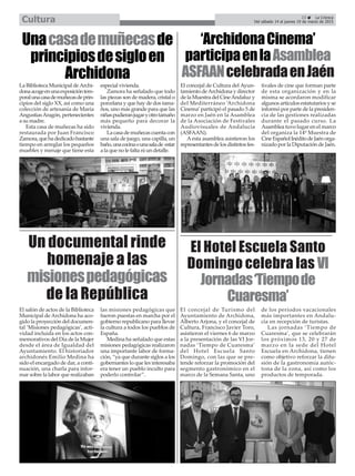 Un documental rinde
homenaje a las
misionespedagógicas
de la República
El Hotel Escuela Santo
Domingo celebra las VI
Jornadas‘Tiempode
Cuaresma’
Unacasademuñecasde
principiosdesigloen
Archidona
El concejal de Turismo del
Ayuntamiento de Archidona,
Alberto Arjona, y el concejal de
Cultura, Francisco Javier Toro,
asistieron el viernes 6 de marzo
a la presentación de las VI Jor-
nadas ‘Tiempo de Cuaresma’
del Hotel Escuela Santo
Domingo, con las que se pre-
tende reforzar la promoción del
segmento gastronómico en el
marco de la Semana Santa, uno
de los períodos vacacionales
más importantes en Andalu-
cía en recepción de turistas.
Las jornadas ‘Tiempo de
Cuaresma’, que se celebrarán
los próximos 13, 20 y 27 de
marzo en la sede del Hotel
Escuela en Archidona, tienen
como objetivo reforzar la difu-
sión de la gastronomía autóc-
tona de la zona, así como los
productos de temporada.
‘ArchidonaCinema’
participaenlaAsamblea
ASFAANcelebradaenJaén
La Biblioteca Municipal deArchi-
donaacogeenunaexposicióntem-
poralunacasademuñecasdeprin-
cipios del siglo XX, así como una
colección de artesanía de María
AngustiasAragón, pertenecientes
a su madre.
Esta casa de muñecas ha sido
restaurada por Juan Francisco
Zamora,quehadedicadobastante
tiempo en arreglar los pequeños
muebles y menaje que tiene esta
especial vivienda.
Zamora ha señalado que todo
las piezas son de madera, cristal o
porcelana y que hay de dos tama-
ños, uno más grande para que las
niñaspudieranjugaryotrotamaño
más pequeño para decorar la
vivienda.
La casa de muñecas cuenta con
una sala de juego, una capilla, un
baño,unacocinaounasalade estar
a la que no le falta ni un detalle.
El concejal de Cultura del Ayun-
tamiento deArchidona y director
de la Muestra del CineAndaluz y
del Mediterráneo ‘Archidona
Cinema’participó el pasado 5 de
marzo en Jaén en la Asamblea
de la Asociación de Festivales
Audiovisuales de Andalucía
(ASFAAN).
A esta asamblea asistieron los
representantesdelosdistintosfes-
tivales de cine que forman parte
de esta organización y en la
misma se acordaron modificar
algunos artículos estatutarios y se
informó por parte de la presiden-
cia de las gestiones realizadas
durante el pasado curso. La
Asamblea tuvo lugar en el marco
del organiza la 14º Muestra de
CineEspañolInéditodeJaénorga-
nizado por la Diputación de Jaén.
El salón de actos de la Biblioteca
Municipal de Archidona ha aco-
gido la proyección del documen-
tal ‘Misiones pedagógicas’, acti-
vidad incluida en los actos con-
memorativos del Día de la Mujer
desde el área de Igualdad del
Ayuntamiento. El historiador
archidonés Emilio Medina ha
sido el encargado de dar, a conti-
nuación, una charla para infor-
mar sobre la labor que realizaban
las misiones pedagógicas que
fueron puestas en marcha por el
gobierno republicano para llevar
la cultura a todos los pueblos de
España.
Medina ha señalado que estas
misiones pedagógicas realizaron
una importante labor de forma-
ción, “ya que durante siglos a los
gobernantes lo que les interesaba
era tener un pueblo inculto para
poderlo controlar”.
23 La Crónica
Del sábado 14 al jueves 19 de marzo de 2015Cultura
 