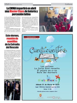 El Efebo 24
Del sábado 14 al jueves 19 de marzo de 2015 Cultura
LaEMMAimpartiráenabril
unaMasterClassdebateríay
percusiónlatina
La Escuela Municipal de Música
deAntequera (EMMA) impartirá
en abril una Master Class de bate-
ría y percusión latina con dos per-
cusionistas referentes en la escena
del Jazz y Latin Jazz que irá enfo-
cada a los alumnos de percusión
y a los bateristas de Antequera
y comarca.
Desde la EMMAaseguran que
“será un evento único e iniguala-
ble con dos grandes maestros
percusionistas que compartirán
sus conocimientos del ritmo y
la técnica con nosotros.Además,
tendremos el privilegio de escu-
charlos juntos en concierto en la
Sala EMMA con un quinteto de
Latin Jazz en un evento abierto al
público en general”.
Actualmente la EMMAconti-
núa, con éxito, con su Aula
Didáctica ‘Los Vientos de la
Música’.
La Cofradía del Rescate comunica
que el próximo viernes 20 de
marzo, a las 20:00 horas, tendrá
lugar en su sede de calle Porterías
la reunión de mantillas de cara a
la Estación de Penitencia del pró-
ximo Martes Santo.
La corporación ruega a todas
aquellas mujeres que tengan
deseo de realizar la estación de
penitencia del Martes Santo, acu-
dan a este encuentro para con-
seguir la máxima organización y
colaboración y recuerda que el
protocolo para vestir la mantilla
pasa por llevar vestido negro con
el bajo a la altura de la rodilla o
más abajo, en tejidos sobrios,
escote apropiado a una manifes-
tación religiosa, así como demás
elementos que se darán a cono-
cer en dicha reunión.
Esteviernes,
reuniónde
mantillas
delaCofradía
delRescate
 