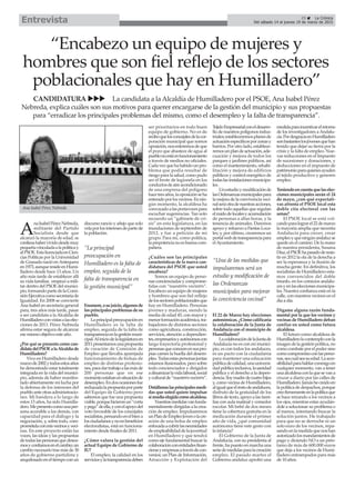 “Encabezo un equipo de mujeres y
hombres que son fiel reflejo de los sectores
poblacionales que hay en Humilladero”
CANDIDATURA La candidata a la Alcaldía de Humilladero por el PSOE, Ana Isabel Pérez
Nebreda, explica cuáles son sus motivos para querer encargarse de la gestión del municipio y sus propuestas
para “erradicar los principales problemas del mismo, como el desempleo y la falta de transparencia”.
25 La Crónica
Del sábado 14 al jueves 19 de marzo de 2015Entrevista
A
naIsabelPérezNebreda,
militante del Partido
Socialista desde que
alcanzó la mayoría de edad, se
confiesahabervividodesdemuy
pequeñavinculadaalapolíticay
alPSOE.EstalicenciadaenCien-
cias Políticas por la Universidad
de Granada nació enAntequera
en1973,aunqueresideenHumi-
lladero desde hace 13 años. Un
año más tarde de establecer allí
su vida familiar, empezó a mili-
tar dentro del PSOE del munici-
pio,formandopartedelaComi-
siónEjecutivacomosecretariade
Igualdad. En 2008 se convierte
Ana Isabel en secretaria general
para, tres años más tarde, pasar
a ser candidata a la Alcaldía de
Humilladeroconvistasalaselec-
ciones de 2011. Pérez Nebreda
afirma estar segura de alcanzar
ese mismo objetivo este año.
¿Por qué se presenta como can-
didatadelPSOEalaAlcaldíade
Humilladero?
Vivo en Humilladero desde
marzode2002ytodosestosaños
he demostrado estar totalmente
integrada en la vida del munici-
pio, además de haber manifes-
tado abiertamente mi lucha por
la defensa de los intereses del
puebloanteotrasadministracio-
nes. Mi bandera a lo largo de
estos 13 años, ha sido Humilla-
dero.Mepresentocomounaper-
sona accesible a los demás, con
capacidad para el diálogo y la
negociación, y, sobre todo, com-
prometidaconmisvecinosyveci-
nas. En este proyecto están las
voces, las ideas y las propuestas
detodaslaspersonasquedesea-
mosyconfiamosenelcambio;un
cambio necesario tras más de 30
años de gobierno partidista y
anquilosadoeneltiempoconun
discurso rancio y añejo que solo
velaporlosinteresesdepartede
la población.
Enumere,asujuicio,algunosde
losprincipalesproblemasdesu
pueblo.
Laprincipalpreocupaciónen
Humilladero es la falta de
empleo, seguida de la falta de
transparenciaenlagestiónmuni-
cipal.Aliniciodelalegislaturaen
2011presentamosunapropuesta
de creación de Comisión de
Empleo que llevaba aparejada
funcionamiento de bolsas de
empleo de distintas profesio-
nes,paradartrabajoalasmásde
200 personas que en ese
momentoestabanensituaciónde
desempleo.Endosocasionesfue
rechazadalapropuestaporparte
del Equipo de Gobierno pero
sabemos que fue una propuesta
viable,porquehicieronun“corta
ypega”deella,yconelapoyodel
voto favorable de los concejales
socialistas,pensandoenelbiena
losciudadanosynoenbeneficios
electoralistas, está en funciona-
miento desde finales de 2011.
¿Cómo valora la gestión del
actual Equipo de Gobierno de
IU?
El empleo, la calidad en los
serviciosylatransparenciadeben
ser prioritarios en todo buen
equipo de gobierno. No es de
reciboquelosconcejalesdelacor-
poración municipal que somos
oposición,nosenteremosdeque
el pozo que abastece de agua al
pueblonoestáenfuncionamiento
a través de medios no oficiales.
Cadavezquehahabidounpro-
blema que podía resultar de
riesgo para la salud, como pudo
ser el brote de legionela en los
conductosdeaireacondicionado
de una empresa del polígono
hacetresaños,laoposiciónseha
enteradoporlosvecinos.Ennin-
gún momento, la alcaldesa ha
convocadoalasportavocespara
escuchar sugerencias. Tan solo
recuerdo un “gabinete de cri-
sis” en esta legislatura, en las
inundaciones de septiembre de
2012, y fue a petición de mi
grupo. Para mí, como política,
laprepotencianoesbuenacom-
pañera.
¿Cuáles son las principales
características de la nueva can-
didatura del PSOE que usted
encabeza?
Somos un equipo de perso-
nas concienciadas y comprome-
tidas con “nuestr@s vecin@s”.
Encabezo un equipo de mujeres
y hombres que son fiel reflejo
delossectorespoblacionalesque
hay en Humilladero. Personas
jóvenes y maduras, siendo la
media de edad 45, con mayor y
menorformaciónacadémica,tra-
bajadores de distintos sectores
como agricultura, construcción,
servicios, atención a dependien-
tes,empresariosyautónomoscon
larga trayectoria profesional y
personasqueconocenensuspro-
pias carnes la huella del desem-
pleo.Todasestaspersonasjuntas
estamos ilusionados, pero sobre
todo concienciados y dirigidos
adinamizarlavidalaboral,social
yculturalde“nuestr@svecin@s”.
Detállenoslasprincipalesmedi-
das que usted quiere impulsar
siresultaelegidacomoalcaldesa.
Nuestrasmedidasvanfunda-
mentalmente dirigidas a la crea-
ción de empleo. Impulsaremos
unPlandeEmpleoJovenolacre-
ación de una bolsa de empleo
enfocadaacubrirlasnecesidades
deempleabilidaddelajuventud
en Humilladero y que tendrá
como eje fundamental buscar la
colaboraciónconentidadesfinan-
cierasyempresasatravésdecon-
venios; un Plan de Información,
Atracción y Explotación del
TejidoEmpresarialconeldesarro-
llo de nuestros polígonos indus-
triales;estableceremosplanesde
actuaciónespecíficosporzonasy
barrios. Por otro lado, establece-
remosunplandeactuación,ade-
cuación y mejora de todos los
parques y jardines públicos, así
como el mantenimiento, rehabi-
litación y mejora de edificios
públicos y control energético de
todaslasinstalacionesmunicipa-
les.
Unestudioymodificaciónde
lasOrdenanzasmunicipalespara
lamejoradelaconvivenciaveci-
nalseráotradenuestrasacciones,
sobre todo aquellas que regulan
elruidodelocalesyacumulación
de personas a altas horas, y la
tenencia de animales. Daremos
apoyo y refuerzo a Fiestas Loca-
les; y, por último, crearemos un
portalwebdetransparenciapara
elAyuntamiento.
El 22 de Marzo hay elecciones
autonómicas.¿Cómocalificaría
la colaboración de la Junta de
Andalucía con el municipio de
Humilladero?
LacolaboracióndelaJuntade
Andalucía no es con mi munici-
pio, es con todos los andaluces,
es un pacto con la ciudadanía
para mantener una educación
públicadecalidad,unauniversi-
dadpúblicainclusiva,lasanidad
pública y el derecho a la depen-
dencia.Soymadredecuatrohijos
y, como vecina de Humilladero,
aligualqueelrestodeandaluces,
disfruto de la gratuidad de los
libros de texto, apoyo a las fami-
lias con aula matinal y comedor
escolar. Mi bebé de dos meses
tiene la cobertura gratuita en la
medicación durante el primer
año de vida, ¿qué comunidad
autónoma tiene este gesto con
la infancia?
El Gobierno de la Junta de
Andalucía, con su presidenta al
frente, ha puesto en marcha una
seriedemedidasparalacreación
empleo. El pasado martes el
Gobierno andaluz aprobó una
medidaparaincentivarelretorno
de los investigadores aAndalu-
cía.PordesgraciaenHumilladero
sonbastanteslosjóvenesquehan
tenido que dejar su tierra por la
crisis y la falta de empleo. Nue-
vas reducciones en el Impuesto
de sucesiones y donaciones, y
deducciones en el impuesto de
patrimonioparaquienesayuden
al tejido productivo y generen
empleo.
Teniendoencuentaquelaselec-
ciones municipales serán el 24
de mayo, ¿con qué expectati-
vas afronta el PSOE local esta
doble cita electoral con las
urnas?
El PSOE local se está vol-
candoparalograrel22demarzo
la mayoría amplia que necesita
Andalucía para crecer, crear
empleoyqueningúnandaluzse
quede en el camino. De la mano
de nuestra presidenta, Susana
Díaz,elPSOEhapasadoderesis-
tir en 2012 la ola de la derecha a
ser la esperanza y la ilusión de
mucha gente. En definitiva, los
socialistas de Humilladero esta-
mos convencidos del doble
triunfo, en los comicios andalu-
cesyenlaseleccionesmunicipa-
les. Nuestra confianza está en la
calle, con nuestros vecinos en el
día a día.
Dígame alguna razón funda-
mental por la que los vecinos y
vecinas de Humilladero deban
confiar en usted como futura
alcaldesa.
El futuro como alcaldesa de
Humilladerolocontemploconla
imagen de la gestión política, no
como combate por el poder sino
comocompromisoconlasperso-
nas,seacualseasuedad.Laacce-
sibilidadparahablarconmigoen
cualquier momento, van a tener
unaalcaldesaconlaquesevana
cruzar a diario por las calles de
Humilladero.Jamáshecreídoen
la política de despachos, porque
creofirmementeenlapolíticaque
se hace mirando a los vecinos a
los ojos, mientras estas ayudán-
dole a solucionar su problema o
al menos, intentando buscar la
solución juntos. He trabajado
para que no se derroche ni un
solo euro de los vecinos, repa-
sandoenlamedidaquenoshan
autorizadolosmandamientosde
pago y diciendo NO a un prés-
tamo de más de 600.000 euros
que deja a los vecinos de Humi-
lladero entrampados para más
de 10 años.
Ana Isabel Pérez Nebreda
“La principal
preocupación en
Humilladero es la falta de
empleo, seguida de la
falta de transparencia en
la gestión municipal”
“Una de las medidas que
impulsaremos será un
estudio y modificación de
las Ordenanzas
municipales para mejorar
la conviviencia vecinal”
 
