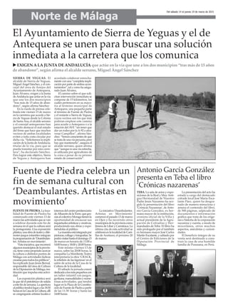 Norte de Málaga
Del sábado 14 al jueves 19 de marzo de 2015
FUENTE DE PIEDRA. La loca-
lidad de Fuente de Piedra ha
comenzado este viernes 13 de
marzolasactividadesquesevan
a celebrar durante este fin de
semana en el que la cultura será
la protagonista. Una exposición
plástica,unaobradeteatroydife-
rentes juegos infantiles integran
laprogramaciónde‘Deambulan-
tes.Artistas en movimiento’.
“Estainiciativa,querecorrerá
algunosmunicipiosdelaprovin-
cia,tienecomopropósitoacercar
la cultura a distintos puntos de
Málaga con actividades lúdicas
creadasparatodoslospúblicos”,
ha explicado Juan Jesús Bernal,
responsable del área de Cultura
delaDiputacióndeMálaga,ins-
titución que impulsa esta activi-
dad.
Las exposición plástica será
laquedéelpistoletazodesalida
aestefindesemana.Laapertura
alpúblicotendrálugaralas18:30
horasenlaCasadelaCultura,allí
se congregarán artistas locales e
internosdelcentropenitenciario
deAlhauríndelaTorre,quegra-
ciasalcolectivoMoragatienenla
oportunidad de encauzar sus
inquietudesartísticasycreativas,
produciendo sus obras y expo-
niéndolas al público.
Lamuestraestáintegradapor
pinturas,collageyfotografías.Se
podrávisitarhastaeldomingo15
de marzo en horario de 11:00 a
14:00horasy18:00y20:00horas.
Este mismo viernes 13 de
marzo, sobre las 20:00 horas, la
compañía La Mordiente Teatro
interpretaría la obra ‘CRACK,
la rebelión de las lágrimas’en el
salón de actos de la Casa de la
Cultura de la localidad.
El sábado la jornada estará
dedicadaalosmáspequeñoscon
un taller infantil con juegos,
gynkana,manualidadesynume-
rosas actividades, que tendrá
lugar en la Plaza de la Constitu-
cióndeFuentedePiedraapartir
de las 11:30 horas y hasta las
14:00 horas.
La iniciativa 'Deambulantes.
Artistas en Movimiento'
comenzó el pasado 13 de marzo
en Ojen y ha recorrido otros
municipiosdelaprovinciacomo
Jimera de Libar y Carratraca. La
última cita de esta actividad se
celebraráenlalocalidaddeCani-
llas de Aceituno, el próximo 20
de marzo.
El Ayuntamiento de Sierra de Yeguas y el de
Antequera se unen para buscar una solución
inmediata a la carretera que los comunica
SIERRA DE YEGUAS. El
alcalde de Sierra de Yeguas,
Miguel Ángel Sánchez, y el con-
cejal del área de Anejos del
Ayuntamiento de Antequera,
Juan Álvarez, exigen a la Junta
deAndalucía que actúe en la vía
que une los dos municipios
“tras más de 15 años de aban-
dono”, según afirma Sánchez.
En la rueda de prensa cele-
brada este viernes 13 de marzo
en la carretera que accede a Sie-
rra de Yeguas desde la Colonia
de SantaAna, el alcalde serrano
y el concejal antequerano han
querido destacar el mal estado
del firme que hace que muchos
vecinos de ambas localidades
eviten a toda costa circular por
dicha vía. “Solicitamos la impli-
cación de la Junta deAndalucía,
titular de la vía, para que se
pueda transitar por esta carre-
tera”, ha declarado Sánchez.
Para lograr este objetivo, Sierra
de Yeguas y Antequera han
acordado colaborar estrecha-
mente con una “completa impli-
cación por parte de ambos ayun-
tamientos”, tal y como ha asegu-
rado Juan Álvarez.
El camino sobre el que soli-
citan intervención inmediata se
compone de 15 kilómetros, los
cuáles pertenecen en su mayo-
ría al término municipal de
Antequera, una pequeña parte
al término de Fuente de Piedra
y el restante a Sierra de Yeguas,
cuyos vecinos son los que más
podrían emplear este camino
para acudir a Antequera o a la
estación delAVE “sin tener que
dar un rodeo por laA-92 o atra-
vesar Campillos”, afirma Sán-
chez. “Somos conscientes de que
setratadeunavíapecuaria,pero
hay que mantenerla”, asegura el
alcalde serrano, quien afirma
que “aunque es una vía estrecha,
es utilizada por agricultores de
la zona a pesar de su pésimo
estado de conservación”.
EXIGEN A LA JUNTA DE ANDALUCÍA que actúe en la vía que une a los dos municipios “tras más de 15 años
de abandono”, según afirma el alcalde serrano, Miguel Ángel Sánchez
Fuente de Piedra celebra un
fin de semana cultural con
‘Deambulantes. Artistas en
movimiento’
Antonio García González
presenta en Teba el libro
‘Crónicas nazarenas’
TEBA. La sala de actos y expo-
siciones de la Real y MuyAnti-
gua Hermandad de Nuestro
Padre Jesús Nazareno ha aco-
gido la presentación del libro
‘Crónicas Nazarenas’, deAnto-
nio García González, ex her-
mano mayor de la institución,
cronista oficial de la Villa y
actual presidente de la Agru-
pación de Cofradías y Her-
mandades de Teba. El libro ha
sido prologado por el también
ex hermano mayor José Carlos
Martín Escalante, y editado por
el Centro de Ediciones de la
Diputación Provincial de
Málaga.
La presentación del acto ha
estado a cargo del destacado
cofrade local José María Esca-
lante Páez, quien ha desgra-
nado de manera minuciosa y
amena el contenido del libro,
de 500 páginas, salpicado de
documentos e información
gráfica que trata de los oríge-
nes e historia de la corporación
nazarena y cuenta, a modo de
miscelánea, otros muchos
aspectos, anécdotas y curiosi-
dades.
El beneficio íntegro de su
venta será destinado a cons-
truir la casa de una humilde
familia de Pususana, en Perú.
 