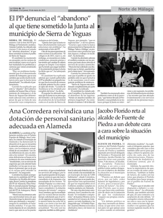 Norte de MálagaLa Crónica 28
Del sábado 14 al jueves 19 de marzo de 2015
El PP denuncia el “abandono”
al que tiene sometido la Junta al
municipio de Sierra de Yeguas
Jacobo Florido reta al
alcalde de Fuente de
Piedra a un debate cara
a cara sobre la situación
del municipio
FUENTE DE PIEDRA. El
portavoz del Partido Popular
en el Ayuntamiento de
Fuente de Piedra y también
diputado provincial delegado
de Turismo y Promoción del
Territorio, Jacobo Florido, ha
querido retar este pasado
lunes, 9 de marzo, al alcalde,
el socialista Francisco
Hidalgo, a un cara a cara
público entre ambos dirigen-
tes con el objetivo de abordar
la situación en el municipio
villafontense.
“Planteo un debate que
sirva, por un lado, como
balance de legislatura y, por
el otro, para avanzar pro-
yectos de futuro”, ha seña-
lado Florido, que ve posi-
tivo que haya una confronta-
ción de ideas con la intención
de que los ciudadanos
“saquen sus propias conclu-
siones”.
“Un debate político es
algo muy necesario en demo-
cracia, ya que sirve a los veci-
nos para ver qué opinan unos
u otros cuando se enfrentan
diferentes modelos”, ha expli-
cado el dirigente popular, que
considera que este cara a cara
también debe servir para que
salga a relucir la apuesta con-
creta de cada una de las
administraciones, Diputa-
ción, Junta de Andalucía y
Gobierno central, por el
municipio.
Además, ha querido des-
tacar la importancia de que,
en un evento de estas carac-
terísticas, “también se hable
de futuro, de cuáles son los
retos que plantea el Partido
Socialista para hacer progre-
sar el pueblo de Fuente de
Piedra”.
“Espero que el alcalde esté
dispuesto a debatir y a con-
frontar ideas”, ha afirmado
Florido, que también advirtió
de que, en caso contrario a la
aceptación de este debate, “el
corregidor estaría rehuyendo
un cara a cara con la oposi-
ción, como si tuviera algo que
ocultar o no quisiera que los
vecinos supieran mucho de la
gestión”.
Ana Corredera reivindica una
dotación de personal sanitario
adecuada en Alameda
ALAMEDA.LacandidataalPar-
lamento andaluz por el Partido
Popular de Málaga,Ana Corre-
dera,havisitadoelmunicipiode
Alameda y ha denunciado la
situación en la que se encuentra
la atención sanitaria en el muni-
cipio, con la existencia actual-
mentedeunconsultorio“concla-
rasdeficienciasdecaraalaaten-
ción a los vecinos”. En concreto,
estas deficiencias se basan en la
existencia de unas instalaciones
“insuficientes,conunserviciode
urgenciasquesoloatiendehasta
mediodía y en las que no se sus-
tituye al personal, que ya de por
sí es escaso para atender la
demanda”, ha asegurado.
Correderahaestadoacompa-
ñada por la candidata del PP de
AlamedaalaAlcaldíadelmuni-
cipio,RocíoCarrión;lapresidenta
del PP deAlameda, Elisa Peña-
fiel; el concejal popular Santiago
Illán,ylavicesecretariadeSecto-
rial del PP deAntequera, María
Dolores Gómez.
“Ahoranosencontramosante
una oportunidad única de que
Alameda tenga la atención sani-
taria que demanda y necesita”,
asegura la candidata al Parla-
mento andaluz. Y es que Ala-
medadisponedeunconsultorio
nuevo que aún no se ha puesto
enservicioyalquesetrasladarán
los servicios del antiguo, por lo
quelapreocupacióndelospopu-
laressecentraenqueestenuevo
consultorio sí de respuesta a las
necesidades de los vecinos. “El
Partido Popular va a estar muy
pendiente de la apertura del
nuevo consultorio y la dotación
humana del mismo”, asegura
AnaCorredera,queharecordado
que los vecinos llevan mucho
tiempo solicitando que el servi-
ciodeurgenciassemantengapor
lo menos hasta las ocho de la
tarde y no cierre a las tres del
mediodía como lo hace en la
actualidad. “No solo son las
urgencias,tambiénsedebegaran-
tizarlaadecuadadotacióndeper-
sonal,acordealasnecesidadesde
un municipio de más de 5.000
habitantes”, añade Corredera,
queaseguraquenosepuededes-
aprovechar esta oportunidad
de que los responsables en el
Gobierno andaluz cumplan en
materia sanitaria conAlameda.
Decaraalaseleccionesauto-
nómicas,Ana Corredera ha rati-
ficado “el verdadero compro-
miso”deJuanmaMorenoconla
sanidad en la Comarca deAnte-
quera y en todaAndalucía y ha
aseguradoque“elPartidoPopu-
laryJuanmaMorenoeslaúnica
alternativa clara y de futuro en
Andalucía”.
SIERRA DE YEGUAS. El
número 3 de la lista del PP por
Málaga al Parlamento andaluz,
AntonioGarrido,hacriticadoeste
viernes 13 de marzo el estado
de “absoluto abandono” al que
tienesometidolaJuntaelpueblo
de Sierra de Yeguas.
El candidato ha mantenido
un encuentro con los vecinos de
estalocalidad,marcoenelquele
han trasladado los problemas y
carenciasquevienenarrastrando
en el pueblo.
“Hay un problema funda-
mental que es el denominado
caminodeAntequera,queesuna
carreteraqueacortamucholadis-
tancia pero que la Junta tiene
abandonada”,hacriticadoelpar-
lamentario.
Garrido ha explicado que
ante la “dejadez” del Gobierno
andaluzdeSusanaDíaz,elAyun-
tamiento de Antequera y el de
Sierra de Yeguas han determi-
nado adecuar esta carretera a
pesar de que se trata de una
actuación cuya competencia
exclusiva es de la Junta.
“QuedaclaroquelaJuntano
hace absolutamente nada por
solucionar este problema”, ha
sentenciado el tres del PP.
Otradelaspreocupacionesde
estosvecinoseslaeducación.“El
colegio es de 2011, nuevo y, sin
embargo, se encuentra en malas
condiciones, presenta grietas y
hantenidoquecambiarlacaldera
porque se rompió. Una mejora
quehatenidoquepagartambién
elAyuntamientoporquelaJunta
ha dicho que no”, ha subrayado
Garrido.
El candidato ha explicado
además que cuando gobernaba
elPPseplanificóunpequeñotea-
troquetraslamocióndecensura
al alcalde anterior ha ido a parar
al cajón del olvido. “La Junta de
Andalucía se ha olvidado por
completo del tema”, ha dicho.
El popular ha afirmado ade-
másquelaJuntanosepreocupa
del fomento y de la promoción
de productos de la localidad
como es el aceite de Sierra de
Yeguas, por ejemplo, “que es
espectacular”, o de los quesos.
“Gracias a que existe la marca
promocionaldelaDiputaciónde
Málaga‘SaboraMálaga’,sepro-
mocionan estos productos que
dan riqueza y trabajo a la locali-
dad”, ha declarado.
Garridohaabordadoademás
el conflicto existente con las per-
sonasquehastaahoraofrecíanel
servicio de ayuda a domicilio.
“Ahoraleshansolicitadounatitu-
laciónquenotienen,quedándose
porlotantofuera”,haexpresado.
Garrido ha censurado ade-
más que el pueblo se quede sin
pediatracadavezqueelactualse
va de vacaciones, con el consi-
guiente problema de asistencia.
“Sierra de Yeguas está aban-
donadocompletamenteporparte
de la Junta”, ha indicado.
Elcandidatohavisitadoade-
másCampillosyhadenunciado
el abandono de las lagunas.
“Serían un atractivo turístico de
primera magnitud”, ha consi-
deradoelnúmero3delalistadel
PP.
Tambiénhaenumeradootros
problemas como el de la parro-
quia,“quehemosllevadoalPar-
lamentoycuyaportadanoseres-
taura porque la Junta no inter-
vieney,porsupuesto,losproble-
masdeinfraestructurasescolares
y los recortes que han afectado
evidentemente a los servicios
sociales de las personas mayo-
res”.
 