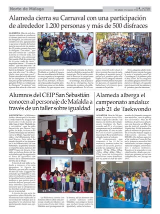 31 La Crónica
Del sábado 14 al jueves 19 de marzo de 2015Norte de Málaga
Alameda cierra su Carnaval con una participación
de alrededor 1.200 personas y más de 500 disfraces
ARCHIDONA. La Biblioteca
Pública Municipal Dr. Ricardo
Conejo Ramilo ha acogido este
miércoles 11 de marzo un
taller bajo el título ‘Mafalda lee
y reivindica’, que ha sido
impartido por Mana Cag-
giano, Isi Rojo, la técnica del
Centro Municipal de Informa-
ción a la Mujer, Águeda Gon-
zález, y la bibliotecaria, Sole-
dad Nuevo. Este taller ha
estado dirigido a los alumnos
de 5º de Primaria del CEIP San
Sebastián y la próxima semana
se impartirá para alumnos del
CEIP Virgen de Gracia. Este
taller se incluye dentro de las
actividades que ha organizado
el Área de Igualdad con
motivo de la conmemoración
del Día de la Mujer.
Através de este taller se ha
dado a conocer a los más
pequeños la figura de
Mafalda, que este año cumple
50 años de vida. Caggiano ha
señalado que Mafalda es una
niña reivindicativa, que busca
la igualdad entre hombres y
mujeres y que quiere que el
mundo mejore porque está
muy enfermo y para ello es
necesario que se desaparezca
las brechas sociales que exis-
ten en la sociedad.
A través de una serie de
episodios sobre Mafalda las
monitoras han explicado la
necesidad de trabajar por la
igualdad y los alumnos han
participando dando sus opi-
niones.
La Biblioteca cuenta con
distintos libros sobre este per-
sonaje creado por Quino y en
la próxima Feria del Libro
Mafalda será protagonista de
la misma, así los alumnos van
a pintar láminas sobre
Mafalda y sus amigos y tienen
que incluir frases sobre la
igualdad y sobre la lectura.
ALAMEDA. Más de mil dos-
cientas entradas se vendieron
el viernes para ver el concurso
de chirigotas, un concurso que
contaba con seis agrupaciones
y que puso el punto de humor
para la mayoría de los asisten-
tes. El primer premio fue para
la chirigota “Los niños”, que
este año venían de “ aunque
la mona se vista de seda, con
unos fluchos y una camisa que
bien queda. Club de amigos los
de la casta, nada de rasta”,
segundos fueron “ El cuarto la
maera” que este años eran “ Se
nos acabó el tiempo” y terceros
fueron la chirigota “ La cantera”
que este año eran “ la vida es
chula, mas payá que pacá”.
Todos coinciden en el alto nivel
de las chirigotas y la dificul-
tad para poder determinar el
ganador. Si bien es verdad, que
la chirigota “ la cantera” con
apenas dos años de vida está
demostrando un gran nivel.
El sábado se realizó el pasaca-
lles con una afluencia de disfra-
ces muy superior a la esperada
y con gran calidad y originali-
dad en los disfraces. Al finali-
zar el pasacalles la gente apro-
vechó para cenar en los distin-
tos bares, lo que supuso una
importante entrada de dinero
para los distintos negocios del
municipio. Por la noche conti-
nuó la fiesta en la carpa hasta
bien entrada la madrugada.
El domingo, tras el pasaca-
lles de las chirigotas, fue la
entrega de premios a los dife-
rentes ganadores. En el con-
curso infantil individual el
tercer premio fue para la carta
de naipes, el segundo para el
pulpo y el primero para olla
expres. En la categoría infantil
grupo el tercer premio fue para
los payasos, el segundo para
babuchas y el primero para
ratones en la percha.
En la categoría adultos indi-
vidual el tercer premio fue para
la seta, el segundo para Pipi
Cazaslargas y el primero para
el Rey Leon. En la categoría
de adultos grupos el tercero fue
para los vikingos, el segundo
para la guerra de las galaxias y
el primero para las meninas.
Alameda alberga el
campeonato andaluz
sub 21 de Taekwondo
ALAMEDA. Mas de 500 per-
sonas viajaron hasta Ala-
meda el pasado sábado 7 de
marzo con motivo del campe-
onato Andaluz de Taek-
wondo sub 21 y el primer
campeonato en la modalidad
de precadete. El acto se cele-
bró en el nuevo pabellón
municipal Raúl Zambrana
situado junto al colegio.
El campeonato, que
comenzó a las 10 de la
mañana y terminó sobre las
cuatro de la tarde, partici-
pando las categorías de pre-
cadete -33 kg, -39kg, -45kg,
+51kg, -42kg, -48kg, -30kg, -
27kg, tanto en la categoría
masculina como femenina.
Por su parte el club de taek-
wondo de Alameda consiguió
tres medallas , una de plata y
dos de bronce. Más de 60
millones de personas practi-
can este deporte en 202 paí-
ses de todo el mundo. En
España hay 50.000 federados,
pero el número de practican-
tes es mucho mayor: según la
federación, alcanza los
200.000, cifra incluso superior
al de yudocas. Corea del Sur
es la potencia mundial del
taekwondo: existen campeo-
natos de colegios, universida-
des e incluso militares.
España es la segunda en esa
clasificación: desde que par-
ticipó por primera vez en una
competición, en Chicago en
1977.
AlumnosdelCEIPSanSebastián
conocenalpersonajedeMafaldaa
travésdeuntallersobreigualdad
 