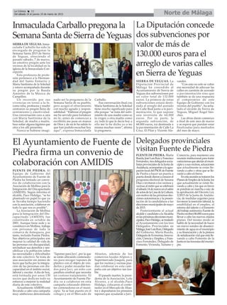 Inmaculada Carballo pregona la
Semana Santa de Sierra de Yeguas
La Diputación concede
dos subvenciones por
valor de más de
130.000 euros para el
arreglo de varias calles
en Sierra de Yeguas
SIERRA DE YEGUAS. Inma-
culada Carballo ha sido la
encargada de pregonar la
Semana Santa 2015 de Sierra
de Yeguas, ofreciendo el
pasado sábado, 7 de marzo,
un emotivo pregón ante los
vecinos de la localidad en la
iglesia de la Inmaculada Con-
cepción.
Esta profesora de profe-
sión pertenece a la Herman-
dad del Santo Entierro y
María Santísima de la Soledad
y estuvo acompañada durante
su pregón por la Banda
Amantes de la Música de
Campillos.
Un recorrido por sus
vivencias en torno a la fe,
como niña, profesora y madre
centraron su pregón lleno de
sentimiento y emotividad.
Una conversación cara a cara
con María Santísima de la
Soledad, de madre a madre,
hizo soltar alguna lágrima que
otra a los allí presentes.
Nunca se hubiese imagi-
nado ser la pregonera de la
Semana Santa de su pueblo,
pero acogió el ofrecimiento
con mucho agrado y respon-
sabilidad. “Elaborar el pregón
me ha servido para fortalecer
mi fe; antes de comenzar a
escribirlo me puse en manos
de Dios y de mi fe ha salido lo
que han podido escuchar hoy
aquí”, expresa Inmaculada
Carballo.
Esa conversación final con
María Santísima de la Soledad
tiene mucho significado para
ella porque “se trata del sufri-
miento de una madre como es
la virgen a otra madre como
yo; todo lo que le decía hoy a
ella me lo he dicho yo a mi
misma muchas veces”, afirma
la pregonera.
SIERRA DE YEGUAS. La
Diputación Provincial de
Málaga ha concedido al
Ayuntamiento de Sierra de
Yeguas dos subvenciones por
un valor total de 132.000
euros. La primera de estas
subvenciones estará desti-
nada al arreglo del acerado
de Calle Real junto a la pavi-
mentación, lo que supone
una inversión de 64.000
euros. Por su parte, la
segunda subvención, de
68.000 euros, irá destinada a
la pavimentación de Calle La
Cruz, El Pilar y Vicente Ale-
xander.
“Con esto no solo se cubre
esa necesidad de adecuar las
calles en cuestión de acerado
o pavimentación sino que
también se da una respuesta
al compromiso de este
Equipo de Gobierno con los
vecinos del pueblo”, ha seña-
lado el alcalde de Sierra de
Yeguas, Miguel Ángel Sán-
chez.
Las obras darán comienzo
a final de este mes de marzo
y se espera que puedan estar
finalizadas para mediados
del mes de mayo.
Delegados provinciales
visitan Fuente de Piedra
FUENTE DE PIEDRA. Marta
Rueda,JoséLuisRuizyFrancisco
Fernández,tresdelegadossocia-
listas provinciales de la Junta de
Andalucía,acompañanalaagru-
paciónlocaldelPSOEdeFuente
de Piedra a hacer un puerta a
puertadondedieronaconocerel
programa electoral de Susana
Díaz e invitaron a los vecinos y
vecinasalmitinquesecelebrará
elsábado14demarzoenelsalón
deactosdelaCasadelaCultura,
conmotivodelaspróximaselec-
ciones autonómicas y la presen-
tación de la candidatura a las
eleccionesmunicipalesdemayo
de 2015.
Posteriormente el actual
alcaldeycandidatoalaAlcaldía
enlaspróximaseleccionesmuni-
cipales,PacoHidalgo,setrasladó
al Ayuntamiento con los tres
Delegados Provinciales en
Málaga,JoséLuisRuiz,Delegado
del Gobierno, Marta Rueda,
DelegadadeEconomía,Innova-
ción, Ciencia y Empleo, y Fran-
cisco Fernández, Delegado de
Fomento, Vivienda, Turismo y
Comercio, para mantener una
reunión institucional para tratar
variostemasqueafectanalmuni-
cipioyasusvecinos,actuaciones
que actualmente se están lle-
vando a cabo y otras que se lle-
varán a cabo en breve.
Enestareuniónsetrataronlos
PlanesdeEmpleodelaJunta,los
que actualmente se están lle-
vando a cabo y los que en breve
se pondrán en marcha a raíz de
la aprobación del Decreto Ley
2/2015 de la Junta de Andalu-
cía, de medidas urgentes para
favorecer la inserción laboral, la
estabilidad en el empleo, el
retorno del talento y el fomento
deltrabajoautónomo;Fuentede
Piedrarecibirá86.000eurospara
llevar a cabo los nuevos citados
planes. Del mismo modo se
habló de la necesidad de hacer
un nuevo sondeo de abasteci-
miento de agua en el municipio
y su financiación y de la pintura
de señalización vial que está lle-
vando a cabo Fomento de la
Juntaenlastravesíasdelmunici-
pio.
El Ayuntamiento de Fuente de
Piedra firma un convenio de
colaboración con AMIDIS
FUENTE DE PIEDRA. El
Equipo de Gobierno del
Ayuntamiento de Fuente de
Piedra ha firmado un conve-
nio de colaboración con la
Asociación de Mollina para la
Integración del Discapacitado
(AMIDIS). Según informa el
alcalde, Paco Hidalgo, “se ha
plasmado en papel lo que ya
se llevaba tiempo haciendo
con la asociación, colaborar en
todo lo que nos es posible”.
La Asociación de Mollina
para la Integración del Dis-
capacitado (AMIDIS) fue
constituida en octubre de
2001. Aunque tiene sede y se
constituyó en Mollina, trabaja
con personas de toda la
comarca de Antequera, por
tanto, incluido Fuente Piedra.
Sus objetivos principales son
mejorar la calidad de vida de
las personas con discapacidad,
reivindicar sus derechos y sen-
sibilizar a la población sobre
las necesidades y dificultades
de este colectivo. Se trata de
una asociación sin ánimo de
lucro que lucha por la integra-
ción de las personas con dis-
capacidad en el ámbito social,
laboral y escolar. Adía de hoy,
está formada por unos 130
socios que dedican todo su
esfuerzo a mejorar la realidad
diaria de este colectivo.
Actualmente AMIDIS está
llevando a cabo una campaña
muy ambiciosa denominada
‘Tapones para Javi’, por la que
se están ubicando contenedo-
res para recoger tapones de
plástico con el objeto de ven-
derlos y poder recaudar fon-
dos para Javi, un niño con
parálisis cerebral que necesita
un costoso tratamiento. El
Ayuntamiento de Fuente Pie-
dra va a colaborar en esta
campaña colocando diferen-
tes contenedores en el muni-
cipio. Ya se han puesto en el
colegio y en el Mercado de
Abastos, además de los
comercios locales Aliprox y
Supermercado Joaquín, para
que los vecinos y vecinas pue-
dan colaborar en esta cam-
paña con un objetivo tan loa-
ble.
El pasado martes, la presi-
denta de la Asociación, Lola
Álvarez, y el alcalde,Paco
Hidalgo, colocaron el conte-
nedor en el Mercado de Abas-
tos y depositaron los primeros
tapones que ayudarán a Javi.
Norte de MálagaLa Crónica 32
Del sábado 14 al jueves 19 de marzo de 2015
 