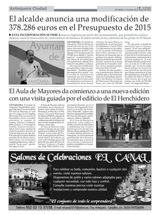 5 La Crónica
Del sábado 14 al jueves 19 de marzo de 2015Antequera Ciudad
El alcalde anuncia una modificación de
378.286 euros en el Presupuesto de 2015
ESTA INCORPORACIÓN SE DEBE A nuevos ingresos por parte del Ayuntamiento, que permitirán realizar
mejoras como la renovación de contenedores de basura o la intervención en las cubiertas de las pistas de El Maulí
ANTEQUERA. El alcalde de
Antequera, Manolo Barón, ha
anunciado este jueves 12 de
marzo una nueva modificación
del Presupuesto de 2015, con-
sistente en la incorporación de
378.286 euros debido a “nuevos
ingresos” correspondientes a
una mejora de las condiciones
de los préstamos, además de la
venta de inmuebles y cocheras.
Esta segunda modificación
presupuestaria, según ha seña-
lado Barón, “permitirá múlti-
ples mejoras en la ciudad”.Así,
el alcalde de Antequera ha
anunciado que esta modifica-
ción propiciará la renovación
de contenedores de basura, la
consolidación de las termas
romanas de Santa María, la
remodelación de las barriadas
de Valdealanes y García Prieto
y la intervención en las cubier-
tas de las pistas de El Maulí
para evitar y prevenir la con-
densación de humedad que se
produce en la misma.Además,
Barón ha señalado que la modi-
ficación “acabará con la deuda
generada en el mandato ante-
rior con los anteriores propie-
tarios del Teatro Torcal”.
Además de esta modifica-
ción presupuestaria, Barón ha
señalado que el Ayuntamiento
realizará la penúltima aporta-
ción y devolución a la cuenta
del Patrimonio Municipal de
Suelo, por valor de 250.000
euros.
Por otra parte, el alcalde ha
anunciado que el Ayunta-
miento “se ha visto obligado”
a contratar los servicios de una
asesoría jurídica externa “ante
el aluvión en la reclamación de
subvenciones y denuncias de la
Junta de Andalucía”. Se trata
del bufete Martínez-Echevarría,
con un coste de 21.000 euros
anuales, que “ya nos ha salido
barato porque un recurso de
esta asesoría ha servido para
que la Junta retroceda en el caso
del expediente por el derribo de
los solares de calle Los Tintes y
calle Lucena, por el que nos
pedían una multa de 300.000
euros”, ha asegurado Barón.
ANTEQUERA. El alcalde de
Antequera,ManoloBarón,inau-
guróestejueveslanuevaedición
del Aula de Mayores, un acto
que tuvo lugar en el Complejo
Municipal Educacional de El
Henchidero. Junto al alcalde
estuvieron la concejal de
Empleo, Turismo y Comercio,
Belén Jiménez, y el concejal de
Familia, Asuntos Sociales y
Salud, José Luque, además de
todos los alumnos inscritos al
Aula de Mayores de este año.
Esta actividad ocupará distintas
jornadas de los meses marzo,
abril y mayo, con la iniciativa
complementariadeunviajecul-
tural de “fin de curso”, que ten-
drá lugar en junio.
ElAuladeMayoresrealizará
actividades, en su mayoría cul-
turales, como visitas alArchivo
Municipal, el Sitio de Los Dól-
menes, la Escuela Municipal
de Música (EMMA), además de
charlas sobre el suelo pélvico o
conferenciassobreelimpactodel
solenlapiel,autoprotecciónciu-
dadana, entre otras.
El Aula de Mayores daba
comienzoesteañoconunavisita
guiadaporeledificiodeElHen-
chidero “como parte del Pro-
yectodeRecuperacióndelPatri-
monio Textil y de La Rivera, así
como todo el trabajo que se está
haciendo por parte del Área de
Turismo, Comercio y Empleo
que dirige Belén Jiménez y eje-
cuta Rafael Morente, que es el
director del Organismo Autó-
nomo Local (OAL) de Promo-
ción y Desarrollo”, quienes asis-
tieronenrepresentacióntambién
del Área de Educación, gestio-
nada porAlberto Vallespín.
En el Aula de Mayores se
realizarán, como explicó el
alcalde, una serie de actividades
y conferencias, tras “el nuevo
aspecto que se le dio hace tres
añosporelqueparticiparíansola
y exclusivamente personas de
Antequera, no necesariamente
profesionales de la docencia,
sino personas que, a través de
sus vivencias y experiencias,
pudieracompartirlasconlasper-
sonas inscritas”.
ElAula de Mayores da comienzo a una nueva edición
con una visita guiada por el edificio de El Henchidero
 
