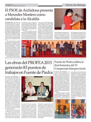 Norte de MálagaLa Crónica 32
Del sábado 2 al viernes 8 de mayo de 2015
LasobrasdelPROFEA2015
generarán83puestosde
trabajosenFuentedePiedra
FUENTE DE PIEDRA. El
Ayuntamiento de Fuente Pie-
dra, a través de las obras del
Programa de Fomento de
Empleo Agrario (PROFEA)
2015 solicitadas por el Equipo
de Gobierno, antiguo PER,
generarán 83 puestos de tra-
bajo eventual según el alcalde
del municipio, Paco Hidalgo.
“Se tiene previsto comenzar
las obras, ya que se está a la
espera de autorización del
Servicio Público de Empleo
Estatal (SEPE), a principios
del mes de julio de este año y
finalizarlas el 31 de Mayo del
2016”, asegura el regidor. De
esta forma, y según han con-
firmado desde el Equipo de
Gobierno, se contratarán dos
encargados de obra durante
tres meses; ocho oficiales, uno
durante un mes, tres durante
dos meses y cuatro durante
tres meses; además de 73 peo-
nes por quincenas.
Se hará una inversión de
179.000 euros en Fuente Pie-
dra, entre mano de obra y
materiales empleados en las
actuaciones. Las obras se
componen de seis proyectos
“muy necesarios y demanda-
dos por los vecinos, actuacio-
nes con las que se pretende
generar empleo y mejorar las
instalaciones e infraestruc-
turas municipales”, según
informa el edil. Los proyectos
consisten en realización de
una rampa de acceso a la Igle-
sia de Nuestra Señora de las
Virtudes, la sustitución de la
canalización de la red de agua
potable en la calle Antonio
Machado, la construcción de
acerado en Calle Carretera de
Sierra Yeguas, la construcción
de módulos de nichos en el
Cementerio Municipal, la
construcción de tejado en
nichos antiguos del cemente-
rio, procedimientos de lim-
pieza de alcantarillado, tala y
poda de espacios públicos y
la ampliación del Gimnasio
Municipal.
Fuente de Piedra celebra la
final femenina del VI
Campeonato Interprovincial
FUENTE DE PIEDRA. El
pasado fin de semana tuvo
lugar en Fuente Piedra la cele-
bración del evento deportivo
correspondiente a la fase final
delVICampeonatoInterprovin-
cial de baloncesto, en la catego-
ría juvenil femenino. “Hubo
un buen ambiente deportivo y
un lleno absoluto del graderío
del Pabellón Municipal José
María Cañero González, por
partedelosaficionadosdeAnte-
quera,Alameda,PuenteGenily
Fuente Piedra, como informan
fuentes delAyuntamiento villa-
fontense.
En primer lugar, se disputó
el partido por el tercer y cuarto
puesto, entrelosequiposdelCB.
ALAMEDA – CB. PUENTE
GENIL, siendo este último el
que se llevara la victoria por un
contundente triunfo cuyoresul-
tadofue5–35afavordelequipo
cordobés. Acontinuación tuvo
lugarlagranfinalentrelosequi-
pos de CB. FUENTE PIEDRA–
CB.ANTEQUERA.Partidomuy
intenso y duro, donde prevale-
cieronlasdefensasalosataques,
finalmente gano el equipo ante-
querano por ocho puntos. Por
parte delequipolocalseintentó
todo, donde las jugadoras
demostraroncorajeybuenaacti-
tudentodoelpartido.Trasfina-
lizar la final se procedió a la
entrega de premios y trofeos
entrelosparticipantesporparte
de las autoridades locales, el
Concejal de Deportes, Manuel
Carrión y el Alcalde, Paco
Hidalgo.
El PSOE deArchidona presenta
a Mercedes Montero como
candidata a laAlcaldía
ARCHIDONA. El PSOE de
Archidona presentó el pasado
viernes 24 de abril su candida-
tura para las próximas eleccio-
nes municipales en el convento
del Hotel Santo Domingo de la
localidad.Lacandidatasocialista
alaAlcaldía,MercedesMontero
Frías,estuvoacompañadaporla
senadora por Málaga y vicese-
cretaria provincial del PSOE
Pilar Serrano, ante un gran
númerodepersonasilusionadas
con la nueva candidatura socia-
lista.
Mercedes Montero señaló
quepresenta“unalistaqueaúna
la juventud, renovación y expe-
rienciaquedemandanlosciuda-
danos archidoneses”. “Se trata
deungrupodehombresymuje-
res, de forma paritaria y respe-
tandoel‘sistemacremallera’,con
preparación académica y profe-
sional y conocedores de las dis-
tintasproblemáticasdelalocali-
dad”, manifestó la candidata.
Mercedes Montero es profe-
soradeLenguaenTorremolinos,
localidad a la que se desplaza
diariamente desde los últimos
20años.MilitaenelPSOEdesde
hace más de 20 años y ha sido
concejal del equipo de gobierno
y de la oposición entre los años
1999 y 2007.
La lista del PSOE para las
eleccionesmunicipalesdeArchi-
dona la componen las siguien-
tes personas: 1. Mercedes Mon-
tero Frías (candidata a la Alcal-
día); 2. Miguel Cebrián Zafra
(secretariogeneraldelaAgrupa-
ción Local); 3. IsabelAlba Pane-
que(trabajadorasocial);4.Pablo
Gálvez Alba (actual concejal);
5. Carmen Romero (concejal); 6.
AntonioPalacios(ingenieroquí-
mico); 7. Silvia García Morales
(técnico en Igualdad, Género y
Empleo en el Instituto de la
Mujer); 8. José M. Ábalos Cabe-
llo (profesor de Historia y Geo-
grafía); 9. Vicente Castillo
(empresario de la barriada de
Salinas); 10. Ángela Jiménez
Conejo (auxiliar de enfermería
enelHospitaldeAntequera);11.
Antonio Cano (técnico de la
planta de Hojiblanca en Ante-
quera); 12. Ana Mª González
Astorga(jefadeadministración);
13. Damián Núñez (presidente
delaAgrupaciónLocal);14.Gre-
goria Ramos (administrativa
en el IES Luis Barahona); 15.
Jesús Aguilera (farmacéutico);
16. Teresa Parejo (trabajadora
social en el Centro de Salud).
 