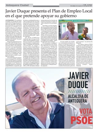 ç
19 ç La Crónica
Del sábado 16 al jueves 21 de mayo de 2015Antequera Ciudad
Javier Duque presenta el Plan de Empleo Local
en el que pretende apoyar su gobierno
ANTEQUERA. El candidato
socialista a laAlcaldía deAnte-
quera, Javier Duque, ha presen-
tado este miércoles 13 de mayo
las propuestas en materia de
Empleo que el PSOE quiere
poner en práctica si consigue
gobernar en Antequera a par-
tir del próximo 24 de mayo. “Mi
principal objetivo es que el
Ayuntamiento de Antequera
ponga sobre la mesa todos los
medios de los que disponga que
puedan empujar la creación de
empleo en la ciudad”, ha resal-
tado el candidato.
Duque ha propuesto la revi-
talización del Consejo Econó-
mico y Social para que funcione
de forma eficaz, con participa-
ción real, con representantes
activos, creativos y solventes
como instrumento provocador
y alimentador del Pacto Ciuda-
dano por el Empleo con una
máxima en su finalidad: “Nin-
guna iniciativa viable se que-
dará sin realizar”.
Así, Javier Duque ha presen-
tado un paquete de medidas
entre las que destaca la puesta
en marcha del demandado Plan
de Empleo Local “basado en
unidades básicas de formación,
empleabilidad y ocupación, que
de forma coordinada llevarán a
cabo la realización de una parte
importante de las inversiones
locales en materia de construc-
ción de equipamientos y reha-
bilitación o terminación de los
existentes, así como de ade-
cuación a criterios de sostenibi-
lidad de dotaciones públicas en
nuestros barrios y anejos ade-
másdecontemplarlaprestación
deserviciosasistenciales”,según
ha explicado.
Así, desde el PSOE han
explicado que a lo largo de los
cuatro años de gobierno se pon-
drán en marcha 10 unidades
para formación y trabajos gene-
rales y 5 unidades de actuación
concentradas en anejos y
barrios. Cada Unidad Básica
estará compuesta de aproxima-
damente unas 80 personas entre
coordinadores, monitores, titu-
lares y suplentes; de todas las
edades, con especial atención a
jóvenes y exclusivamente para
residentes acreditados en el área
de empleo deAntequera. Cada
unidad tendrá una duración de
tres años y las percepciones eco-
nómicas de los participantes
irándesdelamodalidaddebeca
deasistenciahastael75%,100%,
120%o150%delsalariomínimo
interprofesional en función de
la fase de actuación, la edad y la
valíaevaluadadelosparticipan-
tes.
Este Plan Local de Empleo,
que los socialistas quieren basar
enunReglamentoqueelprimer
Pleno del mandato apruebe,
“contempla fomentar la ocupa-
ción, el empleo y el salario para
aquellos que no lo tienen actual-
mente, un incremento del con-
sumo local, siendo beneficioso
paratodalaciudadeindividual-
mente potenciar el aprendizaje
y el hábito en el trabajo”, según
ha declarado Javier Duque.
Por otra parte, el número 7
de la candidatura del PSOE,
Paco Morente, ha anunciado
otra propuesta: “El Plan de
Empleo en Coordinación, que
será llevado por el Ayunta-
miento Socialista deAntequera,
conlafidelidadinstitucionalque
se le prevé a cualquier adminis-
tración pública. De la mano de
la Junta de Andalucía, la Dipu-
tación Provincial, Ministerios u
Organismos de la Administra-
ción Central del Estado, para
poner en marcha cuantos pro-
gramas sirvan para ocupar a los
antequeranos y antequeranas”,
ha expuesto.
En este sentido, los socialis-
tas contemplan potenciar y
poner en marcha el Plan de
Construcción y Rehabilitación
Sostenible de la Junta, el Pro-
grama de Fomento de Empleo
de la Junta deAndalucía, el Plan
Joven para menores de 25 años
realizando proyectos atractivos
para la ciudad pero también
para los jóvenes que participan
en ellos, el Plan Andaluz para
mayores de 45, el Plan +45 del
Gobierno Central o el Plan 25-
45 de la Junta de Andalucía,
“para que los proyectos en los
que participen sean al mismo
tiempo que productivos para la
ciudad, ilusionantes para los
participantes”, ha destacado
Morente.
Por último, desde el PSOE
proponen un último plan desti-
nado a la creación de empleo, el
ProgramadeAtracciónyAcom-
pañamiento a las Inversiones y
el Emprendimiento, que con-
templa “dar a conocer nuestras
potencialidades para atraer el
mayor número de empresas y
para ellos tendremos que reali-
zar labores de promoción, faci-
litación e incluso de acompaña-
miento en los casos en que sea
preciso, para asentar proyectos
empresariales solventes en
nuestra ciudad”, según
Morente.
 