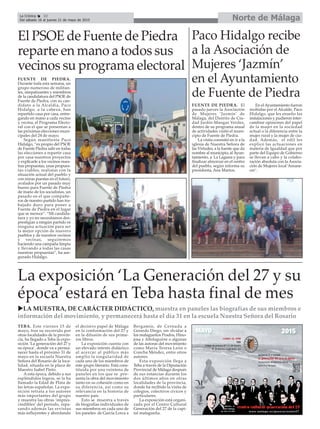 Norte de MálagaLa Crónica 32
Del sábado 16 al jueves 21 de mayo de 2015
çEl PSOE de Fuente de Piedra
reparte en mano a todos sus
vecinos su programa electoral
FUENTE DE PIEDRA.
Durante toda esta semana, un
grupo numeroso de militan-
tes, simpatizantes y miembros
de la candidatura del PSOE de
Fuente de Piedra, con su can-
didato a la Alcaldía, Paco
Hidalgo, a la cabeza, han
repartido casa por casa, entre-
gando en mano a cada vecino
y vecina, el Programa Electo-
ral con el que se presentan a
las próximas elecciones muni-
cipales del 24 de mayo.
Según manifiesta Paco
Hidalgo, “es propio del PSOE
de Fuente Piedra salir en todas
las elecciones a repartir casa
por casa nuestros proyectos
y explicarle a los vecinos nues-
tras propuestas, unas propues-
tas viables, realistas con la
situación actual del pueblo y
con miras puestas en el futuro,
avalados por un pasado muy
bueno para Fuente de Piedra
de mano de los socialistas, un
pasado en el que compañe-
ros de nuestro partido han tra-
bajado duro para poner a
Fuente de Piedra en el lugar
que se merece”. “Mi candida-
tura y yo no necesitamos des-
prestigiar a ningún partido ni
ninguna actuación para ser
la mejor opción de nuestro
pueblos y de nuestros vecinos
y vecinas, seguiremos
haciendo una campaña limpia
y llevando a todas las casas
nuestras propuestas”, ha ase-
gurado Hidalgo.
Paco Hidalgo recibe
a la Asociación de
Mujeres ‘Jazmín’
en el Ayuntamiento
de Fuente de Piedra
FUENTE DE PIEDRA. El
pasado jueves la Asociación
de Mujeres ‘Jazmín’ de
Málaga, del Distrito de Ciu-
dad Jardín-Mangas Verdes,
dentro de su programa anual
de actividades visitó el muni-
cipio de Fuente de Piedra.
La visita consistió en ir a la
iglesia de Nuestra Señora de
las Virtudes, a la fuente que da
nombre al municipio, al Ayun-
tamiento, a La Laguna y para
finalizar almorzar en el centro
del pueblo, según informa su
presidenta, Ana Martos.
En el Ayuntamiento fueron
recibidas por el Alcalde, Paco
Hidalgo, que les enseño las
instalaciones y pudieron inter-
cambiar opiniones del papel
de la mujer en la sociedad
actual o la diferencia entre la
mujer rural y la mujer de ciu-
dad. Además, el edil les
explicó las actuaciones en
materia de Igualdad que por
parte del Equipo de Gobierno
se llevan a cabo y la colabo-
ración absoluta con la Asocia-
ción de Mujeres local ‘Amane-
cer’.
La exposición ‘La Generación del 27 y su
época’ estará en Teba hasta final de mes
uLA MUESTRA, DE CARÁCTER DIDÁCTICO, muestra en paneles las biografías de sus miembros e
información del movimiento, y permanecerá hasta el día 31 en la escuela Nuestra Señora del Rosario
TEBA. Este viernes 15 de
mayo, tras su recorrido por
otras localidades de la provin-
cia, ha llegado a Teba la expo-
sición ‘La generación del 27 y
su época’, donde va a perma-
necer hasta el próximo 31 de
mayo en la escuela Nuestra
Señora del Rosario de la loca-
lidad, situada en la plaza de
Maestro Isabel Pinto.
A esta época, debido a sus
espléndidos logros, se la ha
llamado la Edad de Plata de
las letras españolas. La expo-
sición retrata a los autores
más importantes del grupo
y muestra las obras ‘impres-
cindibles’ del período, repa-
sando además las revistas
más influyentes y abordando
el decisivo papel de Málaga
en la conformación del 27 y
en la difusión de sus prime-
ros libros.
La exposición cuenta con
un elevado interés didáctico
al acercar al público más
amplio la singularidad de
cada uno de los miembros de
este grupo literario. Está cons-
tituida por una veintena de
paneles en los que se pre-
senta la obra del movimiento
tanto en su cohesión como en
su diferencia, así como su
relevancia en la historia de
nuestro país.
Esto se muestra a través
de biografías individuales de
sus miembros en cada uno de
los paneles: de García Lorca a
Bergamín, de Cernuda a
Gerardo Diego, sin olvidar a
los malagueños Prados, Hino-
josa y Altolaguirre o algunas
de las autoras del movimiento
como María Teresa León o
Concha Méndez, entre otros
autores.
Esta exposición llega a
Teba a través de la Diputación
Provincial de Málaga después
de sus estancias durante los
dos últimos años en otras
localidades de la provincia,
donde ha recibido la visita de
colegios, colectivos cívicos y
particulares.
La exposición está organi-
zada por el Centro Cultural
Generación del 27 de la capi-
tal malagueña.
 