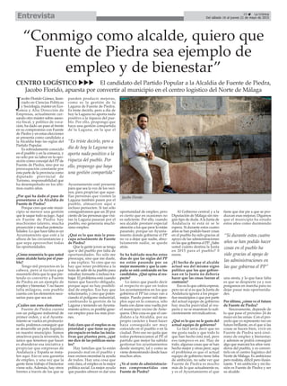 “Conmigo como alcalde, quiero que
Fuente de Piedra sea ejemplo de
empleo y de bienestar”
CENTRO LOGÍSTICO uuu El candidato del Partido Popular a la Alcaldía de Fuente de Piedra,
Jacobo Florido, apuesta por convertir al municipio en el centro logístico del Norte de Málaga
35 ç La Crónica
Del sábado 16 al jueves 21 de mayo de 2015Entrevista
J
acobo Florido Gómez, licen-
ciado en Ciencias Políticas
y Sociología, máster en Eco-
nomía y Alta Dirección de
Empresas, actualmente cur-
sando otro máster sobre aseso-
ría fiscal, y político de voca-
ción, ha dado un paso al frente
en su compromiso con Fuente
de Piedra y en estas elecciones
se presenta como candidato a
la Alcaldía bajo las siglas del
Partido Popular.
Es sobradamente conocido
en el pueblo y en la comarca, y
no sólo por su labor en la opo-
sición como concejal del PP de
Fuente de Piedra, sino por su
preocupación constante por
esta parte de la provincia como
diputado provincial de
Turismo, responsabilidad que
ha desempeñado en los últi-
mos cuatro años.
¿Por qué ha dado el paso de
presentarse a la Alcaldía de
Fuente de Piedra?
Porque creo que este muni-
cipio se merece una gestión
que le saque todo su jugo.Aquí
en Fuente de Piedra hay
muchísimo talento, mucha
proyección y muchas potencia-
lidades. Lo que hace falta es un
Ayuntamiento que esté a la
altura de las circunstancias y
que sepa aprovechar todas
las oportunidades.
¿Cómo resumiría lo que usted
como alcalde haría por el pue-
blo?
Tengo mil proyectos en la
cabeza, pero si tuviera que
resumirlo diría que lo que pre-
tendo es convertir a Fuente
de Piedra en un ejemplo de
empleo y bienestar. Y no hacen
falta milagros, este pueblo
cuenta con los elementos nece-
sarios para que sea así.
¿Cuáles son esos elementos?
Fuente de Piedra cuenta
con un polígono industrial de
primer orden, y si el Ayunta-
miento se vuelca en promocio-
narlo, podemos conseguir que
se desarrolle un polo logístico
en nuestro municipio. Somos
atractivos para la inversión, lo
único que tenemos que hacer
es abanderar esa iniciativa y
propiciar que empresas de
Andalucía y España se insta-
len aquí. Eso es una garantía
de empleo, y una vez que la
gente tiene trabajo el bienestar
viene solo. Además, hay otros
frentes a través de los que se
pueden producir mejoras,
como es la gestión de la
Laguna de Fuente de Piedra.
Es triste decirlo, pero a día de
hoy la Laguna no aporta nada
positivo a la riqueza del pue-
blo. Por ello, propongo que
haya una gestión compartida
de la Laguna, en la que el
Ayuntamiento esté presente
para que sea la voz de los veci-
nos, para propiciar que aque-
llas personas que visiten la
Laguna también pasen por el
pueblo, almuercen aquí e
incluso pernocten. Si tan sólo
consiguiéramos que un 20 por
ciento de las personas que visi-
tan la Laguna pasaran por el
pueblo, eso generaría muchí-
simo empleo.
¿Qué es lo que más le preo-
cupa actualmente de Fuente
de Piedra?
Que la gente joven se tenga
que ir del pueblo por falta de
oportunidades. No sólo me
preocupa, sino que me duele,
y me explico. Yo creo que no
hay que tener problema a la
hora de salir de tu pueblo para
estudiar, formarte o incluso tra-
bajar. El problema está cuando
tienes que hacerlo obligado,
porque aquí no hay posibili-
dad de empleo. Eso hay que
solucionarlo, y creo que poten-
ciando el polígono industrial,
cambiando la gestión de la
Laguna y teniendo un Ayunta-
miento activo, es posible gene-
rar empleo para los más jóve-
nes.
Está claro que el empleo es su
prioridad y que tiene su pro-
pio espacio en todas las inicia-
tivas que plantea pero, ¿qué
me dice de las políticas socia-
les?
Hay familias que lo están
pasando mal en el pueblo y
esos vecinos necesitan la ayuda
de todos. Hay una cosa que
está clara, el empleo es la mejor
política social. La mejor ayuda
que puedes ofrecer es dar una
oportunidad de empleo, pero
es cierto que en ocasiones no
es suficiente. Por ello, cuando
sea alcalde prestaré especial
atención a los que peor lo están
pasando, porque un Ayunta-
miento donde gobierne el PP
no va a dejar que nadie, abso-
lutamente nadie, se quede
atrás.
Se ha hablado mucho estos
días de que las siglas del PP
no están pasando por su
mejor momento y que la cam-
paña se está centrando en los
candidatos. ¿Qué opina al res-
pecto?
Lo único que puedo decir
al respecto es que en todos
los ayuntamientos en los que
gobierna el PP las cosas van a
mejor. Puedo poner mil ejem-
plos aquí en la comarca, sólo
basta con darse una vuelta por
el municipio vecino de Ante-
quera. Otra cosa es que el can-
didato a la Alcaldía, por su
propio carácter y buen hacer
haya conseguido ser muy
conocido en el pueblo o en la
ciudad. Pero eso no quita que
todos pertenezcamos al PP, el
partido que mejor ha sabido
gestionar los ayuntamientos
desde siempre, tal y como se
viene demostrando desde hace
muchos años.
¿Ve al resto de administracio-
nes comprometidas con
Fuente de Piedra?
Al Gobierno central y a la
Diputación de Málaga sin nin-
gún tipo de duda.Ala Junta de
Andalucía ni está ni se le
espera. Si durante estos cuatro
años se han podido hacer cosas
en el pueblo ha sido gracias al
apoyo de las administraciones
en las que gobierna el PP. ¿Sabe
usted cuánto destina la Junta
en 2015 para el pueblo? 0
euros.
¿El hecho de que el alcalde
actual sea del mismo signo
político que los que gobier-
nan en la Junta no debería
hacer que las cosas fueran al
contrario?
Eso es lo que cabría esperar,
pero no sé si es que la Junta de
Andalucía ignora a los peque-
ños municipios o que por parte
del actual equipo de gobierno
hay mucha pasividad al res-
pecto y no se muestran lo sufi-
cientemente reivindicativos.
¿Qué es lo que no le gusta del
actual equipo de gobierno?
Lo fácil sería decir que no
me gusta nada y que todo lo
que han hecho está mal, pero
eso tampoco es así. Hay de
todo, algunas cosas que se han
hecho mejor y otras peor; aquí
el problema es que el actual
equipo de gobierno tiene falta
de ambición, no sabe ver que
Fuente de Piedra es mucho
más de lo que actualmente es,
y es el Ayuntamiento el que
tiene que dar pie a que se pro-
duzcan esas mejoras. Digamos
que el municipio ha estado
estos años como durmiendo
una siesta, y lo que hace falta
es que se despierte ya y nos
pongamos en marcha para no
dejar pasar más oportunida-
des.
Por último, ¿cómo ve el futuro
de Fuente de Piedra?
Sinceramente, depende de
lo que pase el próximo 24 de
mayo en las urnas. Con el pro-
yecto que yo represento veo un
futuro brillante, en el que si las
cosas se hacen bien, vivir en
Fuente de Piedra será sinó-
nimo de empleo y bienestar;
y además se podrá conseguir
algo que marcará los años veni-
deros del pueblo, y es conver-
tirlo en el centro logístico del
Norte de Málaga. Es ambicioso
pero realista, difícil pero ilusio-
nante. Y mi ambición y mi ilu-
sión es Fuente de Piedra y ser
su alcalde.
Jacobo Florido
“Si durante estos cuatro
años se han podido hacer
cosas en el pueblo ha
sido gracias al apoyo de
las administraciones en
las que gobierna el PP”
“Es triste decirlo, pero a
día de hoy la Laguna no
aporta nada positivo a la
riqueza del pueblo. Por
ello, propongo que haya
una gestión compartida”
 