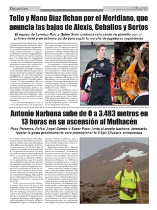 Paco Peramos, Rafael Ángel Gómez o Super Paco, junto al propio Narbona, intentarán
igualar la gesta próximamente para promocionar la II San Silvestre antequerana
37 La Crónica
Del sábado 20 al viernes 26 de junio de 2015Deportes
Tello y Manu Díaz fichan por el Meridiano, que
anuncia las bajas de Alexis, Ceballos y Bertos
Antonio Narbona sube de 0 a 3.483 metros en
13 horas en su ascensión al Mulhacén
No estamos hablando de velocidad,
sino de altitud. No hablamos de dis-
tancias en línea recta, sino del suelo al
cielo. Hablamos de Antonio Narbona,
un antequerano de 54 años que se
entretuvo el pasado fin de semana del
6-7 de junio en alcanzar la cota más
alta de la península ibérica partiendo
desde la cota más baja a nivel del mar.
Comenzaba su odisea en solitario,
con la autosuficiencia que le concedía
una mochila con algo de agua, alimen-
tos energéticos naturales y un poco de
abrigo para paliar las bajadas de tem-
peratura conforme se iban ascen-
diendo cotas. El sábado, desde la esta-
ción de autobuses de Antequera, par-
tía con destino a Málaga. Allí cogía de
nuevo el transporte público para des-
embarcar en Motril, ya entrando el
domingo.
Una vez en tierras granadinas,
Antonio bajó hasta la playa del
Poniente y desde esa cota de 0 metros
sobre el nivel del mar, en la primera
hora del domingo, iniciaba su ascen-
sión y su reto de alcanzar el punto más
alto de la península. 96 kilómetros le
separaban de la cima y del reto perso-
nal de conseguir la hazaña. Vélez de
Benaudalla, Órgiva, Carataunas, Pam-
paneira, Bubión, Capileira... poco a
poco iban quedando atrás, al igual que
descontando horas en el reloj de la
madrugada del domingo.
Llegando al punto de la Holla del
Portillo, sólo restaban apenas una
decena de kilómetros. Durísimos se
hicieron hasta alcanzar la cumbre
debido a una tormenta en forma de
granizo que se sumó a la fiesta a
última hora. Dadas ya las 14:00 horas,
Antonio conseguía coronar la cima y
guardarse en el fondo de su ya nutrido
cajón de retos conseguidos otro más.
Ahora, tras esta prueba de fuego,
otros “locos del comer kilómetros” tie-
nen pensado sumarse a la hazaña para
promocionar la II San Silvestre ante-
querana, que se celebrará el próximo
31 de diciembre a beneficio de Pro-
yecto Hombre Antequera. El organi-
zador de la prueba, Paco Peramos, pre-
tende igualar la odisea junto al propio
Antonio Narbona y rodeado de algu-
nos de los atletas más “mediáticos” de
la San Silvestre como el ganador de la
primera edición, además de la Monu-
mental y el I Trail Finca la Torre, Rafael
Ángel Gómez, o el mítico Super Paco.
Estaremos atentos a las noticias que
nos traigan este grupo de aventureros.
El equipo de Lorenzo Ruiz y Quino Soler continúa reforzando su plantilla con un
primera línea y un extremo zurdo para suplir la marcha de jugadores importantes
Los jugadores Alexis Rodríguez y Leo
Ceballos abandonan las filas del Meri-
dianoAntequera después de permane-
cer en el club durante tres y dos tempo-
radas, respetivamente. El jugador
madrileño se marcha al Ángel Ximénez
de Puente Genil de Asobal, mientras
que el sevillano baja a la categoría de
bronce para incorporarse al Cajasur
Córdoba.Así, se confirman dos nuevas
bajas que se unen a la del capitán Xavi
Bertos, que pone rumbo a Francia.
En el apartado de fichajes, el primera
líneaAlexandre Tello ha inaugurado el
período de incorporaciones en el equipo
antequerano de cara a la temporada
2015/2016 en la categoría de plata del
balonmano español. El jugador valen-
ciano de 22 años procede del Florida
Universitaria Handbol de Primera
Nacional, donde ha permanecido en las
dos últimas temporadas. Antes de esa
etapa militó en la Liga Asobal durante
tres temporadas con el equipo de su ciu-
dad natal, el BM Puerto Sagunto, y pre-
císamente fue en la cantera del mismo
club donde inició su carrera como
deportista.
Con una enorme proyección, el
joven atacante brilla con luz propia
aportando un potente lanzamiento exte-
rior jugando como central o lateral
izquierdo. Sus 1,93 metros de estatura
y 97 kilos de peso contribuyen a un
aumento de calidad en la plantilla del
Meridiano Antequera. En la ciudad de
El Torcal tendrá la oportunidad de
seguir progresando y demostrar su efi-
cacia ofensiva, donde se puede conver-
tir en uno de los referentes del equipo.
Por otra parte, el joven malagueño
Manuel Díaz Mata regresa al sur para
incorporarse a las filas del Meridiano
tras su periplo en el BM Torrelavega,
habiendo militado en la misma catego-
ría que el conjunto antequerano. Manu
llega para fortalecer la ofensiva del
Meridiano con su zurda desde el
extremo. Concretamente predomina en
el contraataque, donde posiblemente
tenga mucho que aportar en el equipo.
Mide 1,83 y pesa 73 kilos.
Inmerso en una familia que vive el
balonmano, el joven jugador es primo
de otro de los que defienden el color
verde de la equipación: Darío Mata.
Cabe destacar que Manu Díaz es cono-
cido por buena parte de la plantilla, ya
que ha compartido equipo con varios
de sus integrantes años atrás.
 