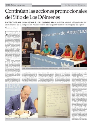 Antequera CiudadLa Crónica 10
Del sábado 11 al viernes 17 de julio de 2015

UN PHOTOCALL ITINERANTE Y UN LIBRO DE ADHESIONES, nuevos reclamos que se
unen al éxito de la campaña en Redes Sociales bajo el gesto ‘dólmen’ en lenguaje de signos
Continúanlasaccionespromocionales
delSitiodeLosDólmenes
U
na semana después del
lanzamiento de la cam-
paña promocional del
Sitio de Los Dólmenes de cara a
su inclusión como Patrimonio
Mundial de la UNESCO, el
Ayuntamiento deAntequera ha
hecho balance y ha presentado
dos nuevas acciones. El alcalde
de Antequera, Manolo Barón,
ha declarado este jueves 9 de
julio que “en tan sólo una
semana han sido tantas las
adhesiones que parece que ha
pasado más tiempo”. “Todas las
redes sociales están cubiertas, y
miles de personas están partici-
pando en las labores de difusión
y apoyo a la candidatura en tan
sólo siete días”, ha señalado el
alcalde, quien ha calificado el
inicio de dicha campaña como
“explosivo”.
Así, el propio alcalde de
Antequera junto a los tenientes
de alcalde de Turismo y Patri-
monio Mundial, Belén Jiménez
y Juan Rosas, respectivamente,
y la presidenta de laAsociación
del Comercio e Industrias de
Antequera, Esther Granados,
han presentado dos nuevas
acciones promocionales den-
tro de esta campaña que el
Ayuntamiento ha impulsado
para la candidatura del Sitio de
Los Dólmenes.
La campaña promocional
municipal comenzaba hace una
semana con la presentación
del logotipo y el eslógan ‘Piedra
sobre piedra’.Ahora se continúa
con la puesta a disponsición de
un photocall itinerante que irá
rotando por todos aquellos
comercios que lo soliciten para
que tanto clientes como empre-
sarios puedan mostrar su apoyo
a la campaña haciéndose una
foto delante del mismo
haciendo el gesto que significa
‘dolmen’en lenguaje de signos,
otro de los reclamos de la pro-
moción que se está efectuando.
El primer establecimiento
que ha solicitado este photocall
ha sido Inmobiliaria Mejías, que
dispone del mismo hasta este
sábado día 11. Todo aquel
comercio que desee disponer de
dicho elemento promocional
puede solicitarlo en la dirección
de correo electrónico candida-
tura@dolmenesantequerapatri-
monio.com, quedando pen-
diente de la asignación de dos
días dependiendo de la dispo-
nibilidad del photocall.
“En laACIAsiempre hemos
usado Los Dólmenes, incluso en
nuestros logotipos. Esperamos
que se adhieran el mayor
número de comercios”, ha
apuntado Esther Granados. Por
su parte, la concejal de Turismo
ha señalado que para una ciu-
dad, ser Patrimonio Mundial
genera muchas visitas turísticas
“y eso repercute en el comer-
cio y en el consumo”.
Otra de las acciones promo-
cionales que se están llevando a
cabo es la puesta a disposición
de toda aquella persona o enti-
dad que lo quiera, de un libro de
adhesiones para que pueda
dejarse constancia por escrito
del apoyo al Sitio de Los Dólme-
nes. Dicho libro está disponible
desde este jueves en las inme-
diaciones de la entrada princi-
pal al Ayuntamiento de Ante-
quera, pretendiéndose en los
próximos días abrir otros dos en
la Oficina Municipal de Turismo
y en El Torcal de Antequera.
Estas acciones promociona-
les están orientadas a captar la
implicación de la sociedad en la
candidatura a Patrimonio Mun-
dial, ya que en el próximo mes
de septiembre recibiremos a téc-
nicos de la UNESCO que valo-
Rosas, Barón, Granados y Jiménez presentan la nueva campaña de apoyo al Sitio de Los Dólmenes.
 Texto: Javier G. España
El alcalde, Manolo Barón, firma en el libro de adhesiones.
 