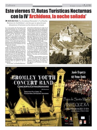 21  La Crónica
Del sábado 11 al viernes 17 de julio de 2015Cultura
La concejalía de Turismo del
Ayuntamiento de Archidona
pone en marcha por cuarto año
el programa ‘Archidona, la noche
soñada. Rutas Turísticas Noctur-
nas’, que se llevará a cabo
durante los meses de julio,
agosto y septiembre. Existen dos
rutas: ‘La Arxiduna Dormida’ y
‘La Huella Barroca en Archi-
dona’. Con este programa se
apuesta por dinamizar el sector
turístico de la localidad en los
meses de verano.
En la ruta ‘La Arxiduna Dor-
mida’se realizará una visita tea-
tralizada al entorno de la Alca-
zaba, donde se puede ver la
única mezquita que se conserva
en la provincia de Málaga. Se
paseará por el recinto amura-
llado y se visitará el Centro de
Interpretación de la Cultura
Mozárabe. Al finalizar la ruta
tendrá lugar una degustación de
comida de la época y de té
moruno.
En la ruta ‘La Huella Barroca’
el turista realizará un viaje en el
tiempo por una de las épocas de
mayor esplendor de la localidad,
y al finalizar la misma se degus-
tarán tapas típicas. Entre los
monumentos que se visitarán se
encuentran el convento de las
Monjas Mínimas, Las Escuelas
Pías, las iglesias de Santa Ana y
de la Victoria, la ermita del Naza-
reno o la plaza Ochavada.
El precio de la ruta ‘La Hue-
lla Barroca’es de 12 euros y la de
‘La Arxiduna Dormida’ es de
16 euros. Los interesados pueden
inscribirse en la Oficina de
Turismo, en plaza Ochavada, 2,
o en el correo oficinadetu-
rismo@archidona.es, en el telé-
fono 952 71 64 79 y en el Face-
book y Twitter de Archidona
Turismo.
Los días disponibles para las
visitas guiadas son los siguien-
tes: el viernes 17 de julio, el
sábado 1 de agosto, el viernes 7
de agosto y el viernes 4 de sep-
tiembre.
Este viernes 17, Rutas Turísticas Nocturnas
con la IV ‘Archidona, la noche soñada’
DOSRUTAS: ‘LaArxidunaDormida’y‘LaHuella
BarrocaenArchidona’,conlasqueseapuestapor
dinamizarelturismoenlosmesesdeverano
 