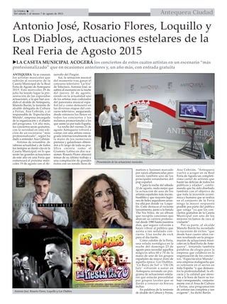 Antequera CiudadLa Crónica 10
Del sábado 1 al viernes 7 de agosto de 2015
Antonio José, Rosario Flores, Loquillo y
Los Diablos, actuaciones estelares de la
Real Feria de Agosto 2015
LA CASETA MUNICIPAL ACOGERÁ los conciertos de estos cuatro artistas en un escenario “más
profesionalizado” que en ocasiones anteriores y, un año más, con entrada gratuita
ANTEQUERA. Ya se conocen
los artistas musicales que
subirán al escenario de la
Caseta Municipal de la Real
Feria de Agosto de Antequera
2015. Este miércoles 29 de
julio ha tenido lugar la pre-
sentación de las esperadas
actuaciones, a la que han acu-
dido el alcalde de Antequera,
Manolo Barón; la teniente de
alcalde delegada de Cultura
y Ferias, Ana Cebrián, y el
responsable de ‘Espectáculos
Mundo’, empresa encargada
de la organización y el diseño
del programa. Un año más,
los conciertos serán gratuitos,
con la novedad en esta edi-
ción de un escenario “más
profesionalizado”, según ha
dado a entender Ana Cebrián.
Artistas de renombre, de
rabiosa actualidad y de todos
los tiempos se darán cita en la
Caseta Municipal, en lo que
serán las grandes actuaciones
de este año en una Feria que
comenzará el próximo miér-
coles 19 de agosto con el de-
sarrollo del Pregón.
Así, la sensación musical
del momento tras ganar el
concurso televisivo ‘La Voz’
de Telecinco, Antonio José, se
subirá al escenario en la noche
del jueves 20 de agosto,
siendo en la actualidad uno
de los artistas más codiciados
del panorama musical espa-
ñol tal y como demostró en
las diversas etapas del con-
curso televisivo, asegurando
desde entonces los llenos en
todos los conciertos y los
reclamos promocionales a los
que asiste ya por toda España.
La noche del viernes 21 de
agosto Antequera volverá a
contar con una artista consa-
grada internacionalmente de
la mano de los numerosos
premios y galardones obteni-
dos a lo largo de toda su pro-
lífica carrera como el
Grammy Latino en dos oca-
siones. Rosario Flores ofrecerá
temas de su último trabajo y
una compilación de grandes
éxitos con un sonido lleno de
matices y fusiones marcado
por raíces aflamencadas pero
siendo también uno de los
principales estandartes del
pop español.
Y para la noche del sábado
22 de agosto, nada mejor que
la actuación de uno de los
artistas españoles más incom-
bustibles y que mayores legio-
nes de fieles seguidores arras-
tra allá por donde va: Loqui-
llo. Cabe destacar el reciente
lanzamiento, junto a la banda
The Nu Niles, de un álbum
que recopila canciones que
abarcan su carrera profesio-
nal desde 1980 hasta nuestros
días, que seguro volverán a
hacer vibrar al público que
asista a tan señalado con-
cierto. Una noche de rock
para el día fuerte.
Como colofón de la Feria,
una velada nostálgica en la
noche del domingo 23 de
agosto para recordar aquellos
mágicos años 60 y 70 de la
mano de uno de los grupos
españoles de mayor éxito de
aquella época: Los Diablos.
‘Un Rayo de Sol’ o ‘Oh Oh
July’ volverán a sonar en
Antequera cerrando un pro-
grama de actuaciones estela-
res que estarán precedidas
por grupos locales que se
darán a conocer en breves
fechas.
En palabras de la teniente
de alcalde de Cultura y Ferias,
Ana Cebrián, “Antequera
vuelve a acoger en su Real
Feria de Agosto un completí-
simo cartel de artistas que
harán las delicias de todos los
públicos y edades”, confir-
mando que ha sido diseñado
también con el objetivo de
que toda la inversión econó-
mica y humana que se realiza
en el conjunto de la Feria
tenga la mayor respuesta
posible por parte del público
que venga “ya que los con-
ciertos gratuitos de la Caseta
Municipal son uno de los
mejores reclamos de cara al
visitante”.
Por su parte, el alcalde
Manolo Barón ha recordado
la sucesión de éxitos “que
desde hace cuatro años vie-
nen resultando ser la progra-
mación de actuaciones musi-
cales en la Real Feria de Ante-
quera”, teniendo también
palabras de elogio para la
empresa que colabora en la
organización de los concier-
tos, ‘Espectáculos Mundo’,
una empresa malagueña que
es referente en el sector en
toda España “y que demues-
tra la profesionalidad, la efi-
cacia y la calidad que ateso-
ran a la hora de hacer su tra-
bajo consiguiendo, conjunta-
mente con el Área de Cultura
y Ferias, una programación
de artistas tan completa y tan
exigente”, ha dicho Barón.Antonio José, Rosario Flores, Loquillo y Los Diablos.
Presentación de las actuaciones musicales.
 