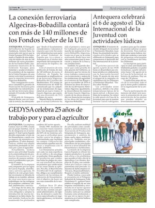 Antequera CiudadLa Crónica 14
Del sábado 1 al viernes 7 de agosto de 2015

ANTEQUERA. El Delegado
del Gobierno de España en
Andalucía, Antonio Sanz, ha
anunciado este jueves que la
Unión Europea (UE) ha infor-
mado a España de una atribu-
ción de fondos de más de 140
millones de euros proceden-
tes de los Fondos Feder, (ins-
trumento financiero de la
Comisión Europea para
fomentar y ayudar al desarro-
llo económico de las regiones
de la Unión Europea con una
menor actividad económica)
para la conexión ferroviaria
Algeciras-Bobadilla.
Esta consignación econó-
mica consolida la garantía de
financiación necesaria para
emprender las infraestructu-
ras del eje ferroviario deno-
minado el Corredor del Medi-
terráneo.
El alcalde de Antequera,
Manolo Barón, una vez cono-
cida la noticia, ha subrayado-
que “desde el Ayuntamiento
consideramos y valoramos el
impulso que está llevando
esta infraestructura por parte
del actual Gobierno de
España que va a situar a
Antequera en el núcleo más
importante del transporte de
mercancías de España y de
Europa”.
Con el anuncio de esta
atribución de fondos de más
de 140 millones de euros, el
Gobierno de España ha
demostrado su implicación en
el eje ferroviario Algeciras-
Bobadilla del Corredor del
Mediterráneo. El Consejo de
Administración de ADIF ha
comunicado que va a adjudi-
car las instalaciones de segu-
ridad de un nuevo tramo, el
Gaucín-Algeciras, que supon-
drá una inversión de 19,5
millones de euros.
Manolo Barón ha señalado
que el actual Gobierno ha
sido el primero y único que
ha trabajado por poner en
marcha las mejoras en el tra-
yecto Bobadilla-Algeciras,
tramo en el que ya se están
realizando desde hace tres
años actuaciones para la reno-
vación y mejora de la línea y
sus instalacioines.
También, ha querido des-
tacar que como prueba de
esta apuesta del Gobierno, se
demuestra que los inicios de
estos trabajos comenzaron
con la renovación y mejora de
las instalaciones de seguridad
en el entorno de San Roque y
que en noviembre de 2014 se
licitaron las obras de renova-
ción de vía del trayecto Almo-
raima-Algeciras. Igualmente,
se desarrollaron las mejoras
del tramo Gaucín-Algeciras,
a parte de las ahora anuncia-
das con financiación europea
en las obras del tramo total
Algeciras-Bobadilla.
La conexión ferroviaria
Algeciras-Bobadilla contará
con más de 140 millones de
los Fondos Feder de la UE
ANTEQUERA. La empresa
Gedysa nace en 1990, creada
por un grupo familiar, con el
fin de integrarse en el sector
agrario. D. José García Espada
decidió emprender el reto de
los fitosanitarios y unirlo con
su negocio de neumáticos y
gasolineras. 25 años después,
Gedysa, celebra una amplia
trayectoria prestando un ser-
vicio por y para el agricultor.
Actualmente, Gedysa
ejerce una actividad basada
en la comercialización de pro-
ductos fitosanitarios y en
resolver de manera satisfac-
toria la problemática que pre-
senta el campo.
El nombre de la empresa
está compuesto por las siglas
de García Espada, distribu-
ción y servicio agrícola. El
objetivo de este grupo fami-
liar era resumir su filosofía de
trabajo en un nombre, además
de crear una marca que se
indentifique con las consignas
de la empresa: confianza, cali-
dad, distribución y servicio.
A lo largo de los años, las
distintas empresas se han
visto obligadas a adoptar la
introducción de nuevas tec-
nologías en su labor diaria. En
este sentido, Gedysa ha ido
asumiendo los profundos
cambios del sector agrario.
Desde 1990 -momento de
su creación- hasta nuestros
días, han desaparecido más
del 60% de las materias acti-
vas que se utilizaban para
luchar contra las plagas y
enfermedades que asotaban
los campos. Gedysa ha ido
seleccionado aquellas más efi-
caces y resptuosas con el
medio ambiente.
Los fitosanarios actuales
son cada vez más espeíficos
de un cultivo y de una plaga
en particular. Atrás quedaron,
los productos que comba-
tían todas las plagas sin cono-
cer con exactiud los efectos
secundarios que conllevarían
en las zonas donde se aplic-
sen. Por ello, el Real Decreto
311/2012 del 14 de septiem-
bre, obliga a un cumplimiento
exhastivo de las normas de
aplicación de fitosanitarios,
con el objetivo de hacer un
uso más sostenible de lo mis-
mos.
Gedysa lleva 25 años
adaptándose a los cambios.
Hoy en día, cuentan con per-
sonal administrativo, de logís-
tica, de almacén y cuatro téc-
nicos especializados en inge-
niería agrónoma y en técnicas
agrícolas.
Por ello, realizan multitud
de actividades como coordi-
nación y servició técnico a la
Asociación de Producción
Integrada de Antequera, ase-
soramiento y análisis de
hojas, suelo, agua, multiresi-
duos, etc. También, son los
principales vendedores y dis-
tribuidores de las principales
marcas a nivel mundial de
Fitosanitarios y Fertilizantes.
La misión de la empresa
García Espada es ofrecer los
mejores productos y la ayuda
más eficaz a los problemas
que sacuden el día a día de la
agricultura. Los clientes, des-
pués de 25 años, son conside-
rados por Gedysa como su
patrimonio más preciado. La
máxima de dicha empresa es:
‘Eficacia, Responsabilidad y
Respeto al medio ambiente’.
Desde Gedysa -cuya sede
se encuentra en el Polígono
Industrial de Antequera, Calle
Hortelanos 9-, quieren hacer
público el orgullo de ser una
empresa consolidada y reco-
nocida en el sector agrario
gracias a unos clientes excep-
cionales, tanto por su calidad
humana como profesional, a
los que sin su apoyo la per-
manencia en el sector hubiera
sido complicada.
GEDYSAcelebra25añosde
trabajoporyparaelagricultor
Antequera celebrará
el 6 de agosto el Día
Internacional de la
Juventud con
actividades lúdicas
ANTEQUERA. El teniente de
alcalde delegado de Juventud
y Patrimonio Mundial, Juan
Rosas, ha presentado las prin-
cipales actividades que se
celebrarán en Antequera para
conmemorar el desarrollo del
Día Internacional de la Juven-
tud.
El próximo jueves 6 de
agosto a partir de las 19:00
horas se desarrollará una yin-
kana temática en colaboración
con la Asociasión Juvenil
Torka. El asunto de esta será
el eslogan de la campaña a la
candidatura de los Dólmenes
a Patrimonio Mundial: “Pie-
dra sobre Piedra”.
Las actividades serán
acuáticas, debido a las altas
temperaturas típicas de la
época estival, y destaca una
fiesta de la espuma. Se cortará
la calle anexa a la Casa de la
Juventud para que se puedan
instalar varios toboganes
acuáticos para que los asisten-
tes puedan saborear un poco
de diversión. Para realizar
todas estas tareas lúdicas, ten-
drán que contestar a una serie
de preguntas relacionadas
con la candidatura del Sitio
los Dólmenes.
La inscripción para parti-
cipar en estas actividades será
totalmente gratuita y se podrá
formalizar, a partir del pró-
ximo lunes 3 de agosto en la
la Casa de la Juventud, en
horario de mañana. Hay un
cupo de 150 plazas.
Y media hora antes del ini-
cio de la actividad, todo el
que lo desee podrá colaborar
en la organización de la yin-
cana.
Para la participación de
menores de edad, será nece-
sario la presentación de una
autorización de los padres
que pueden obtener en
www.asociaciontorka.com
 