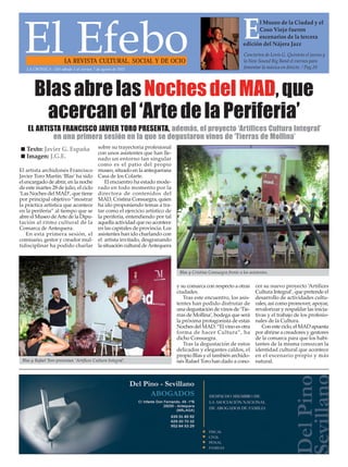 El EfeboLA REVISTA CULTURAL, SOCIAL Y DE OCIO
Conciertos de Lovis G. Quinteto el jueves y
la New Sound Big Band el viernes para
fomentar la música en directo. / Pag.20
El Museo de la Ciudad y el
Coso Viejo fueron
escenarios de la tercera
edición del Nájera Jazz
BlasabrelasNochesdelMAD,que
acercanel‘ArtedelaPeriferia’
El artista archidonés Francisco
Javier Toro Martín ‘Blas’ ha sido
el encargado de abrir, en la noche
de este martes 28 de julio, el ciclo
‘Las Noches del MAD’, que tiene
por principal objetivo “mostrar
la práctica artística que acontece
en la periferia” al tiempo que se
abre el Museo deArte de la Dipu-
tación al ritmo cultural de la
Comarca de Antequera.
En esta primera sesión, el
comisario, gestor y creador mul-
tidisciplinar ha podido charlar
sobre su trayectoria profesional
con unos asistentes que han lle-
nado un entorno tan singular
como es el patio del propio
museo, situado en la antequerana
Casa de los Colarte.
El encuentro ha estado mode-
rado en todo momento por la
directora de contenidos del
MAD, Cristina Consuegra, quien
ha ido proponiendo temas a tra-
tar como el ejercicio artístico de
la periferia, entendiendo por tal
aquella actividad que no acontece
en las capitales de provincia. Los
asistentes han ido charlando con
el artista invitado, desgranando
la situación cultural deAntequera
y su comarca con respecto a otras
ciudades.
Tras este encuentro, los asis-
tentes han podido disfrutar de
una degustación de vinos de ‘Tie-
rras de Mollina’, bodega que será
la próxima protagonista de estas
Noches del MAD. “El vino es otra
forma de hacer Cultura”, ha
dicho Consuegra.
Tras la degustación de estos
delicados y elegantes caldos, el
propio Blas y el también archido-
nés Rafael Toro han dado a cono-
cer su nuevo proyecto ‘Artífices
Cultura Integral’, que pretende el
desarrollo de actividades cultu-
rales, así como promover, apoyar,
revalorizar y respaldar las inicia-
tivas y el trabajo de los profesio-
nales de la Cultura.
Con este ciclo, el MAD apuesta
por abrirse a creadores y gestores
de la comarca para que los habi-
tantes de la misma conozcan la
identidad cultural que acontece
en el escenario propio y más
natural.Blas y Rafael Toro presentan ‘Artífices Cultura Integral’.
 Texto: Javier G. España
 Imagen: J.G.E.
Blas y Cristina Consuegra frente a los asistentes.
EL ARTISTA FRANCISCO JAVIER TORO PRESENTA, además, el proyecto ‘Artífices Cultura Integral’
en una primera sesión en la que se degustaron vinos de ‘Tierras de Mollina’
LA CRÓNICA - Del sábado 1 al viernes 7 de agosto de 2015
 