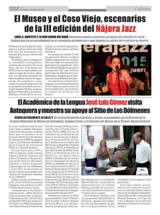 El Efebo 20
Del sábado 1 al viernes 7 de agosto de 2015 Cultura

ElAcadémicodelaLenguaJoséLuisGómezvisita
AntequeraymuestrasuapoyoalSitiodeLosDólmenes
El Museo de la Ciudad de Ante-
quera y la plaza del Coso Viejo
han sido los escenarios esta
semana de la tercera edición del
Nájera Jazz.
El festival, que se consagra en
el calendario antequerano,
comenzaba el jueves 23 en el
Patio de las Columnas del
MVCAcon un soprendente con-
cierto a cargo de Lovis G. Quin-
teto. La cantante alemana con
alma brasileña ofreció el espec-
táculo ‘Vai aconteçer’, repa-
sando los sonidos populares de
la geografía brasileña junto a
Ángel Andrés Muñoz al piano,
Manuel Montilla a la batería,
Matheus Prado Mota al con-
trabajo y Cristóbal Agramonte
Peñalver al saxo tenor y la flauta
travesera.
La clausura, el viernes 31 con
un concierto abierto a todo el
público antequerano en la plaza
del Coso Viejo. Un escenario sin-
gular para el espectáculo de la
New Sound Big Band, proyecto
malagueño del que forman
parte más de 200 músicos pro-
fesionales y dirigido por el ante-
querano Juan Ramón Veredas.
Un repertorio sofisticado y
elegante, con reinterpretaciones
de los clásicos, para cerrar un
festival diferente, que fomenta
la cultura de la música en
directo.
El Museo y el Coso Viejo, escenarios
de la III edición del Nájera Jazz
LOVIS G. QUINTETO Y LA NEW SOUND BIG BAND ofrecieron sendos conciertos el jueves 30 y viernes 31, en un
festival que se va consolidando en el calendario antequerano y que fomenta la cultura de la música en directo
El actor y director teatral José
Luiz Gómez visitaba Antequera
este martes 28 de julio, acompa-
ñado por el director de la
Escuela Municipal de Música
de Antequera (EMMA), Joaquín
Castro, y el director del Museo
de la Ciudad de Antequera
(MVCA), Manuel Romero.
El que fuera entre 1978 y
1981 co-director, junto a Nuria
Espert y Ramón Tamayo, del
Centro Dramático Nacional y
más tarde Director del Teatro
Español, visitó el Conjunto
Arqueológico de Los Dólmenes,
a cuyo Sitio ha mostrado su
apoyo expreso para poder con-
vertirse en Patrimonio Mundial
de la UNESCO.
Gómez ocupa actualmente la
silla ‘Z’ de la Real Academia
Española, tras sustituir en 2011
al fallecido Francisco Ayala.
Afamadísimo y muy galar-
donado actor, caben destacar
entre sus menciones y premios
la Medalla de Oro de la Crítica
de Madrid (1975) por Arturo Ui,
el Premio a la Mejor Interpreta-
ción Masculina del Festival de
Cine de Cannes (1976) por Pas-
cual Duarte, el Premio Nacio-
nal de Teatro (1988), la Cruz de
Caballero de la Orden de las
Artes y las Letras de la Repú-
blica Francesa (1997), la Cruz
de Caballero de la Orden del
Mérito de la República Federal
Alemana (1997), la Medalla de
Oro del Círculo de Bellas Artes
(2001), la Medalla de Oro al
Mérito en las Bellas Artes
(2005), el Premio de la Cultura
de la Comunidad de Madrid
(2006), la Medalla de Oro de la
Provincia de Huelva (2011), el
Premio Observatorio D’Achtall
en la categoría de Gestión Cul-
tural (2013), la Gran Cruz de la
Orden del Dos de Mayo de la
Comunidad de Madrid (2014),
el Premio ACTÚA de la Funda-
ción AISGE (2014) y el Premio
a la Excelencia Cultural del Fes-
tival Internacional de Fotogra-
fía Latitudes Huelva 2015.
Durante su estancia en Ante-
quera también visitó el Museo
de la Ciudad, la Real Colegiata
de Santa María y el Ayunta-
miento, donde pudo intercam-
biar impresiones con el alcalde,
Manolo Barón, y mostrarle su
admiración por la calidad,
belleza y estado de conserva-
ción del Patrimonio Histórico
Artístico de la ciudad.
Para finalizar, Enrique Gar-
cía, propietario del Café-Bar ‘A
la Fuerza’, agasajó a los visitan-
tes con una cena repleta de gui-
ños a la gastronomía local,
maridada con los mejores vinos
nacionales.
José Luis Gómez actual-
mente está rodando la pelí-
cula ‘La Isla del Viento’ bajo la
dirección de Manuel Menchón,
descendiente del antequerano
Manuel Romero, en la que da
vida a Miguel de Unamuno
durante su destierro en Fuerte-
ventura.
OCUPA ACTUALMENTE LA SILLA ‘Z’ de la Real Academia Española, y estuvo acompañado por el director de la
Escuela Municipal de Música de Antequera, Joaquín Castro, y el director del Museo de la Ciudad, Manuel Romero
 