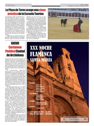21  La Crónica
Del sábado 1 al viernes 7 de agosto de 2015Cultura
LaPlazadeTorosacogeunaclase
prácticadelaEscuelaTaurina
XXXVII
Certamen
PoéticoCiudad
deArchidona
El pasado jueves, 30 de julio, se
daban a conocer los ganadores
del 37ª edición del Certamen
Poético Nacional `Ciudad de
Archidona’ y de la 22ª edición
del Certamen local durante la
presentación de la programa-
ción de la Real Feria de Agosto
2015.
El algecireño, Manuel
Naranjo, es el ganador del
XXXVII Certamen Nacional de
Poesía “Ciudad de Archidona”.
En este concurso de carácter
nacional se han presentado 248
trabajos procedentes de las dis-
tintas comunidades autónomas,
y el poema “Suceso” de Manuel
Naranjo se ha alzado con el pri-
mer premio que recibirá 1.600
euros, medalla de oro y flor
natural.
El segundo premio, con 800
euros, medalla de plata y flor
natural ha sido para el leonés,
Antonio Manilla, por el poema
“La diosa entrevista”. El tercer
premio ha recaído en Ricardo
Bermejo Álvarez, de San Fer-
nando, con el poema “Post
humo” que recibirá medalla de
bronce, 600 euros y flor natural.
En el XXII Certamen Poé-
tico Local “Ciudad de Archi-
dona”, al cual se han presen-
tado once trabajos, el primer
premio ha sido para Francisca
Sánchez Arjona por el poema
“Despierta la esperazna”,
dotado con 400 euros y
diploma. Y el segundo premio,
con 200 euros y diploma, ha
recaído en María Dolores San-
tana por “Madre”.
La entrega de premios tendrá
lugar el sábado, 8 de agosto, en
la plaza Ochavada, antes del
pregón de la Feria de Agosto,
que correrá a cargo del archido-
nés Óscar Montes.
La pasada tarde noche del vier-
nes 24, todos los que se acerca-
ron a la plaza de Toros, pudie-
ron disfrutar de las evoluciones
de varios alumnos de la escuela
taurina de Málaga y de Motril.
La clase práctica estuvo presi-
dida por Francisco Fernandez,
asistido en lo artistico por Fran-
cisco López y en lo veterinario,
por Angel Caracuel, y conto
además con la colaboración en
el festejo de los Aficionados
Practicos Taurinos de Ante-
quera.
Todos los actuantes hicieron
grandes faenas ante sus antago-
nistas, que no fueron refren-
dadas con los aceros, lo que
propició que no se cortara nin-
gún apéndice en toda la noche.
Con erales de excelente pre-
sentación de Santiago Domecq,
que dieron un sensacional juego
para los novilleros, destacando
el lidiado en primer lugar.
También se pudo comprobar
la notable evolucion de nuestro
paisano Eduardo Tortosa, con
respecto a su ultima actuacion
el pasado mes de mayo.
Se espera que la Escuela Tau-
rina de Málaga, cuente año tras
año, con la plaza de Antequera,
para mostrarnos las evolucio-
nes de sus alumnos.
 