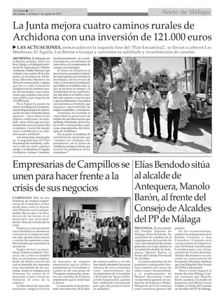 Norte de MálagaLa Crónica 26
Del sábado 1 al viernes 7 de agosto de 2015

ElíasBendodositúa
alalcaldede
Antequera,Manolo
Barón,alfrentedel
ConsejodeAlcaldes
delPPdeMálaga
La Junta mejora cuatro caminos rurales de
Archidona con una inversión de 121.000 euros
 LAS ACTUACIONES, enmarcadas en la segunda fase del ‘Plan Encamina2’, se llevan a cabo en Las
Montoras, El Águila, Los Berros e Iznájar y consisten en asfaltado y revestimiento de cunetas
ARCHIDONA. El delegado del
Gobierno andaluz, José Luis
Ruiz Espejo, y el delegado terri-
torial de Agricultura y Medio
Ambiente,Adolfo Moreno, han
visitado este martes 28 de julio
junto a la alcaldesa de Archi-
dona, Mercedes Montero, las
obras de conservación y mejora
que lleva a cabo la Junta de
Andalucía en los caminos rura-
les del municipio, unas actua-
ciones que suponen una inver-
sión pública por importe de
121.000 euros.
Ruiz Espejo ha puesto de
relieve el trabajo de laAdminis-
tración Regional para las optimi-
zación de estas infraestructuras
agrarias , “para tener en las
mejores condiciones -ha seña-
lado- unos viarios que son fun-
damentales para el desarrollo
económico y social del mundo
rural y contribuyen a su cohe-
sión social y territorial”.
Las actuaciones, enmarcadas
en la segunda fase del Plan
Encamina2 deArchidona, se lle-
van a cabo en cuatro caminos
rurales: Las Montoras, ElAguila,
Los Berros, e Iznajar. Consisten,
fundamentalmente, en acondi-
cionamiento con asfaltado de
todos ellos y el revestimiento de
cunetas con hormigón.
El titular de la Junta en la
provincia ha apuntado el interés
de estas mejoras para facilitar la
movilidad y elevar el nivel de
vida y la economía de población
que habita en el ámbito rural, ya
que se favorece el trabajo y la
rentabilidad de las explotacio-
nes ubicadas en el mismo y tam-
bién dan soporte a nuevos usos
y aprovechamientos, vinculados
a la naturaleza o el turismo, que
impulsen oportunidades de
empleo sostenible y crecimiento.
Asimismo, ha reseñado la
capacidad de generación de
empleo de esta intervención que
asciendea60jornales,deloscua-
les el 60% corresponden a per-
sonas desempleadas del muni-
cipio de Archidona.
Por su parte, la alcaldesa de
Archidona ha apuntado que
“siempre voy a trabajar con-
juntamente con la Junta de
Andalucía, porque se tienen que
resolver los problemas de los
ciudadanos”.
PROVINCIA. El presidente
del Partido Popular de
Málaga, Elías Bendodo, ha
anunciado los cambios en el
organigrama del partido de
cara a las próximas elecciones
generales, en el que destaca la
novedad del alcalde de Ante-
quera, Manolo Barón, al
frente del Consejo Provincial
de Alcaldes.
La nueva estructura de los
populares malagueños des-
taca también por pasar de
ocho a cuatro vicesecretarías,
y el nombramiento de
Manuel Marmolejo como
vicesecretario general, en sus-
titución de Francisco Oblaré.
Margarita del Cid continúa
como secretaria general del
partido.
En las vicesecretarías,
repiten los antequeranos José
Ramón Carmona y Ana
Corredera. Carmona será
vicesecretario de Organiza-
ción Territorial, mientras que
Corredera pasa a ser vicese-
cretaria de Acción Sectorial.
Avelino Barrionuevo se con-
vierte en vicesecretario de
Formación Electoral, mientras
que José Eduardo Díaz lo será
de Política Municipal.
Mario Cortés seguirá al
frente del área Málaga Capi-
tal, mientras que Manolo
Barón sustituye al alcalde de
Estepona, José María García
Urbano, al frente del Consejo
de Alcaldes del PP de Málaga.
EmpresariasdeCampillosse
unenparahacerfrenteala
crisisdesusnegocios
CAMPILLOS. Más de una
treintena de mujeres empre-
sarias de Campillos se han
unido para crear la Asocia-
ción Proyecta, con la cual pre-
tenden dar un giro a la deca-
dencia de las ventas en el
municipio que principal-
mente viene provocada por la
crisis.
Proyecta es una asociación
cuya finalidad es dinamizar
e incentivar el comercio local,
así como aportar ideas nuevas
y reciclar los comercios y esta-
blecimientos que representa la
asociación.
Según declara su presi-
denta, Dolores Gambero "Pro-
yecta, tal y como su nombre
dice, es un proyecto empren-
dedor de futuro a través del
cual se pretende dar respuesta
a las necesidades de las aso-
ciadas, donde se trabajará para
fomentar las ventas en el
municipio y para cruzar las
fronteras al resto de la
comarca".
La idea inicial de crear esta
asociación, surgió en la feria
de muestras de mujeres
empresarias que se celebra
anualmente en la localidad, y
a partir de ahí, este grupo de
33 mujeres empresarias, pusie-
ron los cimientos de Proyecta
entendiendo que la unión hace
la fuerza.
La asociación se ha presen-
tado este miércoles 29 de julio
de manera pública y en ella
han estado presentes las socias
además de otras entidades
como representantes del
Ayuntamiento de la localidad
y del Centro de Apoyo al Des-
arrollo Empresarial, quienes
han colaborado activamente
para que este proyecto inicie
su andadura.
 