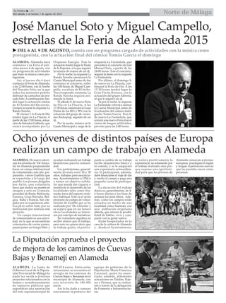 Norte de MálagaLa Crónica 28
Del sábado 1 al viernes 7 de agosto de 2015

José Manuel Soto y Miguel Campello,
estrellas de la Feria de Alameda 2015
ALAMEDA. Alameda dará
comienzo a su Feria el pró-
ximo jueves 6 de agosto, con
un programa de actividades
que tiene la música como pro-
tagonista.
Así, el jueves día 6 dará
comienzo la Feria de Alameda,
a las 22:00 horas, con la Noche
del Pescaíto Frito, en la que
todos los asistentes podrán
disfrutar de cartuchos de pes-
cado frito. Acontinuación, ten-
drá lugar la actuación estelar
de El Andén del Recuerdo.
Cerrará la noche la orquesta La
Banda Sureña.
El viernes 7, la Feria de Día
tendrá lugar en La Placeta. A
partir de las 17:00 horas, actua-
ción de Salvador Gallardo, que
estará acompañado por La
Orquesta Energía. Tras la
actuación tendrá lugar la Fiesta
de la Espuma, a la que seguirá
la música de manos de un dj.
Por la noche, la orquesta La
Banda Sureña amenizará la
Caseta Municipal antes de dar
comienzo al concierto, sobre
las 1:00 horas, de Miguel Cam-
pello, vocalista de El bicho.
Tras el esperado concierto, La
Banda Sureña seguirá ani-
mando la fiesta.
El sábado 8, de nuevo Feria
de Día en La Placeta. A las
17:30 horas comenzará la Gran
Fiesta de los 80’s y 90’s con la
actuación del grupo de versio-
nes Rockopop, seguido de un
dj.
Por la noche, música en la
Caseta Municipal a cargo de la
orquesta La Farándula, que
precederá al concierto de José
Manuel Soto, a partir de las
24:00 horas. Tras el concierto,
seguirá la fiesta con la orquesta
La Farándula.
Por último, el domingo 9,
de nuevo en La Placeta, con-
tinuará la Feria de Día. A las
17:30 horas tendrá lugar la
Gran Fiesta Rociera, con la
actuación del grupo Alboréa,
al que le seguirá un dj.
Ya por la noche, la orquesta
La Farándula volverá a animar
la Caseta Municipal antes de
la actuación del cómico mala-
gueño Tomás García. Tras él,
de nuevo La Farándula, que
cerrará una nueva Feria tras el
cierre de fuegos artificiales,
previsto para las 2:00 horas.
Ocho jóvenes de distintos países de Europa
realizan un campo de trabajo en Alameda
ALAMEDA. De nuevo aterri-
zan los jóvenes de ‘De Amici-
tia’ en Alameda proponiendo
hacer un campo internacional
de voluntariado, este año pre-
parando varios Graffitis que
se repartirán a lo largo del
pueblo. Los jóvenes dirigidos
por Aylin, una voluntaria
turca que realiza un master en
imagen y arte en Granada,
proceden de Rusia, Bielorusia,
Estonia, Gran Bretaña, Bél-
gica, Italia y Francia. Son ele-
gidos por su experiencia artís-
tica pero sobre todo por su
motivación por realizar este
proyecto.
Un campo internacional
de voluntariado es una activi-
dad, en la que se encuentran
voluntarios de varios países,
pasan juntos su tiempo libre y
ayudan realizando un trabajo
beneficioso para la comuni-
dad.
Los participantes, general-
mente jóvenes entre 18 y 30
años, trabajan para asociacio-
nes, Ayuntamientos u ONGs
y tienen un objetivo solida-
rio que pueda dar riqueza o
incentivar el desarrollo de las
localidades tales como Ala-
meda, fuera del espectro turís-
tico habitual. Este es el sexto
proyecto de campo de volun-
tariado de Graffiti que se ha
realizado por ‘De Amicitia’ y
se espera que en un futuro
otras localidades se intere-
sen por este tipo de iniciativas.
Ser voluntario significa no
recibir dinero por el trabajo,
pero esto no quiere decir que
se trabaje gratis; el partici-
pante a cambio de su trabajo
recibe alojamiento básico y
la comida, y se le asegurará
una experiencia extraordina-
ria. El participante, además,
debe financiarse el viaje de ida
y vuelta al campo y paga una
pequeña cuota de participa-
ción.
La duración del trabajo
diario es, generalmente, de 4-
6 horas diarias y los fines de
semana los tiene libres. Ade-
más, como los campos están
situados en medio de una
localidad como Alameda, con
una población originaria
abierta, que ofrecen la posibi-
lidad de hablar, vivir y com-
partir con la gente nativa.
Están hospedados en la
casa de la cultura de Alameda
y , desde el Ayuntamiento,
se valora positivamente la
experiencia, no solamente por
el trabajo realizado sino por-
que supone una oportuni-
dad para que los jóvenes de
Alameda conozcan a jóvenes
europeos, practiquen el inglés
y tengan experiencias nuevas
que les permita crecer como
personas.
La Diputación aprueba el proyecto
de mejora de los caminos de Cuevas
Bajas y Benamejí en Alameda
ALAMEDA. La Junta de
Gobierno Local de la Diputa-
ción Provincial de Málaga ha
dado luz verde a diversos
proyectos relacionados con la
mejora y acondicionamiento
de espacios públicos que
supondrán una aportación
del ente supramunicipal de
595.014 euros. Entre estas
actuaciones se encuentra el
arreglo de los caminos de
Cuevas Bajas y Benamejí en el
municipio de Alameda, con
una inversión de 186.000
euros.
Así lo ha dado a conocer
esta semana la portavoz del
equipo de gobierno de la
Diputación, María Francisca
Caracuel, quien ha anun-
ciado, además, diferentes
actuaciones en Totalán, Puje-
rra y Periana, que se realiza-
rán a través de la delegación
de Fomento e Infraestructu-
ras.
 DEL 6 AL 9 DE AGOSTO, cuenta con un programa cargado de actividades con la música como
protagonista, con la actuación final del cómico Tomás García el domingo
 