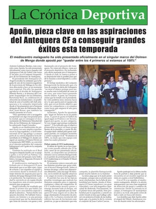Apoño, pieza clave en las aspiraciones
del Antequera CF a conseguir grandes
éxitos esta temporada
Antonio Galdeano Benítez, más cono-
cido como Apoño, ha sido presentado
oficialmente como nuevo jugador del
Antequera Club de Fútbol, este lunes
27 de julio, en el Conjunto Arqueoló-
gico de los Dólmenes de Antequera.
El presidente del Antequera CF,
Ángel González ha señalado que la lle-
gada de uno de los mejores jugadores
de la provincia de Málaga en los últi-
mos años junto a Isco, es un momento
muy especial. Por ello, ha querido
agradecer al alcalde de Antequera,
Manolo Barón; y al director del Con-
junto Arqueológico de los Dólmenes,
Bartolomé Ruiz, su colaboración al
ofrecerles las instalaciones y la posibi-
lidad de unir el nombre del club ante-
querano a la campaña impulsada
desde el Ayuntamiento por el teniente
delegado del área de Patrimonio Mun-
dial, Juan Rosas, que también ha
estado presente en el acto.
“Hoy queríamos unir a un jugador
excepcional con algo execpcional para
la ciudad, que es conseguir el reco-
nocimiento de Patrimonio Mundial del
Sitio de los Dólmenes de Antequera”,
ha subrayado Ángel González.
Apoño es un mediocentro de pri-
mer nivel con una amplía experien-
cia en la Liga española y a nivel inter-
nacional, en la Liga griega. La mayor
parte de su carrera deportiva la ha de-
sarrollado en el Málaga CF, donde con-
siguió un ascenso a Primera Divión en
la temporada 2007/2008 y se convirtió
en el máximo goleador del conjunto
balnquiazul con 9 goles en la campaña
2008/2009.
También ha militado en el Real
Zaragoza dejando huella con su juego
y goles; y en la UD Las Palmas. Los
últimos meses del pasado curso futbo-
lístico, los jugó en Segunda División B
con el CD El Palo.
El mediocentro malagueño ha
fichado por el Antequera CF para
demostrar que es un líder nato, capaz
de echarse a sus espaldas el equipo y
convertirse desde la medular en el
mejor director de orquesta para que la
sinfonía del juego blanquiverde suene
a la perfección. Su experiencia y cali-
dad le convierte en un espejo donde
los jugadores más jóvenes pueden
mirarse para progresar.
Ángel González ha resaltado que
desde el primer día que habló con
Apoño, tuvo una sintonía especial y
desde la directiva , “hemos hecho una
apuesta decidida. He hablado franca-
mente con Antonio y es una persona
excepcional que me ha demostrado
que viene de corazón, con ganas y está
ilusionado con el proyecto del Ante-
quera. No viene por dinero, viene por
el proyecto deportivo. Ha rechazado
una oferta mareante por el Antequera.
Y desde el club, le vamos a poner a
su disposición todo lo posible para que
dé lo máximo a nivel deportivo y como
persona”.
El fichaje mediático del conjunto
blanquiverde ha destacado que a la
hora de aceptar la oferta del Antequera
“no miré el dinero porque para mí,
es mucho más la felicidad de estar en
mi casa, que estar fuera ganando
mucho dinero. A parte, las conversa-
ciones que he tenido con el presidente,
he visto palabras muy sinceras hacia
mí y lo que quería para el equipo este
año, que era un bonito objetivo que
entre los compañeros y yo estamos
como locos que empiece el año para
conseguirlo”.
Asimismo, Apoño ha apuntado
que “jugar en Tercera no es un pasito
atrás. A quien le gusta el fútbol da
igual jugar en Primera o en Tercera,
jugará por gusto, no por categoría.
Yo voy a jugar aquí porque realmente
quiero”. Y ha indicado que el objetivo
primordial es hacer un buen grupo
dentro de la plantilla y a partir de ahí,
el equipo tiene calidad para ganar cual-
quier partido, en cualquier momento
y contra cualquier rival. “Si estamos al
100%, no dudo que este equipo esté
entre los cuatro primeros”.
Debut contra el CD Casabermeja
El debut de Apoño no se hizo espe-
rar y este pasado sábado día 25 de
julio, antes de ser presentado oficial-
mente, ya disputaba sus primeros
minutos con la camiseta blanquiverde
en el partido de pretemporada ante el
CD Casabermeja en el Estadio El Maulí
de Antequera.
El encuentro estuvo marcado por
las distintas pruebas que quiso reali-
zar el técnico blanquiverde. Sobre el
terreno de juego, colocó tres alineacio-
nes diferentes, cada una jugó 30 minu-
tos, con la misión de repartir esfuerzos
y no cargar en exceso a los jugadores.
El partido fue una de las típicas
pruebas veraniegas que realizan los
distintos conjuntos para ir cogiendo
confianza y ritmo de competición. El
CD Casabermeja mostró ganas y
entrega durante todo el choque, sin
embargo, se vio superado por unAnte-
quera CF muy seguro en su idea de
juego dominando el encuentro de prin-
cipio a fin. La buena circulación del
esférico fue uno de los factores más
positivos, ya que se demostró que esta
campaña, la plantilla blanquiverde
posee mucho talento en la medular.
La única pega que se le pudo poner
al equipo, aunque aún es pronto para
sacar conclusiones, fue la falta de pro-
fundidad por banda, donde el Ante-
quera CF tiene jugadores con gran
velocidad y con una magnífica capa-
cidad de desborde. Precisamente, en
el primer tercio del partido, Soto pro-
fundizó por la izquierda y conectó un
centro tocado al área que Gallego cabe-
ceó con potencia al fondo de las mallas,
tanto que a la postre le dió la victoria
al conjunto de Juan Carlos Cuevas.
Apoño participó en la última media
hora de partido y dejó patente que se
encuentra en un escalón superior al
resto en cuanto a nivel futbolístico.
Con el 10 a su espalda, el medio-
centro malagueño, deleitó a la afición
antequerana con una clase magistral
de dirección de juego y cambios de
orientación. Desde su entrada en el
campo, el Antequera CF monopolizó
el cuero y su rival, solo pudo correr de
lado a lado en busca del mismo.
Los destellos que dejó Apoño sobre
el césped del Maulí, iluminaron ros-
tros de ilusión entre los aficionados.
El mediocentro malagueño ha sido presentado oficialmente en el singular marco del Dolmen
de Menga donde apostó por “quedar entre los 4 primeros si estamos al 100%”
La Crónica Deportiva
 