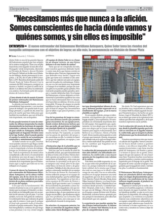 QuinoSoleresunadelasgrandesfiguras
del balonmano español que han surgido
delacanteramalagueña.Tieneunaamplía
trayectoriacomojugadoralmásaltonivel.
Ha jugado veinte temporadas, dieciocho
en División de Honor y dos en División
deHonorB.DebutóenlaéliteconelMaris-
tasdeMálaga,dondepermaneció4cam-
pañas, y de ahí, dió el salto al BM Grano-
llersyalFCBarcelona(formandopartedel
Dream Team de Valero Rivera). Con la
camisetadelBMAntequeraconsiguióun
ascenso aAsobal y se ganó el cariño de la
afición.Losúltimostresaños,haentrenado
alacanterayhaformadopartedelcuerpo
técnico de Lorenzo Ruiz.
¿Cómoafrontaelretodeasumirelpuesto
de primer entrenador del Balonmano
Meridiano Antequera?
Laafrontoconmuchailusión,conres-
ponsabilidad lógicamente y con muchas
ganasdetrabajarydeaportartodoloque
tengopensado,yapartirdeahí,teneresa
pizca de suerte que hace falta para que
tambiénlosresultados,quesonalfinallo
más importante, nos acompañen.
Elañopasadoterminóelcursodeentre-
nador,lasúltimastemporadashaestado
desempeñandolasfuncionesdesegundo
entrenadoryademás,hasidounjugador
de gran calado en Antequera, donde ha
jugadotantoenSegundaDivisióncomo
enlaLigaAsobal.¿Quélepuedeaportar
al equipo la unión de ser actualmente
entrenador y anteriormente jugador?
Al haber estado en su piel, muchas
vecespuedesconocerloquellegaasentir
un jugador en determinadas situaciones
y eso es importante a la hora de trabajar,
porque no olvidemos que somos perso-
nas. Toda la experiencia de tantos años
compitiendoaaltonivelyelconocimiento
de sentirme uno más de aquí y de llevar
10añosenlaciudad,hacequetengacono-
cimientodeloimportantequeeselbalon-
mano aquí y espero que todo eso se vea
reflejado en el equipo.
A pesar de ejercer las funciones de pri-
mer entrenador del Balonmano Meri-
diano Antequera y ser la cabeza visible
del equipo, una de las claves de su tra-
bajodiarioesestarrodeadodeuncuerpo
técnicodesuplenaconfianzaparatraba-
jar en pro del equipo.
Creo que eso es fundamental. Mi
maneradepensaresasí,yonoquieroayu-
dantesqueseponganelchándalysesien-
tenalladoenunbanquilloparaverunpar-
tidolos60minutosapiedepista.Yeneste
sentido,noloson.Songentedeconfianza.
Unentrenadortienequerodearsedegente
que sabe lo mismo o más que él, porque
al final sale ganando todo el mundo,
incluidoelpropioentrenador.Tengoabso-
lutatranquilidadyconfianzadequetengo
a esas personas y no voy a tener ningún
problema.
¿El equipo de Quino Soler se va a basar
en un ataque certero, en una férrea
defensa o en una fusión de ambos?
Tiene que ser un compendio de todo,
pero nosotros queremos defender fuerte
y correr más de lo que hemos corrido en
losúltimosaños.Paraeso,lógicamentehay
que defender muy fuerte y lograr esos
goles que tanto nos costaban el año ante-
rioryquetanvaliosossonparaunequipo,
quesonlosgolesdecontraataque.Enton-
ces,esovaaserunafacetamuyimportante
yelataqueloestambién,porquesinmar-
cargolesnosepuedenganarpartidos.Pero
marcandopoquitospuedesganarlos,siem-
pre y cuando defiendas bien. En el juego
del balonmano, el tema defensivo es fun-
damentalalpermitirteequilibrarlascosas
que no haces demasiado bien en ataque,
silohacesbienendefensa.Alrevés,escasi
imposible. El juego de ataque no puede
equilibrar lo que no haga la defensa, por-
que al final en ataque hay lanzamientos
que se fallan o que para el portero, y eso
no es posible.
Una de las premisas de juego es conse-
guir una defensa fuerte que permita
ganar encuentros. En un equipo joven,
donde existen deficiencias tácticas que
hayquepulir,¿dequéformaseimplanta
ese concepto dentro de la plantilla?
Entrenando mucho. Entrenando
mucho tiempo. Por supuesto, se cuenta
con las ganas de aprender del grupo y
de convertirse en ello. La misión es hacer
un grupo de jugadores, un equipo, y eso
lleva su tiempo.
¿Destacarías algo de la plantilla que se
ha conformado para esta temporada?
Solo hay que ver la media de edad de
laplantillaactual,queaproximadamente
sesitúaentornoalos22años.Hemosdeci-
dido apostar por gente joven y evidente-
mentetieneunhándicapyotrascosasque
son buenas. La juventud ya de por sí, no
es tampoco una virtud, pero te da capa-
cidad física a la hora de correr y de gene-
rarilusión.Hablabaelotrodíaconuncom-
pañero,entrenadortambiéndeunequipo
de División de Honor B y hacíamos la
misma reflexión porque es un equipo de
unaciudadpequeñayquehasufridobajas
importantes. Sus jugadores se han ido a
otros equipos de División de Honor y
demás,igualquenuestrocaso.Lamejora
de la economía ha permitido a unos clu-
besaccederaunosjugadoresalosqueno-
sotros no tenemos posibilidad. Si tuviera
quedestacaralgo,esquequeremosserun
equiporeconocibleyquetendremosalgún
que otro problema con la bisoñez del
equipo,perobueno,soncosasquesevan
aprendiendo durante la temporada.
En relación a la respuesta anterior, las
bajas ya conocidas de jugadores impor-
tantescomoAlexisRodríguezoJaviBer-
tos (que desempeñaban labores de ata-
que y defensa) pueden repercutir en el
rendimiento del equipo. ¿Con la nueva
plantilla se suplen?
Esunequipodistinto,porqueeviden-
temente, son jugadores que ya tenían un
bagajeamplíoyunaexperiencia.De-sem-
peñabanunrolbastanteimportanteden-
tro del equipo. Son jugadores que, egoís-
tamente, no nos alegra que se hayan ido
pero nos alegra que se vayan a equipos
mejores para seguir evolucionando. Javi
Bertos se va a Francia y Alexis a Puente
Genil.Ahoranuestrapreocupaciónessolo
el grupo que tenemos. Quizás, tengamos
quetrabajarmásenloqueeseljuegocolec-
tivoymenosindividual.Esepuedeseruno
de los cambios que hagamos en el
esquema de juego.
Lareduccióndelpresupuestoenlosúlti-
mos años debido a las dificultades eco-
nómicas, ha conllevado a una mayor
apuesta por los jugadores más valiosos
de la cantera.
Estotieneunadoblerespuesta:síyno.
Sí, ya que estás más pendiente de la can-
tera y no, porque realmente si el jugador
tiene calidad, da lo mismo que el juga-
dor esté en casa (que es lo ideal) o que
venga de otro sitio. Eso no es relevante,
nosotros en el equipo tenemos una serie
de jugadores que son de la cantera como
FranAlarcón,FrancisMorales,Borja,Jesús
Mijas,JuanmaCabrerayvaahacerlapre-
temporadaRafaArjona.Mairelesllevacon
nosotros desde juvenil y Cristóbal tam-
bién. Después, están Luis yAlberto Cas-
tro que son de Málaga y llevan tres años
enelequipoapesardetenersolo20años.
Realmente,nosotroshemosapostadopor
eso,porquelonecesitamos,peroelloshan
demostrado que son capaces.
La experiencia que pueden aportar los
dos fichajes internacionales, el chileno
Moll y el cubano Yoel Moreno, le da un
plus de competitividad al club.
Sin duda. De Yoel esperamos que sea
un hombre muy importante en defensa.
YCristianMollhaestadojugandolosJue-
gos Panamericanos y ha hecho un gran
torneo. Jugó el Mundial de Qatar 2015 y
esosetienequenotarenlaexperienciatan
valiosaqueelloshanadquiridoydelaque
nosotros esperamos sacar partido.
Con la reducción del precio de los abo-
nos,desdelaplantillaesperáisquelaafi-
ción se convierta en el jugador número
8,ysobretodo,queserecuperelaafición
albalonmanoquehademostradolaciu-
dad.
Nosotrosnecesitamosmásquenunca
alaaficióndelArgüelles.Somosconscien-
tes de hacia dónde vamos y quiénes
somos, y sin ellos es imposible. Es un
equipo jovencísimo y que tiene mucha
gente deAntequera, con ilusión y ganas;
y si tienen el apoyo de su gente, estoy
segurodequesoncapacesylovanahacer
muybien.Nosotrosmuchasveceshemos
ganadopartidosypuntoscontraequipos
superiores por el empuje de la gente. Por
lasganasdeveniraayudaralequipoyme
gustaríaquelosjugadoresnotenysientan
ese plus. La afición es fundamental.
El Balonmano Meridiano Antequera
tiene un calendario difícil esta tempo-
rada.Loslargosdesplazamientosquese
abordan y las condiciones de los viajes
influyen negativamente, al producir un
desgate mayor al equipo.
Viajamoselviernesporlanoche,dor-
mimosenelautobús,jugamosyvolvemos
justo después de jugar el partido. Eso es
un hándicap terrible, ya que no es lo más
idealparaundeportista,sinembargo,hay
que aceptarlo y ya veremos si se pueden
mejorar esas condiciones. Queremos ser
unequipocompetitivoencadapartido,lo
quepasaesque,sabemosquecuandotie-
nes enfrente a rivales superiores, te va a
costarmásynosotrosnovamosadejarde
intentarlo.
"Necesitamosmásquenuncaalaafición.
Somosconscientesdehaciadóndevamosy
quiénessomos,ysinellosesimposible"
 Texto: Eduardo J. Villalón
ENTREVISTA El nuevo entrenador del Balonmano Meridiano Antequera, Quino Soler toma las riendas del
banquillo antequerano con el objetivo de lograr, un año más, la permanencia en División de Honor Plata
37  La Crónica
Del sábado 1 al viernes 7 de agosto de 2015Deportes
 