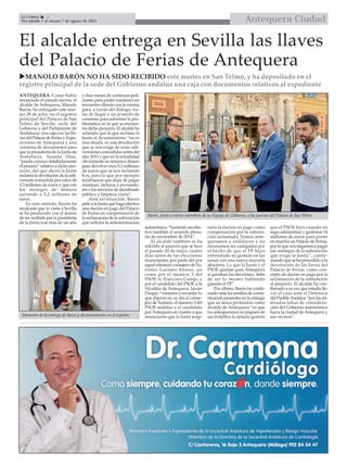 Antequera CiudadLa Crónica 4
Del sábado 1 al viernes 7 de agosto de 2015

El alcalde entrega en Sevilla las llaves
del Palacio de Ferias de Antequera
MANOLO BARÓN NO HA SIDO RECIBIDO este martes en San Telmo, y ha depositado en el
registro principal de la sede del Gobierno andaluz una caja con documentos relativos al expediente
ANTEQUERA. Como había
anunciado el pasado jueves, el
alcalde de Antequera, Manolo
Barón, ha entregado este mar-
tes 28 de julio, en el registro
principal del Palacio de San
Telmo de Sevilla -sede del
Gobierno y del Parlamento de
Andalucía- una caja con las lla-
ves del Palacio de Ferias y Expo-
siciones de Antequera y una
veintena de documentos para
que la presidenta de la Junta de
Andalucía, Susana Díaz,
“pueda conocer detalladamente
el proceso” relativo a dicho pro-
yecto, del que ahora la Junta
reclama la devolución de la sub-
vención concedida por valor de
3,3 millones de euros y que con
los recargos de demora
asciende a 5,2 millones de
euros.
En este sentido, Barón ha
recalcado que la visita a Sevilla
se ha producido con el ánimo
de ser recibido por la presidenta
de la Junta tras más de un año
y diez meses de continuas peti-
ciones para poder mantener un
encuentro directo con la misma
para, a través del diálogo, tra-
tar de llegar a un acuerdo de
consenso para solventar la pro-
blemática en la que se encuen-
tra dicho proyecto. El alcalde ha
aclarado que lo que reclama la
Junta al Ayuntamiento “no es
una deuda, es una devolución
que se nos exige de unas sub-
venciones concedidas antes del
año 2010 y que en la actualidad
obviamente no tenemos dinero
para devolver esos 5,2 millones
de euros que se nos reclaman
hoy, para lo que por ejemplo
tendríamos que dejar de pagar
nóminas, facturas a proveedo-
res o los servicios de alumbrado
público y limpieza viaria”.
Ante tal situación, Barón
pide a la Junta que haga efectiva
una dación en pago del Palacio
de Ferias en compensación de
la reclamación de la subvención
que solicita la administración
autonómica, “haciendo así efec-
tivo también el acuerdo plena-
rio de noviembre de 2014”.
El alcalde también se ha
referido al anuncio que se hizo
el pasado 20 de mayo, cuatro
días antes de las elecciones
municipales, por parte del por
aquel entonces consejero de Tu-
rismo, Luciano Alonso, así
como por el número 3 del
PSOE-A, Francisco Conejo, y
por el candidato del PSOE a la
Alcaldía de Antequera, Javier
Duque: “venimos a recordar lo
que dijeron en su día el conse-
jero de Turismo, el número 3 del
PSOE andaluz y el candidato
porAntequera en cuanto a que
anunciaron que la Junta acep-
taría la dación en pago como
compensación por la subven-
ción reclamada. Somos ante-
queranos y andaluces y no
merecemos ser castigados por
el hecho de que el PP haya
refrendado su gestión en las
urnas con una nueva mayoría
absoluta. Lo que la Junta y el
PSOE querían para Antequera
si ganaban las elecciones, debe
de ser lo mismo habiendo
ganado el PP”.
Por último, Barón ha confir-
mado ante los medios de comu-
nicación presentes en la entrega
que su única pretensión como
alcalde de Antequera “es que
los antequeranos no paguen de
sus bolsillos la nefasta gestión
que el PSOE hizo cuando no
supo administrar y gestionar 14
millones de euros para poner
en marcha un Palacio de Ferias,
por lo que nos negamos a pagar
ese reintegro de la subvención
que exige la Junta”, confir-
mando que se ha procedido a la
devolución de las llaves del
Palacio de Ferias como con-
cepto de dación en pago por la
reclamación de la subvención
al proyecto. El alcalde ha con-
firmado a su vez que estudia lle-
var el caso ante el Defensor
del PuebloAndaluz “por las rei-
teradas faltas de considera-
ción del Gobierno autonómico
hacia la ciudad deAntequera y
sus vecinos”.Momento de la entrega de llaves y documentación en el registro.
Barón, junto a varios miembros de su Equipo de Gobierno, a las puertas del Palacio de San Telmo.
 