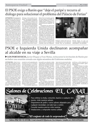  LOS PORTAVOCES, Javier Duque y Fran Matas, rechazaron la invitación de Barón por
no haber una reunión cerrada con algún miembro del Gobierno andaluz
5  La Crónica
Del sábado 1 al viernes 7 de agosto de 2015Antequera Ciudad
ANTEQUERA. El secretario de
Organización del PSOE de
Málaga, Cristóbal Fernández,
ha exigido al alcalde de Ante-
quera, Manolo Barón, tras la
entrega de llaves en Sevilla,
“que abandone el paripé y
recurra al diálogo para solucio-
nar el problema del Palacio
de Ferias”. “La sobreactuación
con la que está actuando el
regidor antequerano no es el
cauce más adecuado para
poder buscar una solución al
conflicto en el que se encuen-
tra esta infraestructura. Le
pedimos al primer edil que
recapacite y que actúe de
acuerdo con el nuevo tiempo
que se ha abierto en la pro-
vincia en este mandato: con
diálogo y buscando el con-
senso“, ha expuesto Fernández.
El responsable socialista ha
recordado que el Palacio de
Ferias se encuentra inmerso en
un procedimiento administra-
tivo “que es necesario abordar
con seriedad y lealtad institu-
cional”. En este sentido, ha
señalado que existe un expe-
diente de reintegro de la sub-
vención aportada por la Junta
deAndalucía alAyuntamiento
para la construcción de la
infraestructura. “Desde el
grupo socialista en el consisto-
rio han solicitado acceso a este
expediente para conocer de pri-
mera mano la situación en que
se encuentra y colaborar en las
posibles soluciones al pro-
blema. Ese es el camino que tie-
nen que seguir el alcalde y el
equipo de gobierno, el de la
colaboración y el diálogo con
la administración regional”, ha
dicho.
Fernández ha subrayado
que el Palacio de Ferias es una
infraestructura que nació del
consenso entre administracio-
nes y que por tanto cualquier
paso que se siga dando en un
futuro tiene que tener presente
siempre ese consenso. “Con
la dejadez que durante los últi-
mos años ha mostrado el
Equipo de Gobierno del PP
en Antequera y los gestos de
cara a la galería del alcalde
ahora no se va a arreglar esta
cuestión. Solo con responsa-
bilidad y altura de miras es
posible poner una solución
donde hay un problema.
Desde luego, lo que no
resuelve nada es el paripé del
señor Barón”, ha concluido.
El PSOE exige a Barón que “deje el paripé y recurra al
diálogo para solucionar el problema del Palacio de Ferias”
ANTEQUERA. Ante la invi-
tación que el alcalde de Ante-
quera, Manolo Barón, hizo a
los portavoces de la oposición
en el Ayuntamiento, el socia-
lista Javier Duque y el porta-
voz de IU, Fran Matas, para
que lo acompañaran a la sede
de la Presidencia de la Junta
de Andalucía a la entrega de
documentación referente al
expediente del Palacio de
Ferias y Exposiciones, tanto
Duque como Matas han des-
estimado dicha invitación.
Según Duque, este viaje
“se trata exclusivamente de
una campaña mediática del
alcalde”. “Al no tener una cita
cerrada ni con la presidenta de
la Junta ni con el consejero
correspondiente, ni con nin-
gún responsable político que
pueda resolver dicho asunto,
creemos que no es más que un
acto mediático, por eso ha con-
vocado a los medios en Sevi-
lla, que ni ayuda ni favorece la
resolución de un tema tan
importante como este”, decla-
raba el portavoz del Grupo
Municipal Socialista, quien
agradecía el ofrecimiento,
“que hemos echado en falta en
otras muchas cuestiones en las
que no cuenta con los grupos
políticos de la oposición”.
“Los socialistas seguiremos
buscando una solución viable
como hemos venido haciendo
desde que conocimos el expe-
diente de reintegro. Siempre
buscando el diálogo y el
entendimiento, nunca desde
la confrontación. Por este
motivo nos ponemos a dispo-
sición del alcalde y del Ayun-
tamiento en Pleno para cola-
borar en la búsqueda de solu-
ciones factibles y realistas para
solucionar un tema que nos
afecta a todos y todas”, finali-
zaba Duque.
Por su parte, el portavoz
del Grupo Municipal de IU,
Fran Matas, agradecía la invi-
tación por parte del alcalde,
“pero tras la conversación tele-
fónica mantenida, tras confir-
marnos el alcalde que no
existe ninguna reunión
cerrada con ningún miembro
del Gobierno andaluz, no
compartimos la idea de que
esta acción contribuya a des-
atascar el problema y sirva
para dar una solución al gra-
vísimo problema, y sí a enra-
recer aún más el ambiente con
la Junta de Andalucía en la
búsqueda de una posible solu-
ción”. “Por desgracia tenemos
un alcalde instalado en la con-
frontación, incapaz de tejer
alianzas con administraciones
gobernadas por otras fuerzas
políticas, y ello redunda en
perjuicio de la ciudad”, apun-
taba Matas.
Desde IU llaman a la calma
y al diálogo, por lo que solici-
tan al alcalde la creación de
una mesa de diálogo en el
Ayuntamiento donde estén
presentes todas las fuerzas
políticas para tratar de forma
consensuada las posibles solu-
ciones y estragegias. “Lo
demás es buscar una fotogra-
fía para seguir confrontando
políticamente con la Junta de
Andalucía y desde IU no nos
vamos a prestar al juego polí-
tico PP-PSOE”, finalizaba el
portavoz.
PSOE e Izquierda Unida declinaron acompañar
al alcalde en su viaje a Sevilla
 