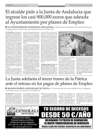 Antequera CiudadLa Crónica 8
Del sábado 1 al viernes 7 de agosto de 2015

El alcalde pide a la Junta de Andalucía que
ingrese los casi 900.000 euros que adeuda
al Ayuntamiento por planes de Empleo
ANTEQUERA. El alcalde de
Antequera, Manolo Barón, y
la teniente de alcalde dele-
gada de Promoción para el
Empleo, han informado este
miércoles 29 de julio sobre
varios débitos que arrastra el
Gobierno andaluz con el
Ayuntamiento de Antequera
en cuestiones de empleo.
Según el alcalde, la Junta de
Andalucía tiene una deuda
con respecto a tres proyectos
ya ejecutados para la promo-
ción del mismo en nuestra
ciudad: Ayuda a la Contrata-
ción, Empleo Joven y Empleo
+30. “Si a esta deuda, de
716.453 euros, le unimos los
168.228 euros que la Junta le
debe al OAL de Promoción y
Desarrollo sobre el programa
Andalucía Orienta, hace un
total de 884.711 euros de
ingreso pendiente en políticas
de empleo”, ha explicado
Barón.
Según ha informado el
alcalde, las aportaciones de la
Junta de Andalucía al Plan de
Empleo Joven y al Plan + 30
han sido por ahora del 50 por
ciento de lo estipulado a pesar
de que han transcurrido tres
meses ya de su conclusión,
mientras que en la anualidad
de 2014 de Andalucía Orienta
no se ha ingresado aún nada
además de deberse otras can-
tidades de los años 2012 y
2013.
En todos estos casos, el
Ayuntamiento ha tenido que
adelantar ese dinero faltante
para que los usuarios y traba-
jadores implicados no se vean
en ningún caso afectados, ya
sea en lo que respecta a nómi-
nas o a necesidades derivadas.
Cabe recordar que el Consis-
torio redactó los proyectos
incluidos en los planes de
empleo en cuestión, reali-
zando las solicitudes pertinen-
tes y gestionando el desarro-
llo de los mismos, librando
304.457 euros directos para
materiales necesarios así como
responsabilizándose de la for-
mación de los mismos.
Sin embargo, Barón señala
que la Junta no ha hecho lo
que tenía que hacer “que sólo
era ingresar el dinero proce-
dente de las ayudas de la
Unión Europea tramitadas
gracias al Gobierno de
España, dejando desampara-
dos tanto al Ayuntamiento
como a los antequeranos y
provocando así un colapso
económico al hacernos cargo
de unos gastos económicos
que no nos corresponden”.
“Sólo pedimos que ingresen
el dinero que debe al Ayunta-
miento y que informe de sus
previsiones respecto a los pró-
ximos programas de empleo
que están al llegar, dándo-
nos información sobre el com-
promiso de los ingresos a per-
cibir y de las fechas en las que
harán efectivas las subvencio-
nes de los nuevos planes que
se han anunciado”, sentencia
Barón.
‘Andalucía Orienta’, fuera de
servicio desde el martes
Por otra parte, el alcalde ha
pedido a la Junta de Andalu-
cía que renueve y garantice de
nuevo el programa ‘Andalu-
cía Orienta’, que finalizó el
pasado martes 28 de julio ante
la no comunicación afirmativa
de su prorrogamiento.
La teniente de alcalde
Belén Jiménez recuerda que se
trata de un programa de
empleabilidad que se venía
renovando anualmente por
parte de la Junta de Andalu-
cía y que, además, en los últi-
mos años se han ido acor-
tando las plazos. “Su funcio-
namiento resulta fundamen-
tal para ayuntamientos como
el nuestro porque es la única
herramienta que tienen los
desempleados antequeranos
como servicio de asesora-
miento directo en cuestiones
como formación o inserción
laboral. Ayer se acabó el pro-
grama 2014-2015 y aún no
tenemos noticias sobre la con-
vocatoria 2015-2016”, con-
cluye la responsable del área
municipal de Promoción para
el Empleo.
La Junta adelanta el tercer tramo de la Patrica
ante el retraso en los pagos de planes de Empleo
ANTEQUERA. La Consejería
de Hacienda y Administra-
ción Pública anuncia que ya
ha pagado los 84 millones de
euros del adelanto del tercer
tramo del pago que reciben
los ayuntamientos andaluces
con cargo a su participación
en los tributos de la comuni-
dad autónoma. El adelanto se
ha realizado para facilitar el
pago a las entidades locales
de programas como los pla-
nes de empleo cofinanciados
con fondos europeos, que han
sufrido retrasos “por la com-
plejidad de su justificación”.
Los ayuntamientos reciben
su participación en este fondo
a través de cuatro partidas tri-
mestrales, por lo que ha sido
la tercera partida la que se ha
adelantado por parte de la
Junta para sufragar los gastos
de los planes de Empleo. En
el caso de Antequera, el
importe de cada partida
asciende a 500.000 euros.
Ante esta situación, el
alcalde de Antequera, Manolo
Barón, ha señalado que se
trata de “la demostración más
palpable de la chapuza eco-
nómica que es la Junta de
Andalucía”. “Yo no quiero
que adelanten la Patrica, sino
que paguen los cerca de
900.000 euros que le deben al
Ayuntamiento”, ha dicho el
alcalde.
 EL CONSISTORIO HA TENIDO QUE ADELANTAR el importe de las nóminas de los beneficiarios
en programas como el Plan de Empleo Joven o el Plan +30
 MANOLO BARÓN ASEGURA QUE SE TRATA de “la demostración más palpable de la chapuza
económica que es la Junta de Andalucía”
 
