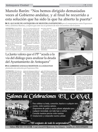 ANTEQUERA. El Gobierno
andaluz ha respondido a la soli-
citud realizada este miércoles
12 de agosto por la parlamen-
taria andaluza del PP, Espe-
ranza Oña, a través del vicepre-
sidente de la Junta y consejero
de Administración Local,
Manuel Jiménez Barrios, con-
firmando que un responsable
de la Consejería de Hacienda
mantendrá próximamente una
reunión con el alcalde deAnte-
quera, Manuel Barón, para ana-
lizar la deuda del Ayunta-
miento deAntequera relativa al
Palacio de Ferias del municipio.
El Gobierno andaluz saluda
positivamente la iniciativa del
PP de tratar de abordar este
asunto “desde el diálogo y a
través de la interlocución insti-
tucional para dar solución a la
cuestiones de cualquier admi-
nistración, una vía desde la que
siempre ha trabajado el
Gobierno andaluz para atender
las peticiones que sobre cual-
quier materia le han sido rea-
lizadas”, ha indicado el dele-
gado del Gobierno andaluz en
Málaga, José Luis Ruiz Espejo.
La Junta de Andalucía con-
sidera muy positivo “que el PP
abandone la confrontación polí-
tica en un asunto tan trascen-
dente para ambas administra-
ciones y evite espectáculos que
no conducen a una solución de
acuerdo con los cauces admi-
nistrativos como la entrega de
llaves realizada recientemente”.
De este modo, la Junta de
Andalucía abordará la proble-
mática planteada por la parla-
mentaria andaluza del PP refe-
rente alAyuntamiento deAnte-
quera con el ánimo de alcanzar
acuerdos satisfactorios para
ambas partes, “al igual que
los ayuntamientos del PPdebe-
rían acudir a la vía del diálogo
cuando realizan sus reclama-
ciones”, ha explicado Ruiz
Espejo.
Junto al ánimo de alcanzar
acuerdos y la premisa del diá-
logo como base de las relacio-
nes institucionales, el Gobierno
andaluz afronta la próxima reu-
nión con el Ayuntamiento de
Antequera “desde el más
estricto respeto a la legalidad
para dar cumplimiento a los
compromisos y obligaciones
adquiridos entre ambas admi-
nistraciones”.
13 La Crónica
Del viernes 14 al viernes 28 de agosto de 2015Antequera Ciudad
La Junta valora que el PP “acuda a la
vía del diálogo para analizar la deuda
del Ayuntamiento de Antequera”
EL GOBIERNOANDALUZRESPONDEALASOLICITUD
planteada estemiércolesporEsperanzaOña
ANTEQUERA. El alcalde de
Antequera, Manolo Barón, se
ha mostrado muy satisfecho
por el compromiso adoptado
por el presidente en funciones
de la Junta de Andalucía,
Manuel Jiménez Barrios, de
formalizar una reunión entre
el Ayuntamiento de Ante-
quera y altos cargos del
Gobierno andaluz para tratar
el asunto de la deuda del
Palacio de Ferias.
Barón ha señalado que
podría haber ahorrado
tiempo de haber recurrido
antes a su compañera de par-
tido, la vicepresidenta del
Parlamento de Andalucía,
Esperanza Oña, pero ha que-
rido agotar la vía de la Junta.
“Nos hemos dirigido dema-
siadas veces al Gobierno de la
Junta, pero ante la gravedad
de la situación he recurrido a
una solución que en un prin-
cipio no era la mejor, pero que
al final ha sido la que ha
abierto la puerta”, ha dicho el
alcalde.
Manolo Barón ha manifes-
tado que espera acercar lazos
entre las partes “y que solven-
temos este problema que creo
que tiene solución”.
Asimismo, el alcalde
espera que esta reunión se
produzca ante un alto cargo
del Gobierno andaluz con
poder de decisión, y que este
sea el primero de más encuen-
tros. “Un problema de 5,2
millones de euros de un Pala-
cio que está a medio terminar
y una situación que lleva cua-
tro años sin resolverse, no
creo que se resuelva en una
única reunión”, ha dicho
Barón, que espera resolver en
septiembre las cuestiones más
inmediatas.
Manolo Barón: “Nos hemos dirigido demasiadas
veces al Gobierno andaluz, y al final he recurrido a
esta solución que ha sido la que ha abierto la puerta”
EL ALCALDE DE ANTEQUERA SE MUESTRA SATISFECHO por el compromiso entre Esperanza
Oña y Jiménez Barrios, y espera que este sea el primero de más encuentros con la Junta
 