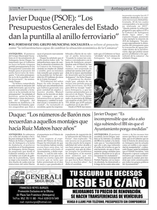 ANTEQUERA. El portavoz
del Grupo Municipal Socia-
lista en el Ayuntamiento de
Antequera, Javier Duque, ha
lamentado que el Gobierno
no haya incluido ninguna
partida presupuestaria en los
Presupuestos Generales del
Estado para el proyecto del
anillo ferroviario de Ante-
quera. “Con estos presupues-
tos se le da la puntilla al ani-
llo ferroviario”, ha senten-
ciado Duque.
“Ya hemos comprobado
en estos meses la situación del
anillo ferroviario, que ni se ha
sacado nuevamente a licita-
ción ni se ha incluido en los
presupuestos”, ha señalado el
portavoz, quien ha hecho
referencia a unas declaracio-
nes del delegado del
Gobierno en Andalucía y de
la ministra de Fomento, quie-
nes aseguraban que iban a
sacar el proyecto nuevamente
a licitación.
Duque ha señalado que el
anillo podría haber sido “la
infraestructura capaz de cam-
biar la situación económica de
la Comarca de Antequera,
creando un empleo de calidad
y estable, pero no tenemos
más remedio que aceptar que
no ha podido ser. Se han per-
dido los 215 millones de euros
de la Unión Europea”.
“El Gobierno del señor
Rajoy ha sido incapaz de
luchar por una infraestructura
que hubiera generado una
gran cantidad de empleo; y
nuestro alcalde, Manuel
Barón, no ha movido un dedo
por conseguir que esta
infraestructura se quede en
Antequera y cambiar la reali-
dad social y económica de la
ciudad”, ha reclamado el
socialista, quien ha responsa-
bilizado a Barón de no valo-
rar el anillo ferroviario.
“Cuando lo vemos tan com-
bativo y reivindicativo con la
Junta de Andalucía, presen-
tándose ante el Palacio de San
Telmo y montando un
número, nos sorprende su
actitud tan sumisa ante la pér-
dida de la mayor oportunidad
de desarrollo que ha tenido
Antequera”, ha dicho Duque.
El portavoz ha denun-
ciado que, además de no
incluir una partida para el
anillo ferroviario, los PGE
para 2016 no recojan “nada”
para Antequera, y que las
cuentas presentadas por el
ejecutivo de Rajoy “hayan
recortado un 11% lo desti-
nado a la provincia de Málaga
con respecto al año 2015 y un
75% desde que el PP entrara
a gobernar en el año 2011”.
Desde el PSOE han lamen-
tado que el Gobierno se haya
“olvidado” de la Comarca de
Antequera “sin ninguna
inversión excepto los 61,7
millones destinados a la cone-
xión ferroviaria Bobadilla-
Granada, 20 de los cuales
corresponden a la ejecución
no realizada en 2015”.
“Queda patente la reducción
progresiva que aplica el PP a
la Comarca de Antequera
desde hace años”, ha
expuesto Duque, poniendo
como ejemplo la estación de
AVE de Antequera. “Nos pre-
ocupa especialmente la dismi-
nución del presupuesto para
la evacuación de aguas plu-
viales dentro de la red ferro-
viaria, algo que podría causar
gravez problemas a los agri-
cultores de la comarca”, ha
señalado Duque.
Antequera CiudadLa Crónica 16
Del viernes 14 al viernes 28 de agosto de 2015
Javier Duque (PSOE): “Los
Presupuestos Generales del Estado
dan la puntilla al anillo ferroviario”
Duque:“LosnúmerosdeBarónnos
recuerdanaaquellosmontajesque
hacíaRuizMateoshaceaños”
ANTEQUERA. En referencia
a la visita del alcalde a Sevi-
lla para entregar las llaves del
Palacio de Ferias y Exposicio-
nes de Antequera a la Junta
de Andalucía, el portavoz
socialista en el Ayuntamiento
de Antequera, Javier Duque,
ha asegurado que desde el
Gobierno andaluz se le ofre-
ció hablar con el jefe de gabi-
nete de la presidenta, “pero
se negó a esa reunión, lo cual
dice mucho de cuáles eran las
intenciones del señor Barón
al presentarse en el Palacio de
San Telmo”.
Con respecto al expe-
diente del Palacio de Ferias,
Duque ha informado de que
los socialistas habían tenido
acceso hace unos días, tal
como habían solicitado al
Ayuntamiento, a dicho expe-
diente, “y cuál ha sido nues-
tra sorpresa al ver que en el
mismo no existía copia del
recurso que se tenía que
haber presentado en el mes
de mayo y que paralizaba el
expediente de reposición de
la subvención del Palacio de
Ferias”, han explicado. “Si
este recurso no se presentó,
nos dice mucho de la respon-
sabilidad del señor alcalde y
nos hace pensar que su pre-
ocupación, más que de inten-
tar arreglar los problemas
de Antequera, es de montar
unos números que nos
recuerdan a aquellos monta-
jes que hacía Ruiz Mateos
hace ya muchos años”, ha
dicho el socialista.
EL PORTAVOZ DEL GRUPO MUNICIPAL SOCIALISTA se refiere al proyecto
como “la infraestructura capaz de cambiar la situación económica de la Comarca”
ANTEQUERA. El portavoz
socialista, Javier Duque, tam-
bién se ha referido a la subida
del IBI en la ciudad, y ha decla-
rado que es “incomprensible
que año a año siga subiendo
el recibo de la forma en que lo
está haciendo, sin que elAyun-
tamiento ponga medidas para
paliar la situación en la que se
encuentran los ciudadanos”.
“El Gobierno municipal del
Partido Popular, con su mayo-
ría absoluta, ha demostrado a
lo largo de los cuatro años ante-
riores y de los escasos tres
meses que lleva en este man-
dato, que es el Gobierno que en
toda la historia de democracia
en Antequera más ha actuado
como un rodillo y con capaci-
dad de manipulación”, a subra-
yado Duque, quien ha señalado
que el Partido Socialista “está
dispuesto a apoyar cualquier
iniciativa que veamos intere-
sante para la ciudad, pero ten-
drán que venir consensuadas
por todos los grupos políticos
del Ayuntamiento”.
Javier Duque: “Es
incomprensible que año a año
siga subiendo el IBI sin que el
Ayuntamiento ponga medidas”
 