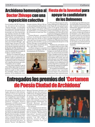 FiestadelaJuventudpara
apoyarlacandidatura
delosDolmenes
El Efebo 20
Del viernes 14 al viernes 28 de agosto de 2015 Cultura
Archidonahomenajeaal
DoctorZhivagoconuna
exposicióncolectiva La Piscina Municipal de Ante-
quera albergará la celebración de
una Fiesta de la Juventud el pró-
ximo 27 de agosto. Dicha inicia-
tiva se encuadra dentro de las dis-
tintas actividades en apoyo a la
candidatura del Sitio de los Dól-
menesdeAntequeraaPatrimonio
MundialdelaUNESCO,comoasi
lo ha comunicado el teniente de
alcalde delegado de Juventud y
Patrimonio Mundial, Juan Rosas,
en la mañana de este jueves 13 de
agosto
Multitud de actividades acuá-
ticas, juegos lúdicos en seco, talle-
res y toboganes hinchables para el
usoydisfrutedeaquellosquepar-
ticipen en esta Fiesta de la Juven-
tud. Las Asociaciones Juveniles
Torka e Imagina serán los respon-
sables de la organización de las
actividades del evento, que está
enfocada para una franja concreta
de edad: niños entre 12 y 18 años,
y contarán con la colaboración del
Centro Deportivo La Quinta, que
actualmenteregentalasinstalacio-
nes de la Piscina Municipal.
ElconcejaldeJuventudhaque-
rido subrayar que "queremos
hacerle llegar a la juventud la
importancia que supondría para
la ciudad que los Dólmenes fue-
ran declarados Patrimonio Mun-
dial. Y además de transmitir esta
información, queremos que pasen
un rato agradable”.
El precio de las entradas es
de 2 euros y el aforo de la Fiesta se
ha limitado a unas 300 personas.
Se podrá realizar la inscripción
previa en la Casa de la Juventud,
a partir del próximo lunes, requi-
riéndose en el caso de los meno-
res de edad una autorización de
sus padres o tutores para su par-
ticipación.
Entregadoslospremiosdel ‘Certamen
dePoesíaCiudaddeArchidona’
Con el motivo del 50º Aniversa-
rio del estreno de la película
“Doctor Zhivago” la concejalía
de Cultura del Ayuntamiento de
Archidona ha querido rendirle
homenaje con una exposición,
que además coincide con el falle-
cimiento del actor protagonista,
Omar Sharif, el pasado mes de
julio. Así que por estos motivos
se ha convocado la exposición “50
años con el doctor Zhivago”, que
tendrá lugar durante el mes de
octubre, enmarcada en los actos
de la décimo segunda edición de
laMuestra delCineAndaluzydel
MediterráneoArchidona Cinema,
como ha señalado la concejala de
Cultura, Carmen Romero.
Romero ha asegurado que se
pretende que sea una muestra
abierta a toda la ciudadanía, por
lo que podrán participar en esta
exposición todos los archidone-
ses y aquellas personas que estén
vinculadas con la ciudad.
Como único requisito es que la
obra refleje algún aspecto de esta
película. Se podrán presentar
obras en papel, en óleo, fotogra-
fía, montajes, objetos, escritos o
poemas. Se ha establecido como
formato máximo 100 por 100 cm,
y cada participante podrá presen-
tar dos obras. La fecha de recep-
ción de trabajos será del 21 al 25
de septiembre y el coordinador
de la muestra es Juan José Ven-
tura.
Carmen Romero, concejal de
Cultura, ha destacado el gran
interés que hay desde su área
“para que haya una gran partici-
pación en esta muestra, ya que
‘Doctor Zhivago’es una película
que forma parte de historia del
cine y que obtuvo 5 Óscars”.
Las bases íntegras se pueden
consultar en la página web del
Ayuntamiento de Archidona.
El pasado 8 de agosto tuvo
lugar, durante el acto del pre-
gon de la Feria de Agosto de
Archidona y la presentación de
las corregidoras, vicecorregido-
ras y damas infantiles y mayo-
res, la entrega de premios del
XXXVII Certamen Poético
Nacional y el XXII a nivel local
del Ciudad de Archidona.
La plaza Ochavada fué la
encargada de acoger la entrega
de galardones del Certamén
por parte de un jurado formado
por José Luis Miranda Roldán,
Beatriz Ros González, Carmen
Rivas Resel, Juan Benítez Sán-
chez y Andrés Reina Agero;
donde el primer premio en cate-
goría nacional fué para el
poema “Suceso” del algecireño
Manuel Naranjo (dotado con
medalla de oro, flor natural y
1.600 euros). El segundo premio
fué para Antonio Manilla, por
el poema “La diosa entre-
vista”(800 euros, medalla de
plata y flor natural), y en tercer
lugar el poema “Post humo” de
Ricardo Bermejo Álvarez
(medalla de bronce, 600 euros
y flor natural).
En la categoría local del Cer-
tamen , el primer premio fué
para Francisca Sánchez Arjona
por el poema “Despierta la
esperanza”, dotado con 400
euros y diploma y el segundo
premio, con 200 euros y
diploma, recayó en María
Dolores Santana Lara por
“Madre”.
 